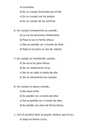a) Luminosa
b) Es un cuerpo iluminado por el Sol
c) Es un cuerpo con luz propia
d) Es un cuerpo de luz artificial
6. Un cuerpo transparente es cuando…
a) La luz los atraviesa nítidamente
b) Pasa la luz en forma difusa
c) Nos es posible ver a través de ellos
d) Pasa la luz pero se ven de colores
7. Un cuerpo es translúcido cuando…
a) Se ve la luz pero difusa
b) Se ve nítidamente la luz
c) No se ve nada a través de ella
d) Se ve claramente los cuerpos
8. Un cuerpo es opaco cuando…
a) No tiene brillo
b) Es posible ver a través de ellos
c) No es posible ver a través de ellos
d) Es posible ver pero de forma difusa
9. Con el puntero láser se puede mostrar que la luz…
a) Viaja en forma curva
 