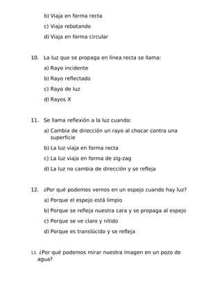 b) Viaja en forma recta
c) Viaja rebotando
d) Viaja en forma circular
10. La luz que se propaga en línea recta se llama:
a) Rayo incidente
b) Rayo reflectado
c) Rayo de luz
d) Rayos X
11. Se llama reflexión a la luz cuando:
a) Cambia de dirección un rayo al chocar contra una
superficie
b) La luz viaja en forma recta
c) La luz viaja en forma de zig-zag
d) La luz no cambia de dirección y se refleja
12. ¿Por qué podemos vernos en un espejo cuando hay luz?
a) Porque el espejo está limpio
b) Porque se refleja nuestra cara y se propaga al espejo
c) Porque se ve claro y nítido
d) Porque es translúcido y se refleja
13. ¿Por qué podemos mirar nuestra imagen en un pozo de
agua?
 