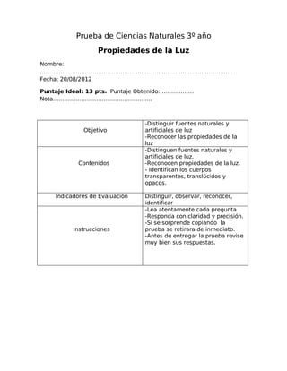 Prueba de Ciencias Naturales 3º año
Propiedades de la Luz
Nombre:
……………………………………………………………………………………………
Fecha: 20/08/2012
Puntaje Ideal: 13 pts. Puntaje Obtenido:………………
Nota……………………………………………..
Objetivo
-Distinguir fuentes naturales y
artificiales de luz
-Reconocer las propiedades de la
luz
Contenidos
-Distinguen fuentes naturales y
artificiales de luz.
-Reconocen propiedades de la luz.
- Identifican los cuerpos
transparentes, translúcidos y
opacos.
Indicadores de Evaluación Distinguir, observar, reconocer,
identificar
Instrucciones
-Lea atentamente cada pregunta
-Responda con claridad y precisión.
-Si se sorprende copiando la
prueba se retirara de inmediato.
-Antes de entregar la prueba revise
muy bien sus respuestas.
 