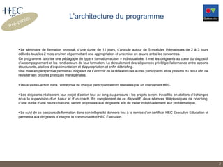 L’architecture du programme
• Le séminaire de formation proposé, d’une durée de 11 jours, s’articule autour de 5 modules thématiques de 2 à 3 jours
délivrés tous les 2 mois environ et permettant une appropriation et une mise en œuvre entre les rencontres.
Ce programme favorise une pédagogie de type « formation-action » individualisée. Il met les dirigeants au cœur du dispositif
d’accompagnement et les rend acteurs de leur formation. Le déroulement des séquences privilégie l’alternance entre apports
structurants, ateliers d’expérimentation et d’appropriation et enfin débriefing.
Une mise en perspective permet au dirigeant de s’enrichir de la réflexion des autres participants et de prendre du recul afin de
revisiter ses propres pratiques managériales.
• Deux visites-action dans l’entreprise de chaque participant seront réalisées par un intervenant HEC.
• Les dirigeants réaliseront leur projet d’action tout au long du parcours : les projets seront travaillés en ateliers d’échanges
sous la supervision d’un tuteur et d’un coach. En complément de ce dispositif, deux séances téléphoniques de coaching,
d’une durée d’une heure chacune, seront proposées aux dirigeants afin de traiter individuellement leur problématique.
• Le suivi de ce parcours de formation dans son intégralité donnera lieu à la remise d’un certificat HEC Executive Education et
permettra aux dirigeants d’intégrer la communauté d’HEC Execution.
2
 