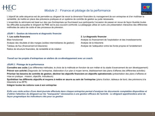 Module 2 : Finance et pilotage de la performance
L’objectif de cette séquence est de permettre au dirigeant de revoir la dimension financière du management de son entreprise et d’en maîtriser la
rentabilité, de mettre en place des prévisions pratiques et un système de contrôle de gestion au juste nécessaire.
L’ensemble du séminaire est basé sur des cas d’entreprises qui fournissent aux participants l’occasion de passer en revue de façon illustrée toutes
les difficultés auxquelles le dirigeant de PME est le plus souvent confronté. La pédagogie utilise en outre une présentation interactive des différentes
méthodes de calcul de coûts et des processus de prévision.
JOUR 1 : Gestion de trésorerie et diagnostic financier
1. Les outils financiers
Bilan fonctionnel
Analyse des résultats et des marges (soldes intermédiaires de gestion)
Tableau de flux (financement et trésorerie)
Ratios de structure financière, de rentabilité et de rotation
Travail sur les projets d’entreprises en ateliers de co-développement avec un coach.
JOUR 2 : Pilotage de la performance
Connaître ses coûts (Les différentes méthodes, le choix de la méthode en fonction de son métier et du stade d’avancement de son développement)
Prévoir son activité (Diagnostic de l’entreprise, élaboration d’un plan à moyen terme, établissement des plans d’affaires des différentes activités)
Prioriser les besoins de contrôle de gestion, décliner les objectifs financiers en objectifs opérationnels (présentation des plans d’affaires et
mise en pratique : mission, objectifs, indicateurs)
Synthétiser les différents objectifs et moyens à mettre en œuvre au sein de l’entreprise (plans d’action, tableaux de bord, des prévisions à la
trésorerie et au BFR)
Intégrer toutes les notions vues à son entreprise
Enfin une visite action d'une demi-journée effectuée dans chaque entreprise permet d’analyser les documents comptables disponibles et
d’attirer l'attention du dirigeant sur les "manquants" nécessaires à une gestion efficace de l'activité. Le dirigeant appréhendera ainsi de
façon pragmatique les indicateurs clés pour sa gestion
Copyright HEC Executive Education 6
2. Le diagnostic financier
Analyse du financement de l’exploitation et des investissements
Analyse de la trésorerie
Analyse de l’adéquation entre les fonds propres et l’endettement
 