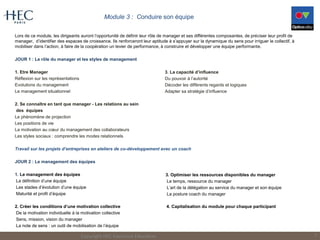 Module 3 : Conduire son équipe
Lors de ce module, les dirigeants auront l’opportunité de définir leur rôle de manager et ses différentes composantes, de préciser leur profil de
manager, d’identifier des espaces de croissance. Ils renforceront leur aptitude à s’appuyer sur la dynamique du sens pour irriguer le collectif, à
mobiliser dans l’action, à faire de la coopération un levier de performance, à construire et développer une équipe performante.
JOUR 1 : Le rôle du manager et les styles de management
1. Etre Manager
Réflexion sur les représentations
Evolutions du management
Le management situationnel
2. Se connaître en tant que manager - Les relations au sein
des équipes
Le phénomène de projection
Les positions de vie
La motivation au cœur du management des collaborateurs
Les styles sociaux : comprendre les modes relationnels
Travail sur les projets d’entreprises en ateliers de co-développement avec un coach
JOUR 2 : Le management des équipes
1. Le management des équipes
La définition d’une équipe
Les stades d’évolution d’une équipe
Maturité et profil d’équipe
2. Créer les conditions d’une motivation collective
De la motivation individuelle à la motivation collective
Sens, mission, vision du manager
La note de sens : un outil de mobilisation de l’équipe
Copyright HEC Executive Education 7
3. La capacité d’influence
Du pouvoir à l’autorité
Décoder les différents regards et logiques
Adapter sa stratégie d’influence
3. Optimiser les ressources disponibles du manager
Le temps, ressource du manager
L’art de la délégation au service du manager et son équipe
La posture coach du manager
4. Capitalisation du module pour chaque participant
 