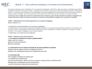 Module 4 : Faire croître son entreprise. L’innovation et son financement
Ce module s’articulera autour d’Odyssée 3.14, une approche développée à HEC Paris, mêlant innovation et stratégie et permettant
d’aborder la réinvention du business model. S’appuyant sur les 3 piliers du business model, cette approche propose 14 directions à
explorer. L’objectif de cette séquence est de caractériser l’innovation stratégique et de comprendre comment et pourquoi mettre en
œuvre ce type de stratégie, qui permet à la fois de croître dans des marchés matures et/ou de créer de nouveaux marchés.
Le 2ème jour de ce module sera consacré au financement de la croissance, enjeu clé des entreprises innovantes. Il présentera les
moyens financiers à mettre en œuvre pour soutenir la croissance et les équilibres à respecter pour en garantir la durabilité.
JOUR 1 : Appréhender de nouvelles approches en innovation stratégique
Atelier Odyssée 3,14
1. Exploration et expérimentation de l’innovation stratégique
En prenant appui sur de nombreux exemples de réussites et d’échecs, un exposé interactif présentera l’état des connaissances sur
ce sujet le matin. Les participants seront ensuite invités à exercer leur créativité pour imaginer et présenter, en équipe, en temps
contraint, une innovation stratégique, dans le cadre d’ateliers.
2. Application aux entreprises des dirigeants
JOUR 2 : Elaborer le plan de financement
1. La croissance nécessite des moyens supplémentaires
Capex, actifs non courants
Besoin en Fonds de Roulement
Besoins de trésorerie
2. Le financement de ces moyens nécessite de nouveaux équilibres à respecter
Equilibre entre les capitaux propres et l’endettement financier
Equilibre entre l’endettement long terme et l’endettement court terme
3. Le business plan
De la stratégie d’entreprise au business plan
La rentabilité des investissements
Les choix de financement : dettes court terme, long terme, capitaux propres, autofinancement
Arbitrage entre ces différentes sources de financement
Le plan de financement intégré dans le business plan
Copyright HEC Executive Education 8
 