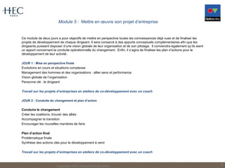 Module 5 : Mettre en œuvre son projet d’entreprise
Ce module de deux jours a pour objectifs de mettre en perspective toutes les connaissances déjà vues et de finaliser les
projets de développement de chaque dirigeant. Il sera consacré à des apports conceptuels complémentaires afin que les
dirigeants puissent disposer d’une vision globale de leur organisation et de son pilotage. Il conviendra également qu’ils aient
un apport concernant la conduite opérationnelle du changement. Enfin, il s’agira de finaliser les plan d’actions pour le
développement de leur activité.
JOUR 1 : Mise en perspective finale
Evolutions en cours et situations complexes
Management des hommes et des organisations : allier sens et performance
Vision globale de l’organisation
Personne clé : le dirigeant
Travail sur les projets d’entreprises en ateliers de co-développement avec un coach
JOUR 2 : Conduite du changement et plan d’action
Conduire le changement
Créer les coalitions, trouver des alliés
Accompagner la transition
Encourager les nouvelles manières de faire
Plan d’action final
Problématique finale
Synthèse des actions clés pour le développement à venir
Travail sur les projets d’entreprises en ateliers de co-développement avec un coach
Copyright HEC Executive Education 9
 