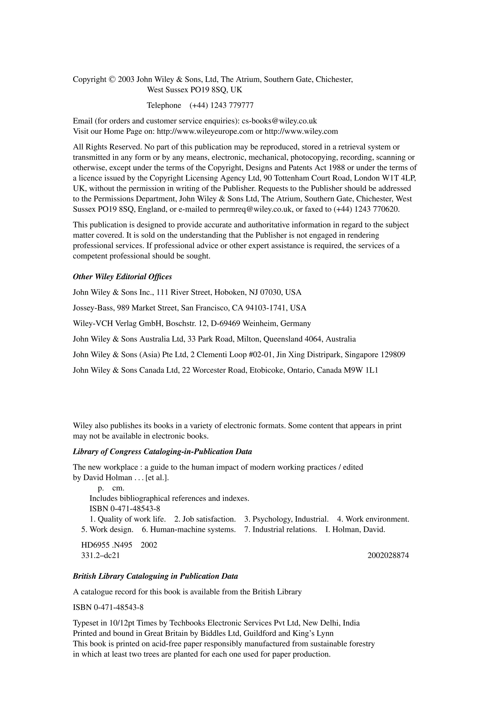 Copyright C
 2003 John Wiley  Sons, Ltd, The Atrium, Southern Gate, Chichester,
West Sussex PO19 8SQ, UK
Telephone (+44) 1243 779777
Email (for orders and customer service enquiries): cs-books@wiley.co.uk
Visit our Home Page on: http://www.wileyeurope.com or http://www.wiley.com
All Rights Reserved. No part of this publication may be reproduced, stored in a retrieval system or
transmitted in any form or by any means, electronic, mechanical, photocopying, recording, scanning or
otherwise, except under the terms of the Copyright, Designs and Patents Act 1988 or under the terms of
a licence issued by the Copyright Licensing Agency Ltd, 90 Tottenham Court Road, London W1T 4LP,
UK, without the permission in writing of the Publisher. Requests to the Publisher should be addressed
to the Permissions Department, John Wiley  Sons Ltd, The Atrium, Southern Gate, Chichester, West
Sussex PO19 8SQ, England, or e-mailed to permreq@wiley.co.uk, or faxed to (+44) 1243 770620.
This publication is designed to provide accurate and authoritative information in regard to the subject
matter covered. It is sold on the understanding that the Publisher is not engaged in rendering
professional services. If professional advice or other expert assistance is required, the services of a
competent professional should be sought.
Other Wiley Editorial Ofﬁces
John Wiley  Sons Inc., 111 River Street, Hoboken, NJ 07030, USA
Jossey-Bass, 989 Market Street, San Francisco, CA 94103-1741, USA
Wiley-VCH Verlag GmbH, Boschstr. 12, D-69469 Weinheim, Germany
John Wiley  Sons Australia Ltd, 33 Park Road, Milton, Queensland 4064, Australia
John Wiley  Sons (Asia) Pte Ltd, 2 Clementi Loop #02-01, Jin Xing Distripark, Singapore 129809
John Wiley  Sons Canada Ltd, 22 Worcester Road, Etobicoke, Ontario, Canada M9W 1L1
Wiley also publishes its books in a variety of electronic formats. Some content that appears in print
may not be available in electronic books.
Library of Congress Cataloging-in-Publication Data
The new workplace : a guide to the human impact of modern working practices / edited
by David Holman . . . [et al.].
p. cm.
Includes bibliographical references and indexes.
ISBN 0-471-48543-8
1. Quality of work life. 2. Job satisfaction. 3. Psychology, Industrial. 4. Work environment.
5. Work design. 6. Human-machine systems. 7. Industrial relations. I. Holman, David.
HD6955 .N495 2002
331.2–dc21 2002028874
British Library Cataloguing in Publication Data
A catalogue record for this book is available from the British Library
ISBN 0-471-48543-8
Typeset in 10/12pt Times by Techbooks Electronic Services Pvt Ltd, New Delhi, India
Printed and bound in Great Britain by Biddles Ltd, Guildford and King’s Lynn
This book is printed on acid-free paper responsibly manufactured from sustainable forestry
in which at least two trees are planted for each one used for paper production.
 