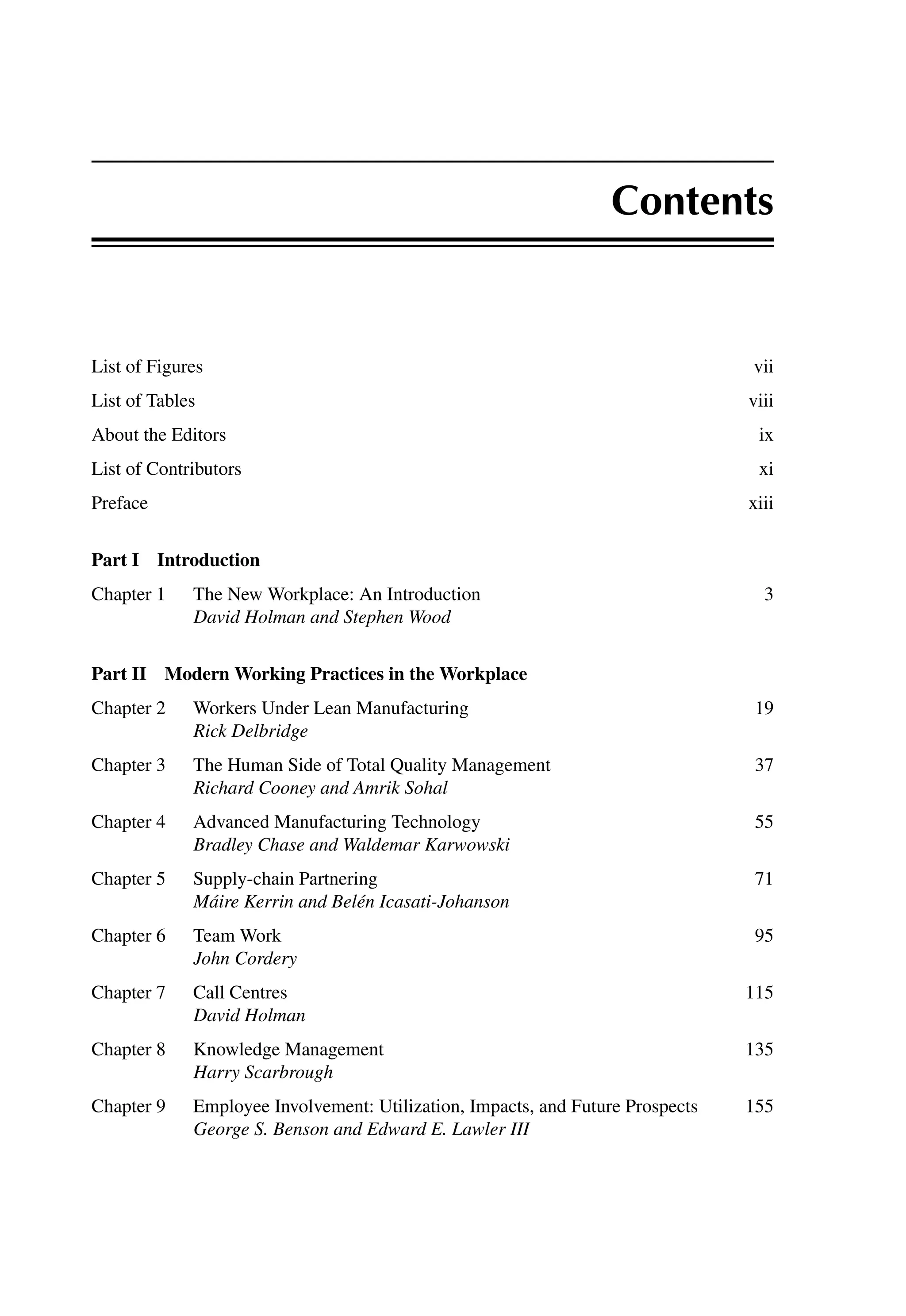 Contents
List of Figures vii
List of Tables viii
About the Editors ix
List of Contributors xi
Preface xiii
Part I Introduction
Chapter 1 The New Workplace: An Introduction 3
David Holman and Stephen Wood
Part II Modern Working Practices in the Workplace
Chapter 2 Workers Under Lean Manufacturing 19
Rick Delbridge
Chapter 3 The Human Side of Total Quality Management 37
Richard Cooney and Amrik Sohal
Chapter 4 Advanced Manufacturing Technology 55
Bradley Chase and Waldemar Karwowski
Chapter 5 Supply-chain Partnering 71
Máire Kerrin and Belén Icasati-Johanson
Chapter 6 Team Work 95
John Cordery
Chapter 7 Call Centres 115
David Holman
Chapter 8 Knowledge Management 135
Harry Scarbrough
Chapter 9 Employee Involvement: Utilization, Impacts, and Future Prospects 155
George S. Benson and Edward E. Lawler III
 