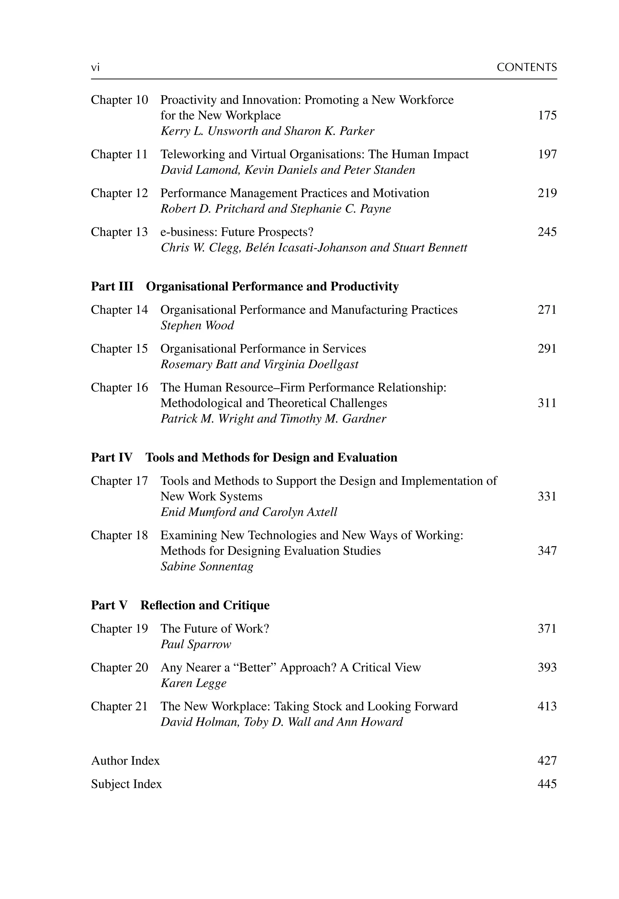 vi CONTENTS
Chapter 10 Proactivity and Innovation: Promoting a New Workforce
for the New Workplace 175
Kerry L. Unsworth and Sharon K. Parker
Chapter 11 Teleworking and Virtual Organisations: The Human Impact 197
David Lamond, Kevin Daniels and Peter Standen
Chapter 12 Performance Management Practices and Motivation 219
Robert D. Pritchard and Stephanie C. Payne
Chapter 13 e-business: Future Prospects? 245
Chris W. Clegg, Belén Icasati-Johanson and Stuart Bennett
Part III Organisational Performance and Productivity
Chapter 14 Organisational Performance and Manufacturing Practices 271
Stephen Wood
Chapter 15 Organisational Performance in Services 291
Rosemary Batt and Virginia Doellgast
Chapter 16 The Human Resource–Firm Performance Relationship:
Methodological and Theoretical Challenges 311
Patrick M. Wright and Timothy M. Gardner
Part IV Tools and Methods for Design and Evaluation
Chapter 17 Tools and Methods to Support the Design and Implementation of
New Work Systems 331
Enid Mumford and Carolyn Axtell
Chapter 18 Examining New Technologies and New Ways of Working:
Methods for Designing Evaluation Studies 347
Sabine Sonnentag
Part V Reﬂection and Critique
Chapter 19 The Future of Work? 371
Paul Sparrow
Chapter 20 Any Nearer a “Better” Approach? A Critical View 393
Karen Legge
Chapter 21 The New Workplace: Taking Stock and Looking Forward 413
David Holman, Toby D. Wall and Ann Howard
Author Index 427
Subject Index 445
 