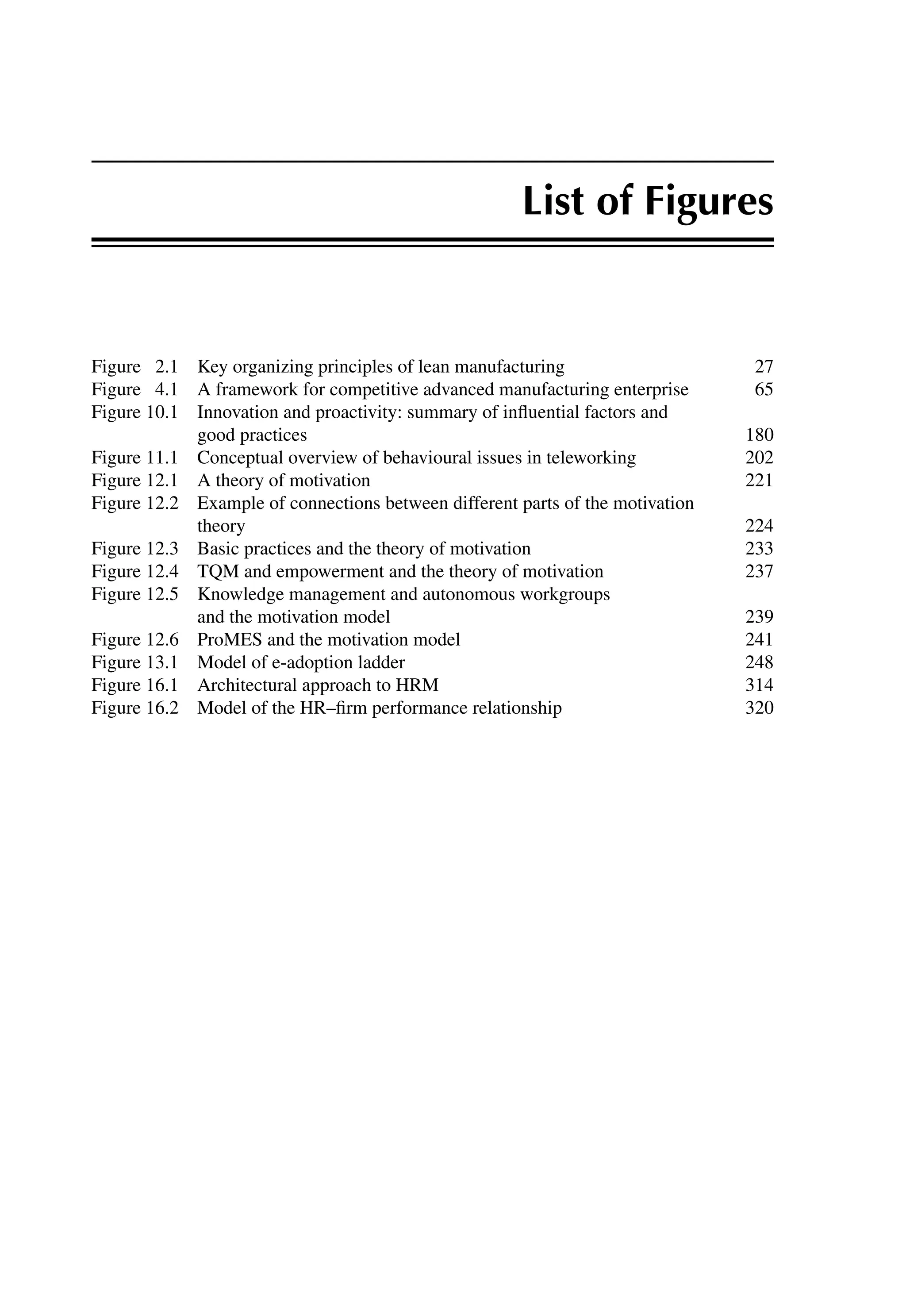 List of Figures
Figure 2.1 Key organizing principles of lean manufacturing 27
Figure 4.1 A framework for competitive advanced manufacturing enterprise 65
Figure 10.1 Innovation and proactivity: summary of inﬂuential factors and
good practices 180
Figure 11.1 Conceptual overview of behavioural issues in teleworking 202
Figure 12.1 A theory of motivation 221
Figure 12.2 Example of connections between different parts of the motivation
theory 224
Figure 12.3 Basic practices and the theory of motivation 233
Figure 12.4 TQM and empowerment and the theory of motivation 237
Figure 12.5 Knowledge management and autonomous workgroups
and the motivation model 239
Figure 12.6 ProMES and the motivation model 241
Figure 13.1 Model of e-adoption ladder 248
Figure 16.1 Architectural approach to HRM 314
Figure 16.2 Model of the HR–ﬁrm performance relationship 320
 