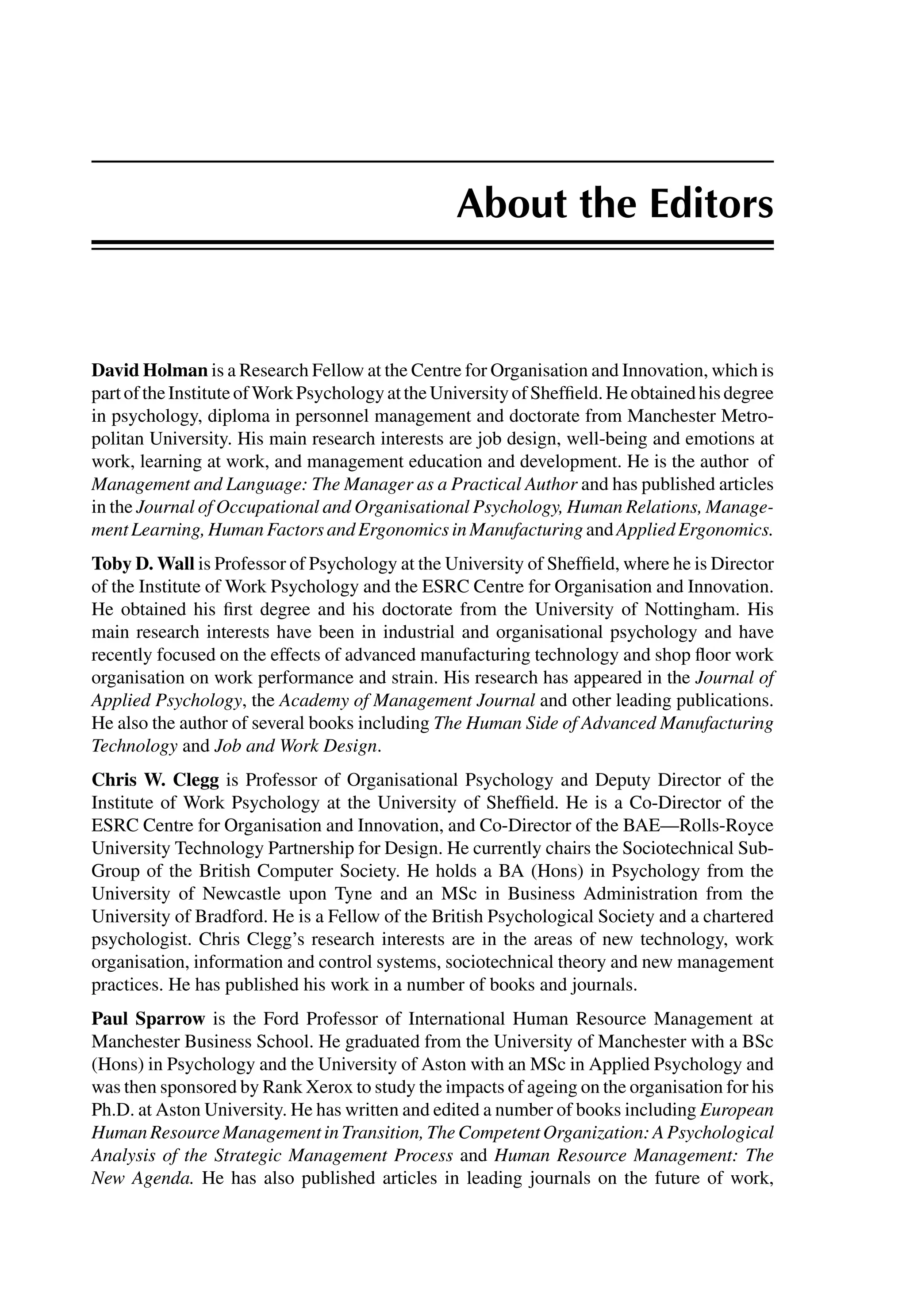 About the Editors
David Holman is a Research Fellow at the Centre for Organisation and Innovation, which is
partoftheInstituteofWorkPsychologyattheUniversityofShefﬁeld.Heobtainedhisdegree
in psychology, diploma in personnel management and doctorate from Manchester Metro-
politan University. His main research interests are job design, well-being and emotions at
work, learning at work, and management education and development. He is the author of
Management and Language: The Manager as a Practical Author and has published articles
in the Journal of Occupational and Organisational Psychology, Human Relations, Manage-
mentLearning,HumanFactorsandErgonomicsinManufacturing and AppliedErgonomics.
Toby D. Wall is Professor of Psychology at the University of Shefﬁeld, where he is Director
of the Institute of Work Psychology and the ESRC Centre for Organisation and Innovation.
He obtained his ﬁrst degree and his doctorate from the University of Nottingham. His
main research interests have been in industrial and organisational psychology and have
recently focused on the effects of advanced manufacturing technology and shop ﬂoor work
organisation on work performance and strain. His research has appeared in the Journal of
Applied Psychology, the Academy of Management Journal and other leading publications.
He also the author of several books including The Human Side of Advanced Manufacturing
Technology and Job and Work Design.
Chris W. Clegg is Professor of Organisational Psychology and Deputy Director of the
Institute of Work Psychology at the University of Shefﬁeld. He is a Co-Director of the
ESRC Centre for Organisation and Innovation, and Co-Director of the BAE—Rolls-Royce
University Technology Partnership for Design. He currently chairs the Sociotechnical Sub-
Group of the British Computer Society. He holds a BA (Hons) in Psychology from the
University of Newcastle upon Tyne and an MSc in Business Administration from the
University of Bradford. He is a Fellow of the British Psychological Society and a chartered
psychologist. Chris Clegg’s research interests are in the areas of new technology, work
organisation, information and control systems, sociotechnical theory and new management
practices. He has published his work in a number of books and journals.
Paul Sparrow is the Ford Professor of International Human Resource Management at
Manchester Business School. He graduated from the University of Manchester with a BSc
(Hons) in Psychology and the University of Aston with an MSc in Applied Psychology and
was then sponsored by Rank Xerox to study the impacts of ageing on the organisation for his
Ph.D. at Aston University. He has written and edited a number of books including European
HumanResourceManagementinTransition,TheCompetentOrganization:APsychological
Analysis of the Strategic Management Process and Human Resource Management: The
New Agenda. He has also published articles in leading journals on the future of work,
 