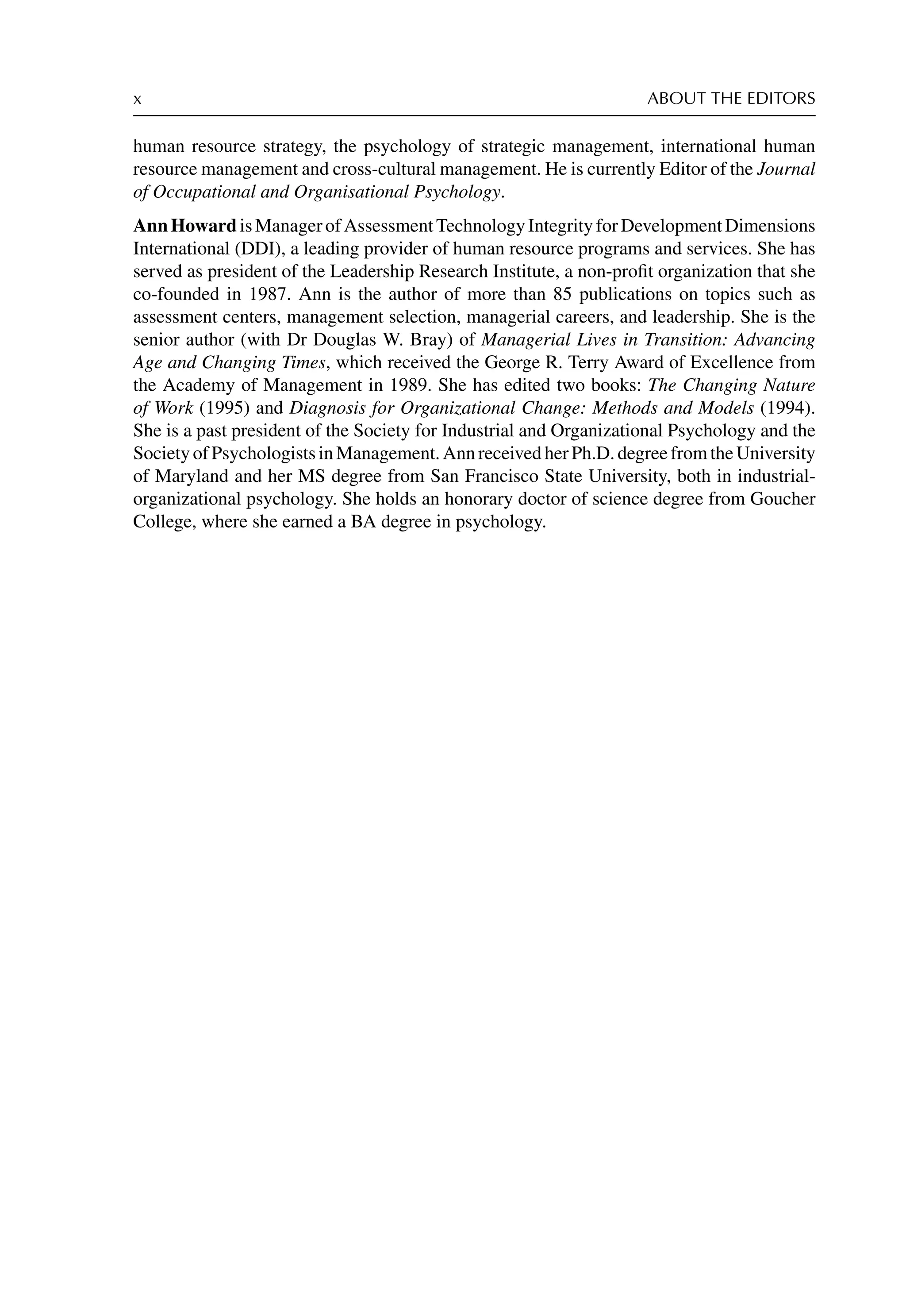x ABOUT THE EDITORS
human resource strategy, the psychology of strategic management, international human
resource management and cross-cultural management. He is currently Editor of the Journal
of Occupational and Organisational Psychology.
AnnHowardisManagerofAssessmentTechnologyIntegrityforDevelopmentDimensions
International (DDI), a leading provider of human resource programs and services. She has
served as president of the Leadership Research Institute, a non-proﬁt organization that she
co-founded in 1987. Ann is the author of more than 85 publications on topics such as
assessment centers, management selection, managerial careers, and leadership. She is the
senior author (with Dr Douglas W. Bray) of Managerial Lives in Transition: Advancing
Age and Changing Times, which received the George R. Terry Award of Excellence from
the Academy of Management in 1989. She has edited two books: The Changing Nature
of Work (1995) and Diagnosis for Organizational Change: Methods and Models (1994).
She is a past president of the Society for Industrial and Organizational Psychology and the
SocietyofPsychologistsinManagement.AnnreceivedherPh.D.degreefromtheUniversity
of Maryland and her MS degree from San Francisco State University, both in industrial-
organizational psychology. She holds an honorary doctor of science degree from Goucher
College, where she earned a BA degree in psychology.
 