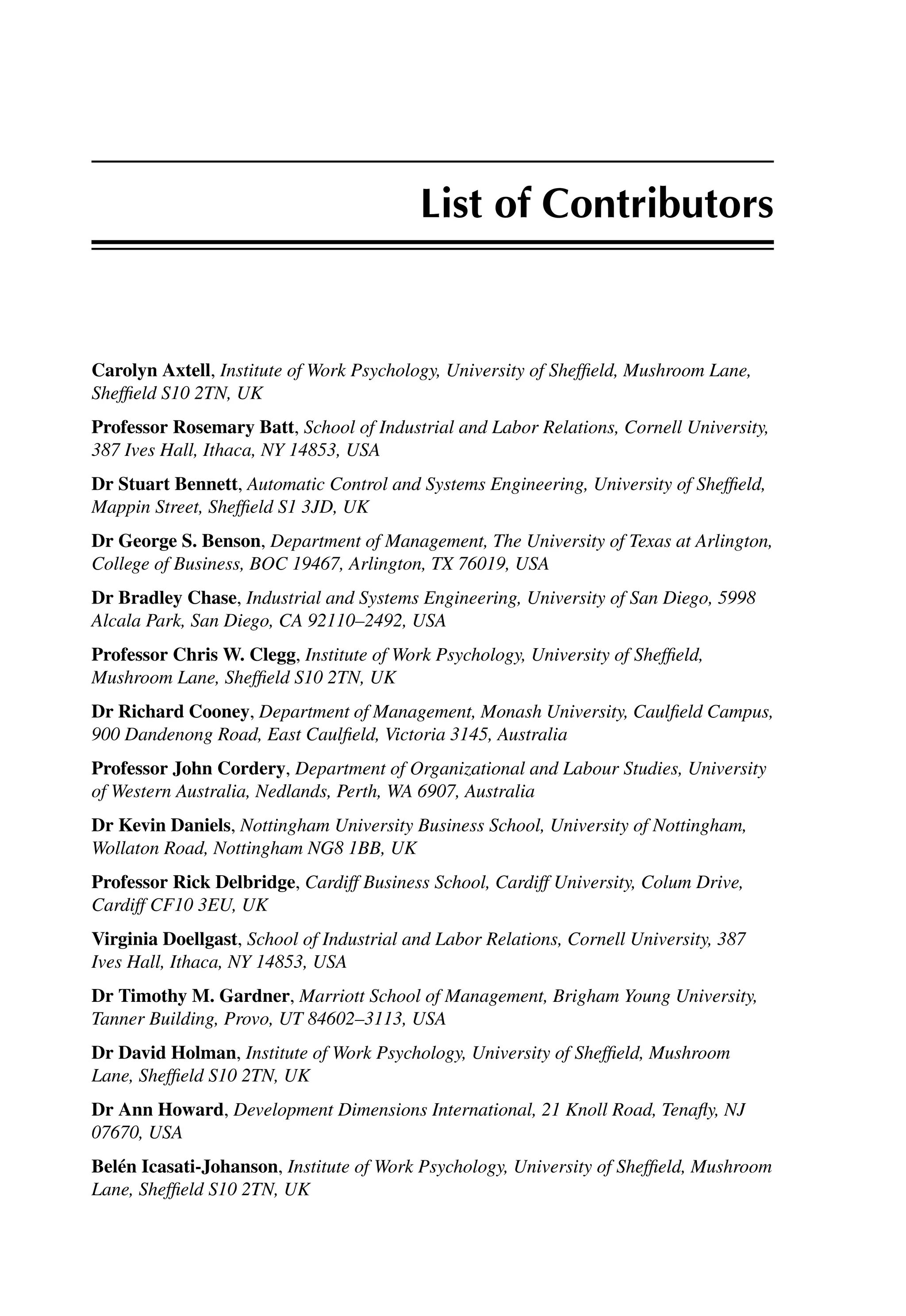 List of Contributors
Carolyn Axtell, Institute of Work Psychology, University of Shefﬁeld, Mushroom Lane,
Shefﬁeld S10 2TN, UK
Professor Rosemary Batt, School of Industrial and Labor Relations, Cornell University,
387 Ives Hall, Ithaca, NY 14853, USA
Dr Stuart Bennett, Automatic Control and Systems Engineering, University of Shefﬁeld,
Mappin Street, Shefﬁeld S1 3JD, UK
Dr George S. Benson, Department of Management, The University of Texas at Arlington,
College of Business, BOC 19467, Arlington, TX 76019, USA
Dr Bradley Chase, Industrial and Systems Engineering, University of San Diego, 5998
Alcala Park, San Diego, CA 92110–2492, USA
Professor Chris W. Clegg, Institute of Work Psychology, University of Shefﬁeld,
Mushroom Lane, Shefﬁeld S10 2TN, UK
Dr Richard Cooney, Department of Management, Monash University, Caulﬁeld Campus,
900 Dandenong Road, East Caulﬁeld, Victoria 3145, Australia
Professor John Cordery, Department of Organizational and Labour Studies, University
of Western Australia, Nedlands, Perth, WA 6907, Australia
Dr Kevin Daniels, Nottingham University Business School, University of Nottingham,
Wollaton Road, Nottingham NG8 1BB, UK
Professor Rick Delbridge, Cardiff Business School, Cardiff University, Colum Drive,
Cardiff CF10 3EU, UK
Virginia Doellgast, School of Industrial and Labor Relations, Cornell University, 387
Ives Hall, Ithaca, NY 14853, USA
Dr Timothy M. Gardner, Marriott School of Management, Brigham Young University,
Tanner Building, Provo, UT 84602–3113, USA
Dr David Holman, Institute of Work Psychology, University of Shefﬁeld, Mushroom
Lane, Shefﬁeld S10 2TN, UK
Dr Ann Howard, Development Dimensions International, 21 Knoll Road, Tenaﬂy, NJ
07670, USA
Belén Icasati-Johanson, Institute of Work Psychology, University of Shefﬁeld, Mushroom
Lane, Shefﬁeld S10 2TN, UK
 