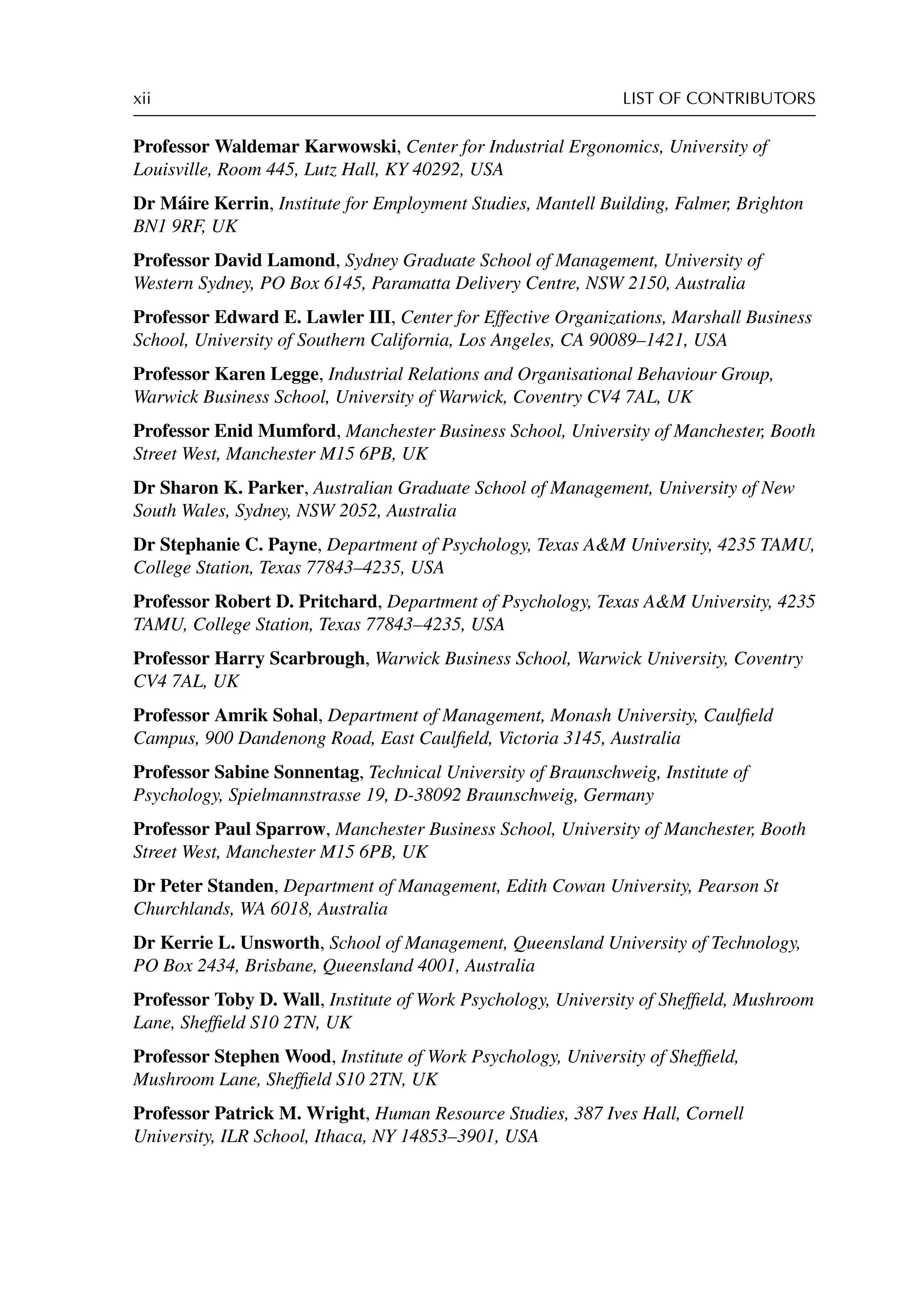 xii LIST OF CONTRIBUTORS
Professor Waldemar Karwowski, Center for Industrial Ergonomics, University of
Louisville, Room 445, Lutz Hall, KY 40292, USA
Dr Máire Kerrin, Institute for Employment Studies, Mantell Building, Falmer, Brighton
BN1 9RF, UK
Professor David Lamond, Sydney Graduate School of Management, University of
Western Sydney, PO Box 6145, Paramatta Delivery Centre, NSW 2150, Australia
Professor Edward E. Lawler III, Center for Effective Organizations, Marshall Business
School, University of Southern California, Los Angeles, CA 90089–1421, USA
Professor Karen Legge, Industrial Relations and Organisational Behaviour Group,
Warwick Business School, University of Warwick, Coventry CV4 7AL, UK
Professor Enid Mumford, Manchester Business School, University of Manchester, Booth
Street West, Manchester M15 6PB, UK
Dr Sharon K. Parker, Australian Graduate School of Management, University of New
South Wales, Sydney, NSW 2052, Australia
Dr Stephanie C. Payne, Department of Psychology, Texas AM University, 4235 TAMU,
College Station, Texas 77843–4235, USA
Professor Robert D. Pritchard, Department of Psychology, Texas AM University, 4235
TAMU, College Station, Texas 77843–4235, USA
Professor Harry Scarbrough, Warwick Business School, Warwick University, Coventry
CV4 7AL, UK
Professor Amrik Sohal, Department of Management, Monash University, Caulﬁeld
Campus, 900 Dandenong Road, East Caulﬁeld, Victoria 3145, Australia
Professor Sabine Sonnentag, Technical University of Braunschweig, Institute of
Psychology, Spielmannstrasse 19, D-38092 Braunschweig, Germany
Professor Paul Sparrow, Manchester Business School, University of Manchester, Booth
Street West, Manchester M15 6PB, UK
Dr Peter Standen, Department of Management, Edith Cowan University, Pearson St
Churchlands, WA 6018, Australia
Dr Kerrie L. Unsworth, School of Management, Queensland University of Technology,
PO Box 2434, Brisbane, Queensland 4001, Australia
Professor Toby D. Wall, Institute of Work Psychology, University of Shefﬁeld, Mushroom
Lane, Shefﬁeld S10 2TN, UK
Professor Stephen Wood, Institute of Work Psychology, University of Shefﬁeld,
Mushroom Lane, Shefﬁeld S10 2TN, UK
Professor Patrick M. Wright, Human Resource Studies, 387 Ives Hall, Cornell
University, ILR School, Ithaca, NY 14853–3901, USA
 
