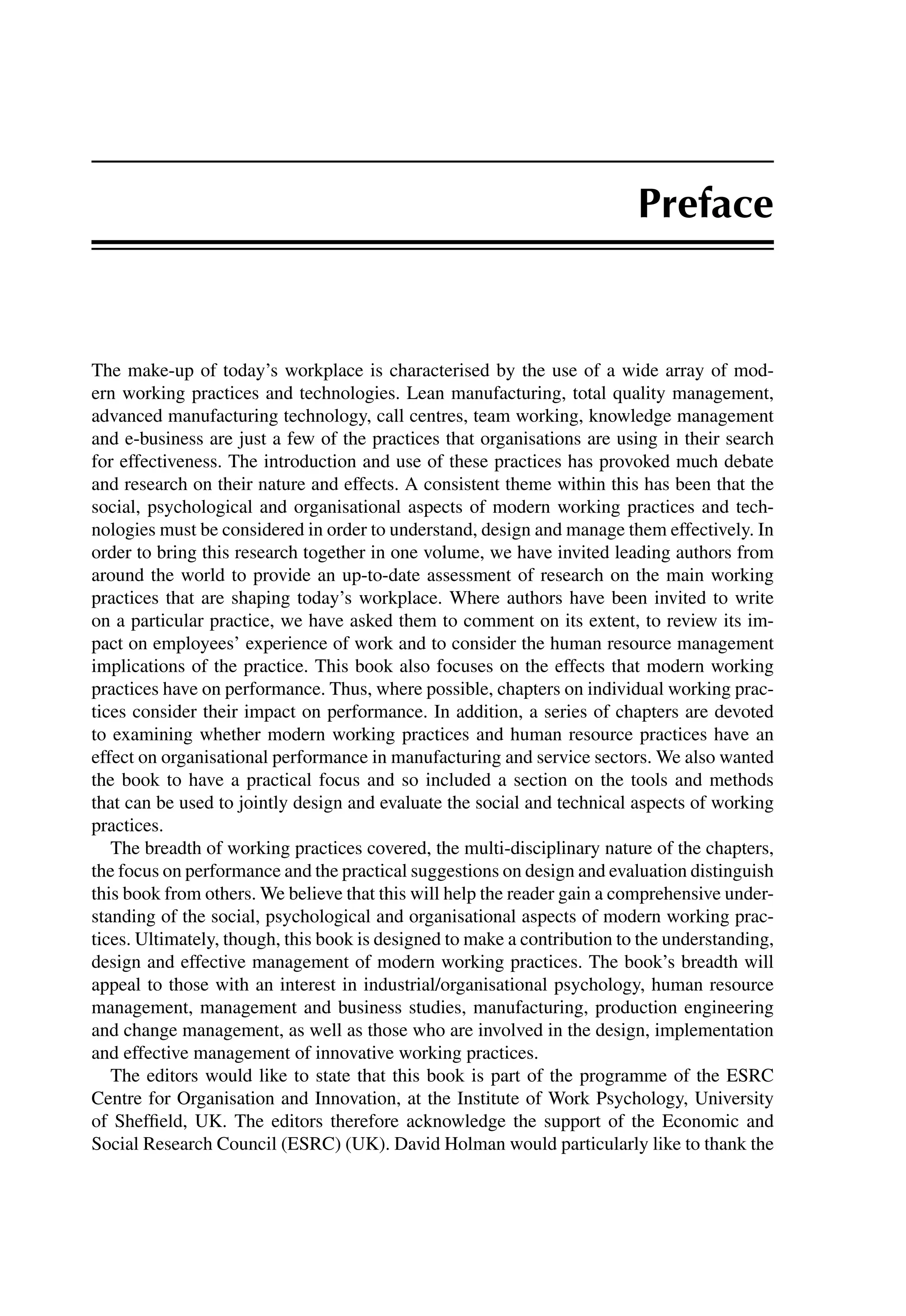Preface
The make-up of today’s workplace is characterised by the use of a wide array of mod-
ern working practices and technologies. Lean manufacturing, total quality management,
advanced manufacturing technology, call centres, team working, knowledge management
and e-business are just a few of the practices that organisations are using in their search
for effectiveness. The introduction and use of these practices has provoked much debate
and research on their nature and effects. A consistent theme within this has been that the
social, psychological and organisational aspects of modern working practices and tech-
nologies must be considered in order to understand, design and manage them effectively. In
order to bring this research together in one volume, we have invited leading authors from
around the world to provide an up-to-date assessment of research on the main working
practices that are shaping today’s workplace. Where authors have been invited to write
on a particular practice, we have asked them to comment on its extent, to review its im-
pact on employees’ experience of work and to consider the human resource management
implications of the practice. This book also focuses on the effects that modern working
practices have on performance. Thus, where possible, chapters on individual working prac-
tices consider their impact on performance. In addition, a series of chapters are devoted
to examining whether modern working practices and human resource practices have an
effect on organisational performance in manufacturing and service sectors. We also wanted
the book to have a practical focus and so included a section on the tools and methods
that can be used to jointly design and evaluate the social and technical aspects of working
practices.
The breadth of working practices covered, the multi-disciplinary nature of the chapters,
the focus on performance and the practical suggestions on design and evaluation distinguish
this book from others. We believe that this will help the reader gain a comprehensive under-
standing of the social, psychological and organisational aspects of modern working prac-
tices. Ultimately, though, this book is designed to make a contribution to the understanding,
design and effective management of modern working practices. The book’s breadth will
appeal to those with an interest in industrial/organisational psychology, human resource
management, management and business studies, manufacturing, production engineering
and change management, as well as those who are involved in the design, implementation
and effective management of innovative working practices.
The editors would like to state that this book is part of the programme of the ESRC
Centre for Organisation and Innovation, at the Institute of Work Psychology, University
of Shefﬁeld, UK. The editors therefore acknowledge the support of the Economic and
Social Research Council (ESRC) (UK). David Holman would particularly like to thank the
 