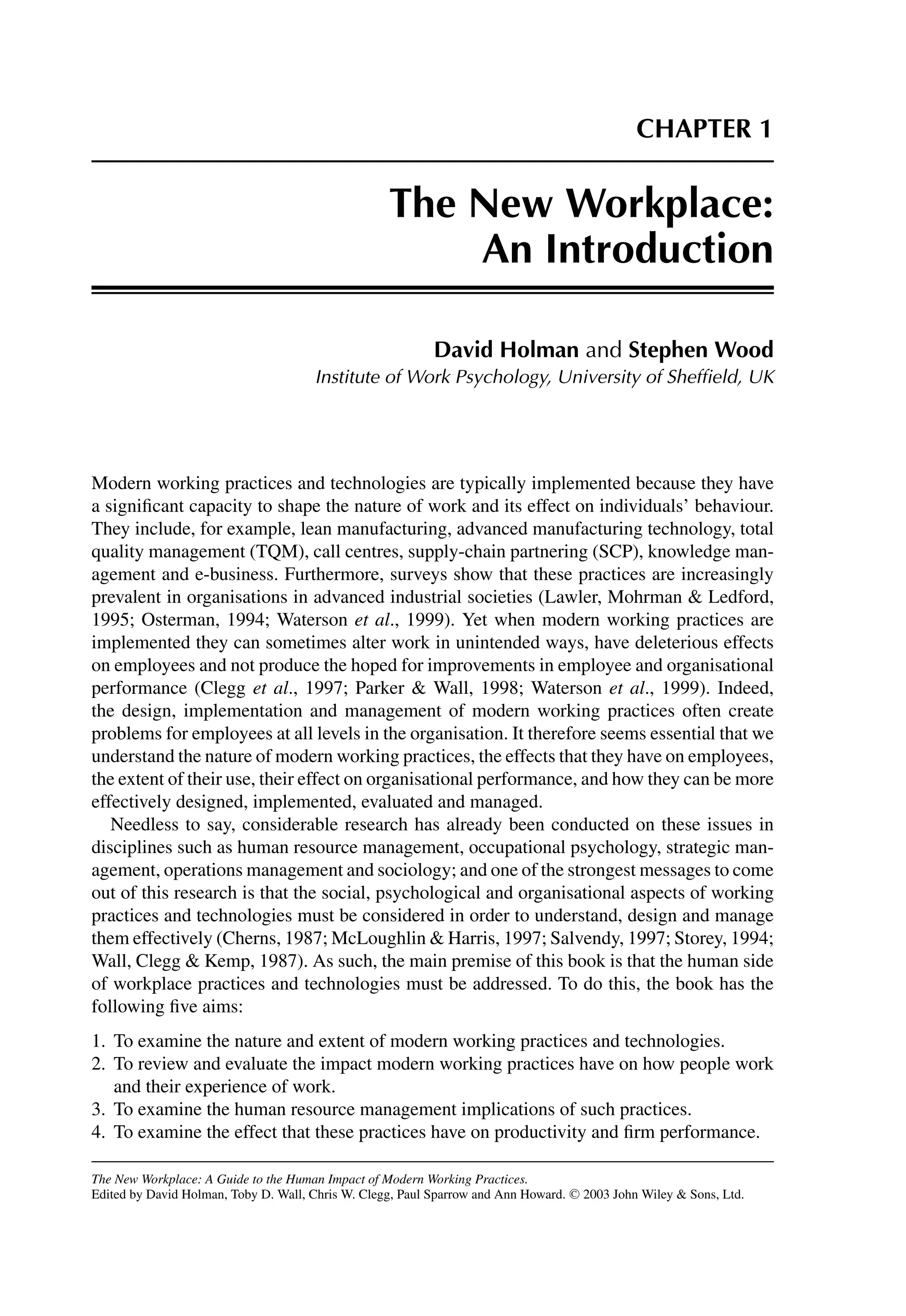 CHAPTER 1
The New Workplace:
An Introduction
David Holman and Stephen Wood
Institute of Work Psychology, University of Shefﬁeld, UK
Modern working practices and technologies are typically implemented because they have
a signiﬁcant capacity to shape the nature of work and its effect on individuals’ behaviour.
They include, for example, lean manufacturing, advanced manufacturing technology, total
quality management (TQM), call centres, supply-chain partnering (SCP), knowledge man-
agement and e-business. Furthermore, surveys show that these practices are increasingly
prevalent in organisations in advanced industrial societies (Lawler, Mohrman  Ledford,
1995; Osterman, 1994; Waterson et al., 1999). Yet when modern working practices are
implemented they can sometimes alter work in unintended ways, have deleterious effects
on employees and not produce the hoped for improvements in employee and organisational
performance (Clegg et al., 1997; Parker  Wall, 1998; Waterson et al., 1999). Indeed,
the design, implementation and management of modern working practices often create
problems for employees at all levels in the organisation. It therefore seems essential that we
understand the nature of modern working practices, the effects that they have on employees,
the extent of their use, their effect on organisational performance, and how they can be more
effectively designed, implemented, evaluated and managed.
Needless to say, considerable research has already been conducted on these issues in
disciplines such as human resource management, occupational psychology, strategic man-
agement, operations management and sociology; and one of the strongest messages to come
out of this research is that the social, psychological and organisational aspects of working
practices and technologies must be considered in order to understand, design and manage
them effectively (Cherns, 1987; McLoughlin  Harris, 1997; Salvendy, 1997; Storey, 1994;
Wall, Clegg  Kemp, 1987). As such, the main premise of this book is that the human side
of workplace practices and technologies must be addressed. To do this, the book has the
following ﬁve aims:
1. To examine the nature and extent of modern working practices and technologies.
2. To review and evaluate the impact modern working practices have on how people work
and their experience of work.
3. To examine the human resource management implications of such practices.
4. To examine the effect that these practices have on productivity and ﬁrm performance.
The New Workplace: A Guide to the Human Impact of Modern Working Practices.
Edited by David Holman, Toby D. Wall, Chris W. Clegg, Paul Sparrow and Ann Howard. C
 2003 John Wiley  Sons, Ltd.
 