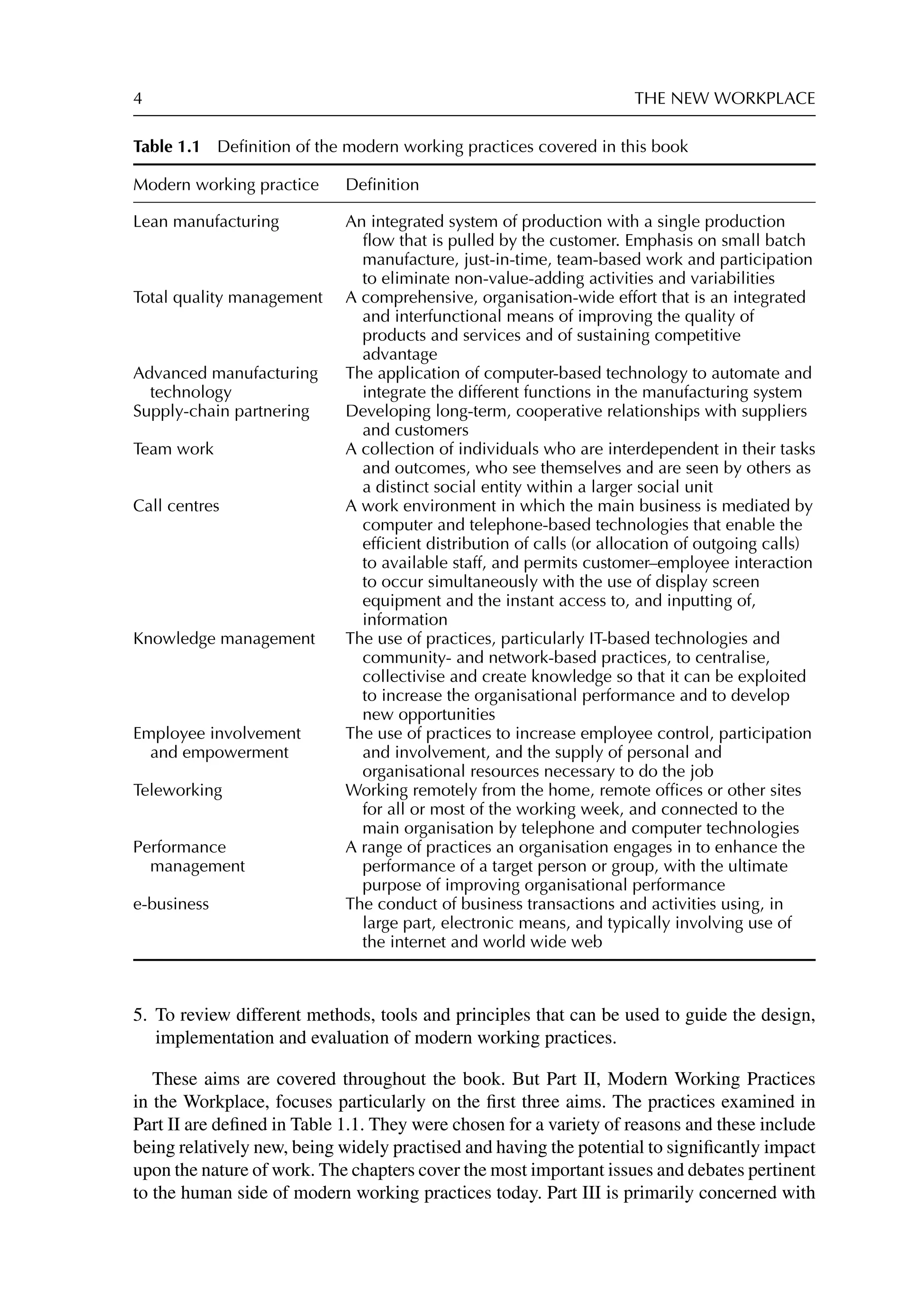 4 THE NEW WORKPLACE
Table 1.1 Deﬁnition of the modern working practices covered in this book
Modern working practice Deﬁnition
Lean manufacturing An integrated system of production with a single production
ﬂow that is pulled by the customer. Emphasis on small batch
manufacture, just-in-time, team-based work and participation
to eliminate non-value-adding activities and variabilities
Total quality management A comprehensive, organisation-wide effort that is an integrated
and interfunctional means of improving the quality of
products and services and of sustaining competitive
advantage
Advanced manufacturing
technology
The application of computer-based technology to automate and
integrate the different functions in the manufacturing system
Supply-chain partnering Developing long-term, cooperative relationships with suppliers
and customers
Team work A collection of individuals who are interdependent in their tasks
and outcomes, who see themselves and are seen by others as
a distinct social entity within a larger social unit
Call centres A work environment in which the main business is mediated by
computer and telephone-based technologies that enable the
efﬁcient distribution of calls (or allocation of outgoing calls)
to available staff, and permits customer–employee interaction
to occur simultaneously with the use of display screen
equipment and the instant access to, and inputting of,
information
Knowledge management The use of practices, particularly IT-based technologies and
community- and network-based practices, to centralise,
collectivise and create knowledge so that it can be exploited
to increase the organisational performance and to develop
new opportunities
Employee involvement
and empowerment
The use of practices to increase employee control, participation
and involvement, and the supply of personal and
organisational resources necessary to do the job
Teleworking Working remotely from the home, remote ofﬁces or other sites
for all or most of the working week, and connected to the
main organisation by telephone and computer technologies
Performance
management
A range of practices an organisation engages in to enhance the
performance of a target person or group, with the ultimate
purpose of improving organisational performance
e-business The conduct of business transactions and activities using, in
large part, electronic means, and typically involving use of
the internet and world wide web
5. To review different methods, tools and principles that can be used to guide the design,
implementation and evaluation of modern working practices.
These aims are covered throughout the book. But Part II, Modern Working Practices
in the Workplace, focuses particularly on the ﬁrst three aims. The practices examined in
Part II are deﬁned in Table 1.1. They were chosen for a variety of reasons and these include
being relatively new, being widely practised and having the potential to signiﬁcantly impact
upon the nature of work. The chapters cover the most important issues and debates pertinent
to the human side of modern working practices today. Part III is primarily concerned with
 