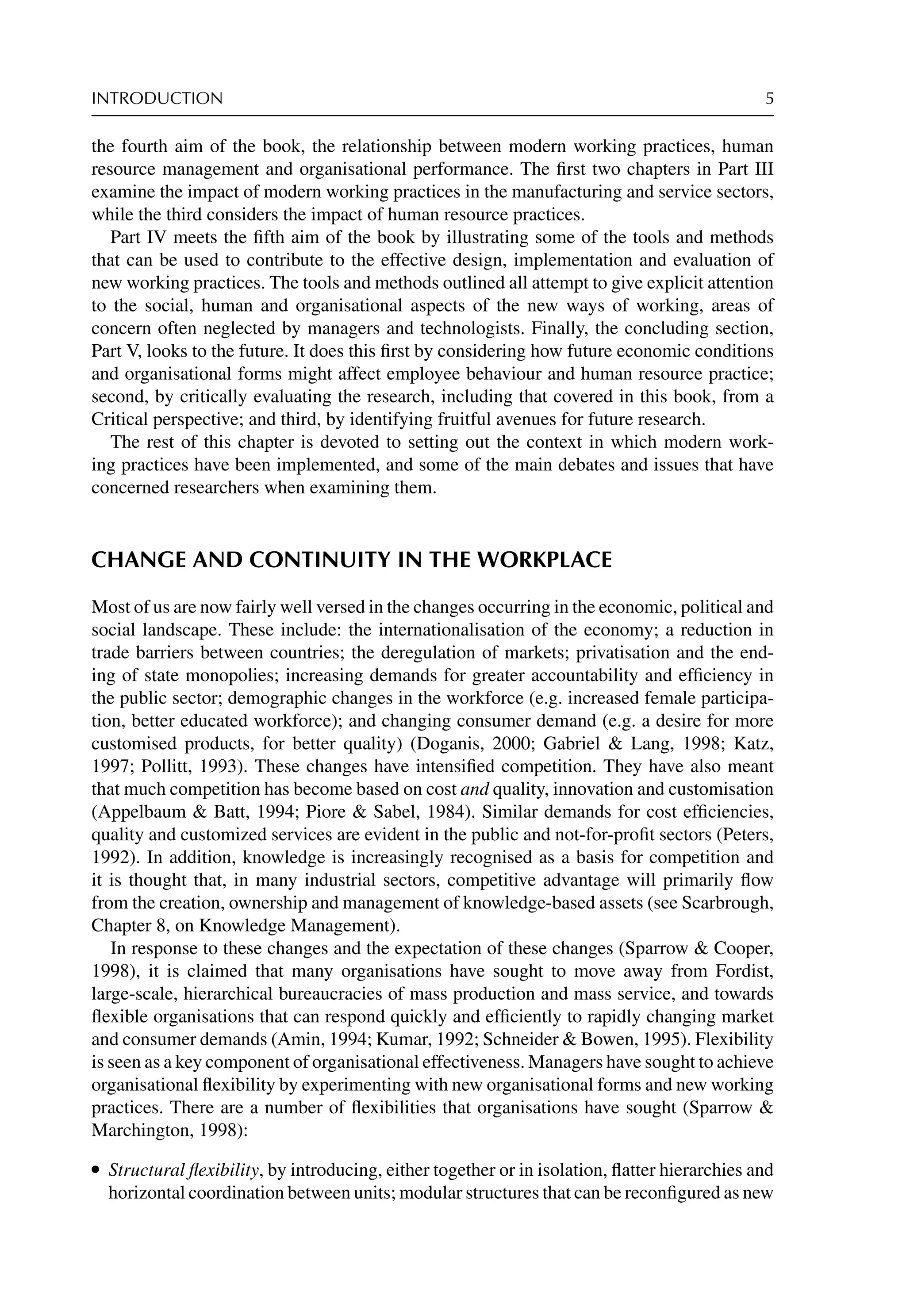 INTRODUCTION 5
the fourth aim of the book, the relationship between modern working practices, human
resource management and organisational performance. The ﬁrst two chapters in Part III
examine the impact of modern working practices in the manufacturing and service sectors,
while the third considers the impact of human resource practices.
Part IV meets the ﬁfth aim of the book by illustrating some of the tools and methods
that can be used to contribute to the effective design, implementation and evaluation of
new working practices. The tools and methods outlined all attempt to give explicit attention
to the social, human and organisational aspects of the new ways of working, areas of
concern often neglected by managers and technologists. Finally, the concluding section,
Part V, looks to the future. It does this ﬁrst by considering how future economic conditions
and organisational forms might affect employee behaviour and human resource practice;
second, by critically evaluating the research, including that covered in this book, from a
Critical perspective; and third, by identifying fruitful avenues for future research.
The rest of this chapter is devoted to setting out the context in which modern work-
ing practices have been implemented, and some of the main debates and issues that have
concerned researchers when examining them.
CHANGE AND CONTINUITY IN THE WORKPLACE
Most of us are now fairly well versed in the changes occurring in the economic, political and
social landscape. These include: the internationalisation of the economy; a reduction in
trade barriers between countries; the deregulation of markets; privatisation and the end-
ing of state monopolies; increasing demands for greater accountability and efﬁciency in
the public sector; demographic changes in the workforce (e.g. increased female participa-
tion, better educated workforce); and changing consumer demand (e.g. a desire for more
customised products, for better quality) (Doganis, 2000; Gabriel  Lang, 1998; Katz,
1997; Pollitt, 1993). These changes have intensiﬁed competition. They have also meant
that much competition has become based on cost and quality, innovation and customisation
(Appelbaum  Batt, 1994; Piore  Sabel, 1984). Similar demands for cost efﬁciencies,
quality and customized services are evident in the public and not-for-proﬁt sectors (Peters,
1992). In addition, knowledge is increasingly recognised as a basis for competition and
it is thought that, in many industrial sectors, competitive advantage will primarily ﬂow
from the creation, ownership and management of knowledge-based assets (see Scarbrough,
Chapter 8, on Knowledge Management).
In response to these changes and the expectation of these changes (Sparrow  Cooper,
1998), it is claimed that many organisations have sought to move away from Fordist,
large-scale, hierarchical bureaucracies of mass production and mass service, and towards
ﬂexible organisations that can respond quickly and efﬁciently to rapidly changing market
and consumer demands (Amin, 1994; Kumar, 1992; Schneider  Bowen, 1995). Flexibility
is seen as a key component of organisational effectiveness. Managers have sought to achieve
organisational ﬂexibility by experimenting with new organisational forms and new working
practices. There are a number of ﬂexibilities that organisations have sought (Sparrow 
Marchington, 1998):
r Structural ﬂexibility, by introducing, either together or in isolation, ﬂatter hierarchies and
horizontal coordination between units; modular structures that can be reconﬁgured as new
 