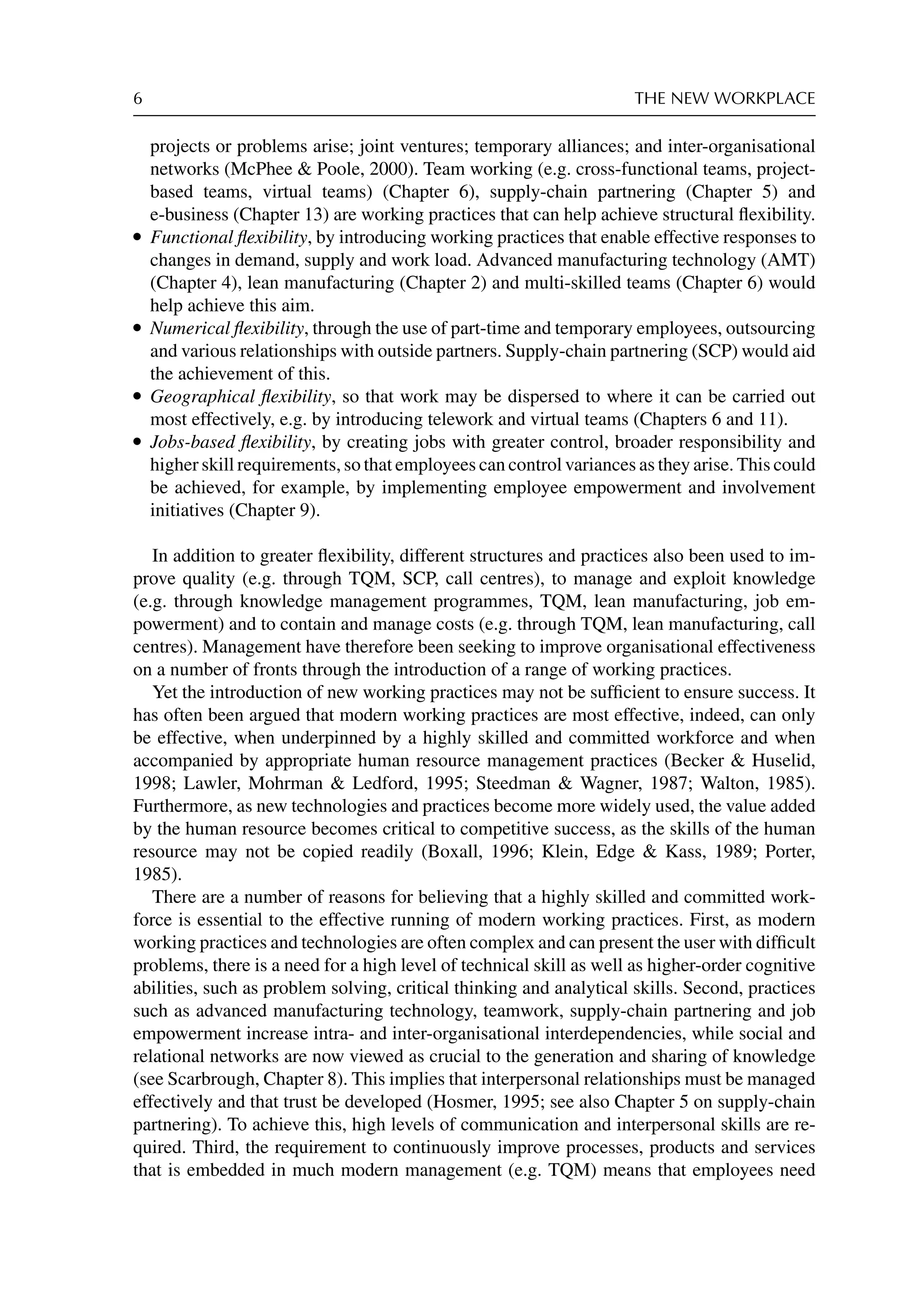 6 THE NEW WORKPLACE
projects or problems arise; joint ventures; temporary alliances; and inter-organisational
networks (McPhee  Poole, 2000). Team working (e.g. cross-functional teams, project-
based teams, virtual teams) (Chapter 6), supply-chain partnering (Chapter 5) and
e-business (Chapter 13) are working practices that can help achieve structural ﬂexibility.
r Functional ﬂexibility, by introducing working practices that enable effective responses to
changes in demand, supply and work load. Advanced manufacturing technology (AMT)
(Chapter 4), lean manufacturing (Chapter 2) and multi-skilled teams (Chapter 6) would
help achieve this aim.
r Numerical ﬂexibility, through the use of part-time and temporary employees, outsourcing
and various relationships with outside partners. Supply-chain partnering (SCP) would aid
the achievement of this.
r Geographical ﬂexibility, so that work may be dispersed to where it can be carried out
most effectively, e.g. by introducing telework and virtual teams (Chapters 6 and 11).
r Jobs-based ﬂexibility, by creating jobs with greater control, broader responsibility and
higher skill requirements, so that employees can control variances as they arise. This could
be achieved, for example, by implementing employee empowerment and involvement
initiatives (Chapter 9).
In addition to greater ﬂexibility, different structures and practices also been used to im-
prove quality (e.g. through TQM, SCP, call centres), to manage and exploit knowledge
(e.g. through knowledge management programmes, TQM, lean manufacturing, job em-
powerment) and to contain and manage costs (e.g. through TQM, lean manufacturing, call
centres). Management have therefore been seeking to improve organisational effectiveness
on a number of fronts through the introduction of a range of working practices.
Yet the introduction of new working practices may not be sufﬁcient to ensure success. It
has often been argued that modern working practices are most effective, indeed, can only
be effective, when underpinned by a highly skilled and committed workforce and when
accompanied by appropriate human resource management practices (Becker  Huselid,
1998; Lawler, Mohrman  Ledford, 1995; Steedman  Wagner, 1987; Walton, 1985).
Furthermore, as new technologies and practices become more widely used, the value added
by the human resource becomes critical to competitive success, as the skills of the human
resource may not be copied readily (Boxall, 1996; Klein, Edge  Kass, 1989; Porter,
1985).
There are a number of reasons for believing that a highly skilled and committed work-
force is essential to the effective running of modern working practices. First, as modern
working practices and technologies are often complex and can present the user with difﬁcult
problems, there is a need for a high level of technical skill as well as higher-order cognitive
abilities, such as problem solving, critical thinking and analytical skills. Second, practices
such as advanced manufacturing technology, teamwork, supply-chain partnering and job
empowerment increase intra- and inter-organisational interdependencies, while social and
relational networks are now viewed as crucial to the generation and sharing of knowledge
(see Scarbrough, Chapter 8). This implies that interpersonal relationships must be managed
effectively and that trust be developed (Hosmer, 1995; see also Chapter 5 on supply-chain
partnering). To achieve this, high levels of communication and interpersonal skills are re-
quired. Third, the requirement to continuously improve processes, products and services
that is embedded in much modern management (e.g. TQM) means that employees need
 