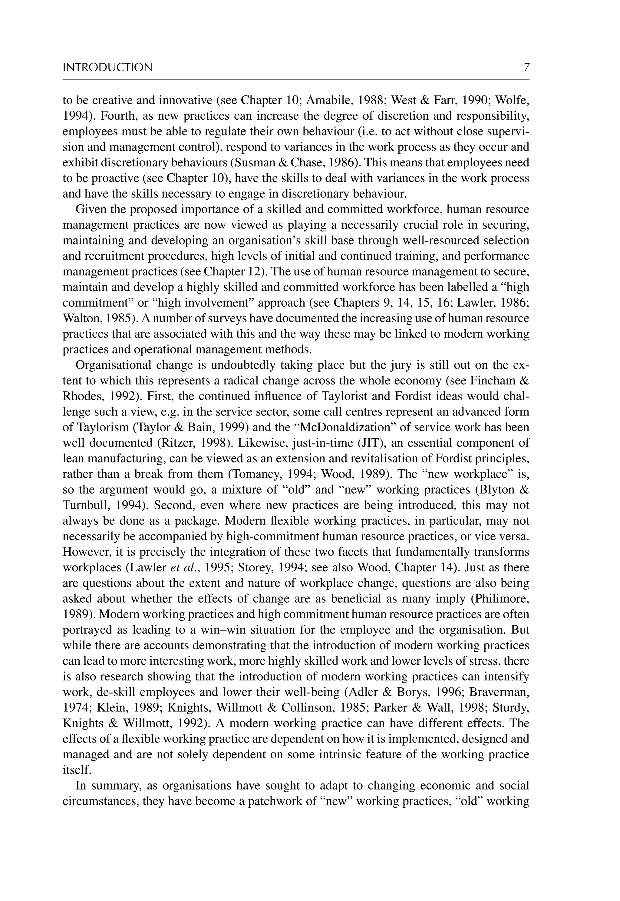 INTRODUCTION 7
to be creative and innovative (see Chapter 10; Amabile, 1988; West  Farr, 1990; Wolfe,
1994). Fourth, as new practices can increase the degree of discretion and responsibility,
employees must be able to regulate their own behaviour (i.e. to act without close supervi-
sion and management control), respond to variances in the work process as they occur and
exhibit discretionary behaviours (Susman  Chase, 1986). This means that employees need
to be proactive (see Chapter 10), have the skills to deal with variances in the work process
and have the skills necessary to engage in discretionary behaviour.
Given the proposed importance of a skilled and committed workforce, human resource
management practices are now viewed as playing a necessarily crucial role in securing,
maintaining and developing an organisation’s skill base through well-resourced selection
and recruitment procedures, high levels of initial and continued training, and performance
management practices (see Chapter 12). The use of human resource management to secure,
maintain and develop a highly skilled and committed workforce has been labelled a “high
commitment” or “high involvement” approach (see Chapters 9, 14, 15, 16; Lawler, 1986;
Walton, 1985). A number of surveys have documented the increasing use of human resource
practices that are associated with this and the way these may be linked to modern working
practices and operational management methods.
Organisational change is undoubtedly taking place but the jury is still out on the ex-
tent to which this represents a radical change across the whole economy (see Fincham 
Rhodes, 1992). First, the continued inﬂuence of Taylorist and Fordist ideas would chal-
lenge such a view, e.g. in the service sector, some call centres represent an advanced form
of Taylorism (Taylor  Bain, 1999) and the “McDonaldization” of service work has been
well documented (Ritzer, 1998). Likewise, just-in-time (JIT), an essential component of
lean manufacturing, can be viewed as an extension and revitalisation of Fordist principles,
rather than a break from them (Tomaney, 1994; Wood, 1989). The “new workplace” is,
so the argument would go, a mixture of “old” and “new” working practices (Blyton 
Turnbull, 1994). Second, even where new practices are being introduced, this may not
always be done as a package. Modern ﬂexible working practices, in particular, may not
necessarily be accompanied by high-commitment human resource practices, or vice versa.
However, it is precisely the integration of these two facets that fundamentally transforms
workplaces (Lawler et al., 1995; Storey, 1994; see also Wood, Chapter 14). Just as there
are questions about the extent and nature of workplace change, questions are also being
asked about whether the effects of change are as beneﬁcial as many imply (Philimore,
1989). Modern working practices and high commitment human resource practices are often
portrayed as leading to a win–win situation for the employee and the organisation. But
while there are accounts demonstrating that the introduction of modern working practices
can lead to more interesting work, more highly skilled work and lower levels of stress, there
is also research showing that the introduction of modern working practices can intensify
work, de-skill employees and lower their well-being (Adler  Borys, 1996; Braverman,
1974; Klein, 1989; Knights, Willmott  Collinson, 1985; Parker  Wall, 1998; Sturdy,
Knights  Willmott, 1992). A modern working practice can have different effects. The
effects of a ﬂexible working practice are dependent on how it is implemented, designed and
managed and are not solely dependent on some intrinsic feature of the working practice
itself.
In summary, as organisations have sought to adapt to changing economic and social
circumstances, they have become a patchwork of “new” working practices, “old” working
 