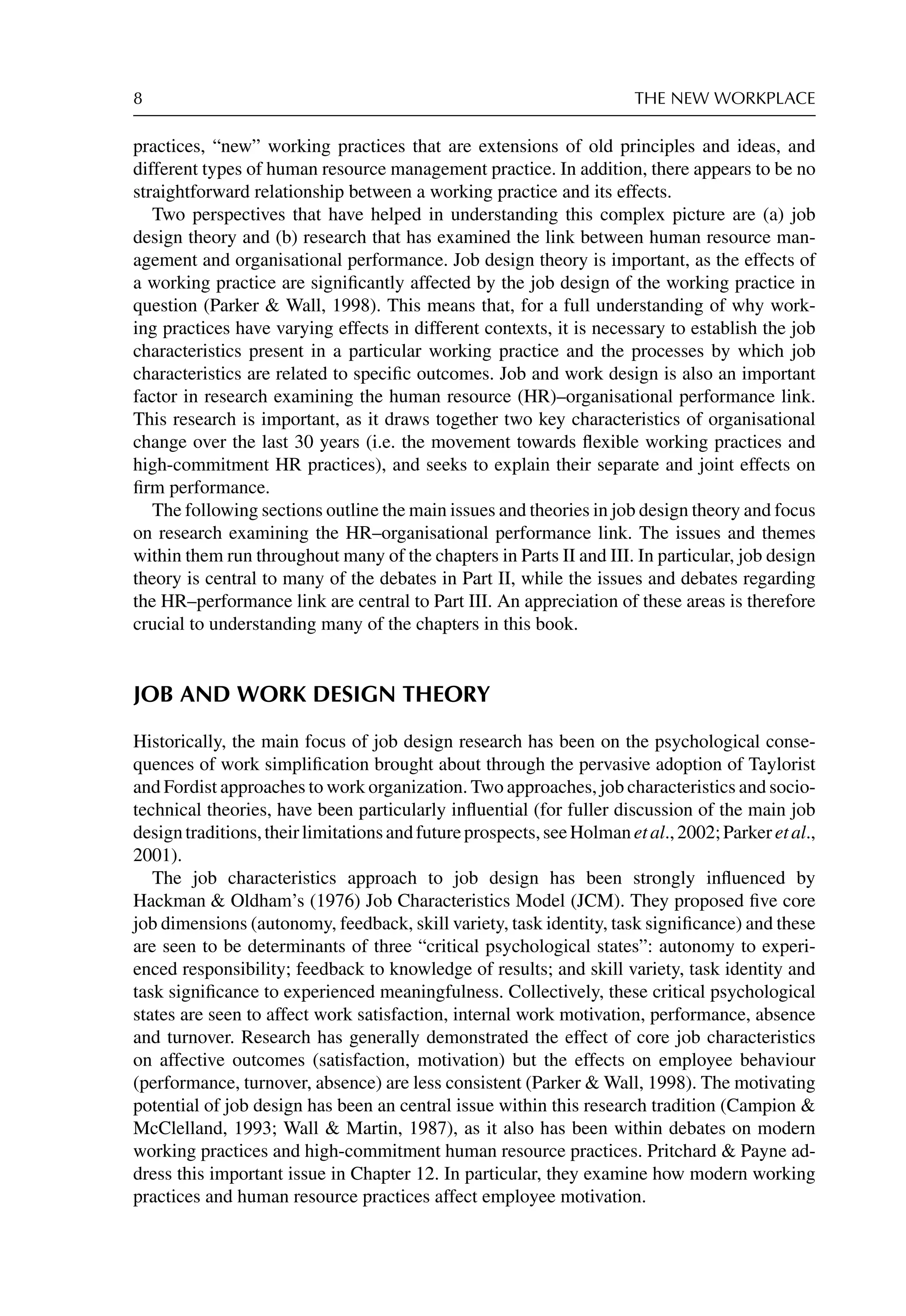 8 THE NEW WORKPLACE
practices, “new” working practices that are extensions of old principles and ideas, and
different types of human resource management practice. In addition, there appears to be no
straightforward relationship between a working practice and its effects.
Two perspectives that have helped in understanding this complex picture are (a) job
design theory and (b) research that has examined the link between human resource man-
agement and organisational performance. Job design theory is important, as the effects of
a working practice are signiﬁcantly affected by the job design of the working practice in
question (Parker  Wall, 1998). This means that, for a full understanding of why work-
ing practices have varying effects in different contexts, it is necessary to establish the job
characteristics present in a particular working practice and the processes by which job
characteristics are related to speciﬁc outcomes. Job and work design is also an important
factor in research examining the human resource (HR)–organisational performance link.
This research is important, as it draws together two key characteristics of organisational
change over the last 30 years (i.e. the movement towards ﬂexible working practices and
high-commitment HR practices), and seeks to explain their separate and joint effects on
ﬁrm performance.
The following sections outline the main issues and theories in job design theory and focus
on research examining the HR–organisational performance link. The issues and themes
within them run throughout many of the chapters in Parts II and III. In particular, job design
theory is central to many of the debates in Part II, while the issues and debates regarding
the HR–performance link are central to Part III. An appreciation of these areas is therefore
crucial to understanding many of the chapters in this book.
JOB AND WORK DESIGN THEORY
Historically, the main focus of job design research has been on the psychological conse-
quences of work simpliﬁcation brought about through the pervasive adoption of Taylorist
and Fordist approaches to work organization. Two approaches, job characteristics and socio-
technical theories, have been particularly inﬂuential (for fuller discussion of the main job
designtraditions,theirlimitationsandfutureprospects,seeHolmanetal.,2002;Parkeretal.,
2001).
The job characteristics approach to job design has been strongly inﬂuenced by
Hackman  Oldham’s (1976) Job Characteristics Model (JCM). They proposed ﬁve core
job dimensions (autonomy, feedback, skill variety, task identity, task signiﬁcance) and these
are seen to be determinants of three “critical psychological states”: autonomy to experi-
enced responsibility; feedback to knowledge of results; and skill variety, task identity and
task signiﬁcance to experienced meaningfulness. Collectively, these critical psychological
states are seen to affect work satisfaction, internal work motivation, performance, absence
and turnover. Research has generally demonstrated the effect of core job characteristics
on affective outcomes (satisfaction, motivation) but the effects on employee behaviour
(performance, turnover, absence) are less consistent (Parker  Wall, 1998). The motivating
potential of job design has been an central issue within this research tradition (Campion 
McClelland, 1993; Wall  Martin, 1987), as it also has been within debates on modern
working practices and high-commitment human resource practices. Pritchard  Payne ad-
dress this important issue in Chapter 12. In particular, they examine how modern working
practices and human resource practices affect employee motivation.
 