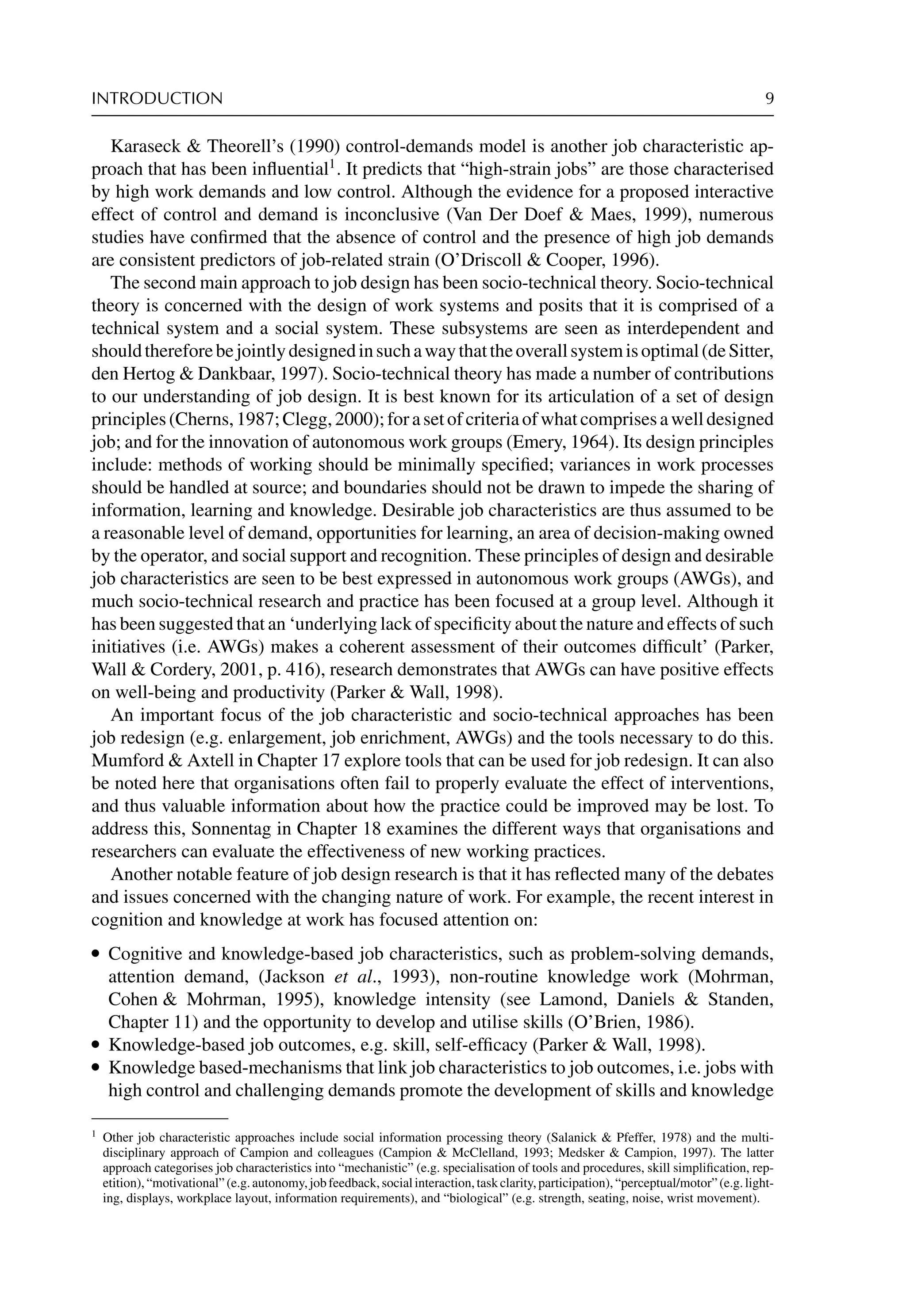 INTRODUCTION 9
Karaseck  Theorell’s (1990) control-demands model is another job characteristic ap-
proach that has been inﬂuential1
. It predicts that “high-strain jobs” are those characterised
by high work demands and low control. Although the evidence for a proposed interactive
effect of control and demand is inconclusive (Van Der Doef  Maes, 1999), numerous
studies have conﬁrmed that the absence of control and the presence of high job demands
are consistent predictors of job-related strain (O’Driscoll  Cooper, 1996).
The second main approach to job design has been socio-technical theory. Socio-technical
theory is concerned with the design of work systems and posits that it is comprised of a
technical system and a social system. These subsystems are seen as interdependent and
shouldthereforebejointlydesignedinsuchawaythattheoverallsystemisoptimal(deSitter,
den Hertog  Dankbaar, 1997). Socio-technical theory has made a number of contributions
to our understanding of job design. It is best known for its articulation of a set of design
principles(Cherns,1987;Clegg,2000);forasetofcriteriaofwhatcomprisesawelldesigned
job; and for the innovation of autonomous work groups (Emery, 1964). Its design principles
include: methods of working should be minimally speciﬁed; variances in work processes
should be handled at source; and boundaries should not be drawn to impede the sharing of
information, learning and knowledge. Desirable job characteristics are thus assumed to be
a reasonable level of demand, opportunities for learning, an area of decision-making owned
by the operator, and social support and recognition. These principles of design and desirable
job characteristics are seen to be best expressed in autonomous work groups (AWGs), and
much socio-technical research and practice has been focused at a group level. Although it
has been suggested that an ‘underlying lack of speciﬁcity about the nature and effects of such
initiatives (i.e. AWGs) makes a coherent assessment of their outcomes difﬁcult’ (Parker,
Wall  Cordery, 2001, p. 416), research demonstrates that AWGs can have positive effects
on well-being and productivity (Parker  Wall, 1998).
An important focus of the job characteristic and socio-technical approaches has been
job redesign (e.g. enlargement, job enrichment, AWGs) and the tools necessary to do this.
Mumford  Axtell in Chapter 17 explore tools that can be used for job redesign. It can also
be noted here that organisations often fail to properly evaluate the effect of interventions,
and thus valuable information about how the practice could be improved may be lost. To
address this, Sonnentag in Chapter 18 examines the different ways that organisations and
researchers can evaluate the effectiveness of new working practices.
Another notable feature of job design research is that it has reﬂected many of the debates
and issues concerned with the changing nature of work. For example, the recent interest in
cognition and knowledge at work has focused attention on:
r Cognitive and knowledge-based job characteristics, such as problem-solving demands,
attention demand, (Jackson et al., 1993), non-routine knowledge work (Mohrman,
Cohen  Mohrman, 1995), knowledge intensity (see Lamond, Daniels  Standen,
Chapter 11) and the opportunity to develop and utilise skills (O’Brien, 1986).
r Knowledge-based job outcomes, e.g. skill, self-efﬁcacy (Parker  Wall, 1998).
r Knowledge based-mechanisms that link job characteristics to job outcomes, i.e. jobs with
high control and challenging demands promote the development of skills and knowledge
1
Other job characteristic approaches include social information processing theory (Salanick  Pfeffer, 1978) and the multi-
disciplinary approach of Campion and colleagues (Campion  McClelland, 1993; Medsker  Campion, 1997). The latter
approach categorises job characteristics into “mechanistic” (e.g. specialisation of tools and procedures, skill simpliﬁcation, rep-
etition),“motivational”(e.g.autonomy,jobfeedback,socialinteraction,taskclarity,participation),“perceptual/motor”(e.g.light-
ing, displays, workplace layout, information requirements), and “biological” (e.g. strength, seating, noise, wrist movement).
 