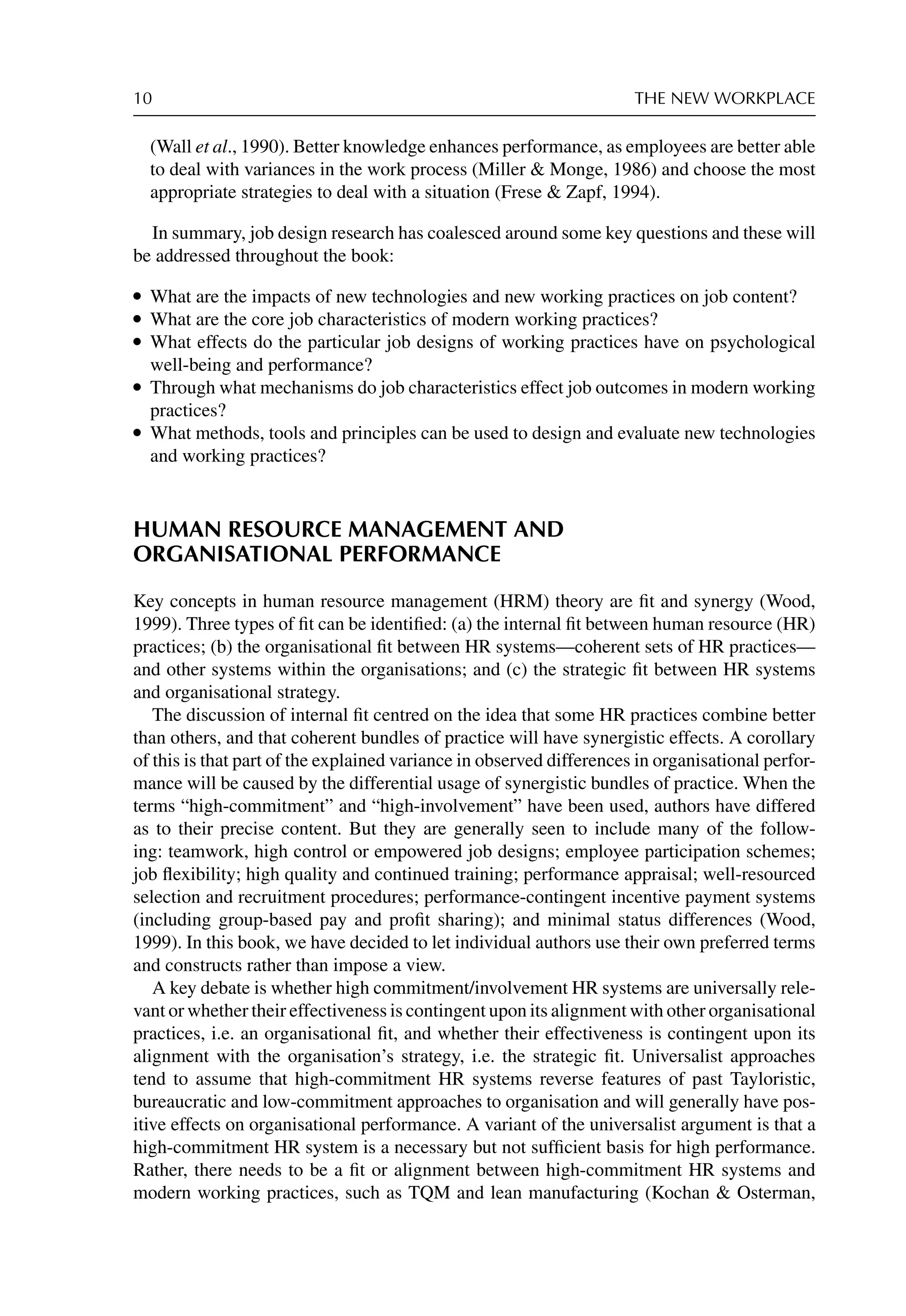 10 THE NEW WORKPLACE
(Wall et al., 1990). Better knowledge enhances performance, as employees are better able
to deal with variances in the work process (Miller  Monge, 1986) and choose the most
appropriate strategies to deal with a situation (Frese  Zapf, 1994).
In summary, job design research has coalesced around some key questions and these will
be addressed throughout the book:
r What are the impacts of new technologies and new working practices on job content?
r What are the core job characteristics of modern working practices?
r What effects do the particular job designs of working practices have on psychological
well-being and performance?
r Through what mechanisms do job characteristics effect job outcomes in modern working
practices?
r What methods, tools and principles can be used to design and evaluate new technologies
and working practices?
HUMAN RESOURCE MANAGEMENT AND
ORGANISATIONAL PERFORMANCE
Key concepts in human resource management (HRM) theory are ﬁt and synergy (Wood,
1999). Three types of ﬁt can be identiﬁed: (a) the internal ﬁt between human resource (HR)
practices; (b) the organisational ﬁt between HR systems—coherent sets of HR practices—
and other systems within the organisations; and (c) the strategic ﬁt between HR systems
and organisational strategy.
The discussion of internal ﬁt centred on the idea that some HR practices combine better
than others, and that coherent bundles of practice will have synergistic effects. A corollary
of this is that part of the explained variance in observed differences in organisational perfor-
mance will be caused by the differential usage of synergistic bundles of practice. When the
terms “high-commitment” and “high-involvement” have been used, authors have differed
as to their precise content. But they are generally seen to include many of the follow-
ing: teamwork, high control or empowered job designs; employee participation schemes;
job ﬂexibility; high quality and continued training; performance appraisal; well-resourced
selection and recruitment procedures; performance-contingent incentive payment systems
(including group-based pay and proﬁt sharing); and minimal status differences (Wood,
1999). In this book, we have decided to let individual authors use their own preferred terms
and constructs rather than impose a view.
A key debate is whether high commitment/involvement HR systems are universally rele-
vant or whether their effectiveness is contingent upon its alignment with other organisational
practices, i.e. an organisational ﬁt, and whether their effectiveness is contingent upon its
alignment with the organisation’s strategy, i.e. the strategic ﬁt. Universalist approaches
tend to assume that high-commitment HR systems reverse features of past Tayloristic,
bureaucratic and low-commitment approaches to organisation and will generally have pos-
itive effects on organisational performance. A variant of the universalist argument is that a
high-commitment HR system is a necessary but not sufﬁcient basis for high performance.
Rather, there needs to be a ﬁt or alignment between high-commitment HR systems and
modern working practices, such as TQM and lean manufacturing (Kochan  Osterman,
 