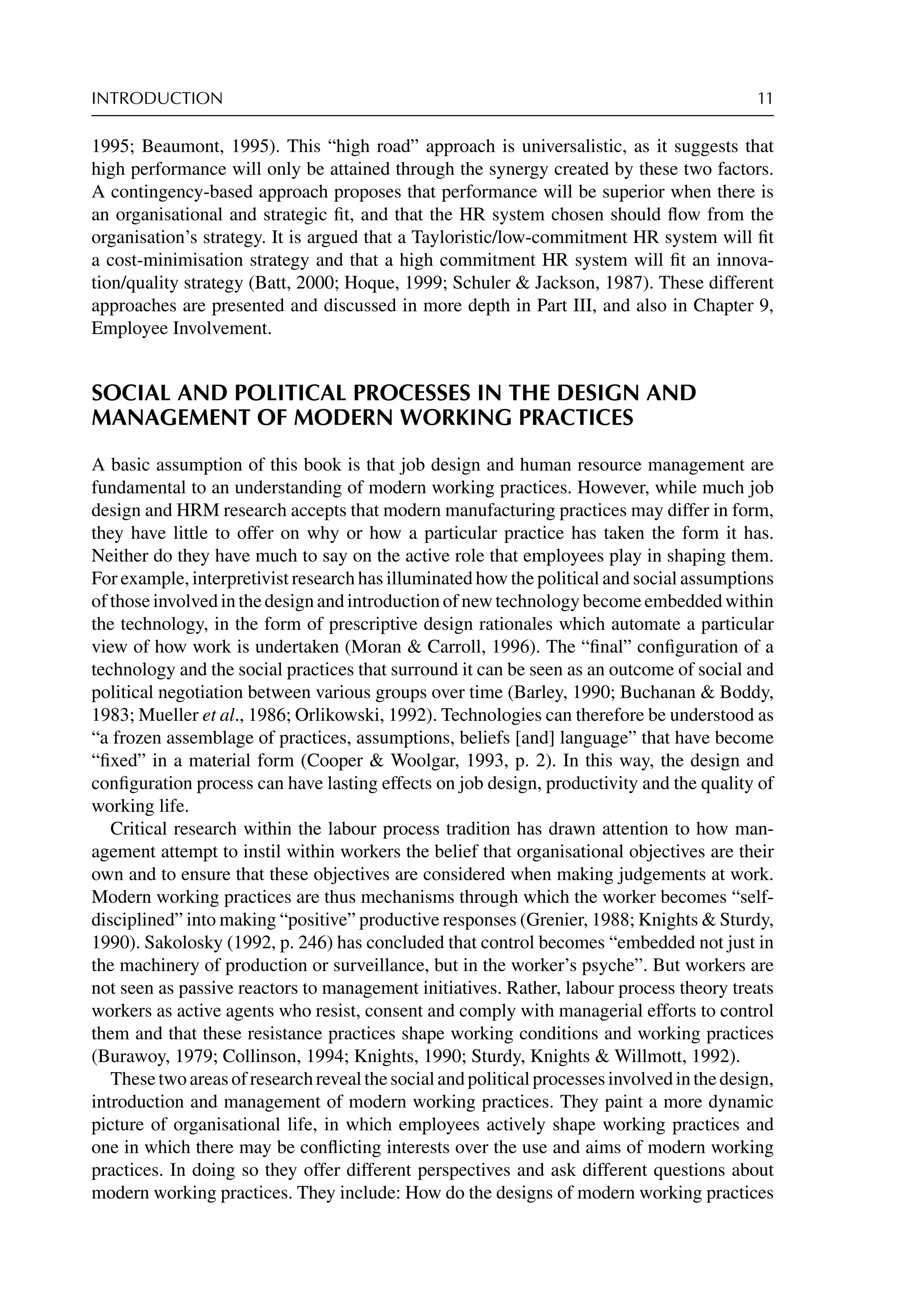 INTRODUCTION 11
1995; Beaumont, 1995). This “high road” approach is universalistic, as it suggests that
high performance will only be attained through the synergy created by these two factors.
A contingency-based approach proposes that performance will be superior when there is
an organisational and strategic ﬁt, and that the HR system chosen should ﬂow from the
organisation’s strategy. It is argued that a Tayloristic/low-commitment HR system will ﬁt
a cost-minimisation strategy and that a high commitment HR system will ﬁt an innova-
tion/quality strategy (Batt, 2000; Hoque, 1999; Schuler  Jackson, 1987). These different
approaches are presented and discussed in more depth in Part III, and also in Chapter 9,
Employee Involvement.
SOCIAL AND POLITICAL PROCESSES IN THE DESIGN AND
MANAGEMENT OF MODERN WORKING PRACTICES
A basic assumption of this book is that job design and human resource management are
fundamental to an understanding of modern working practices. However, while much job
design and HRM research accepts that modern manufacturing practices may differ in form,
they have little to offer on why or how a particular practice has taken the form it has.
Neither do they have much to say on the active role that employees play in shaping them.
For example, interpretivist research has illuminated how the political and social assumptions
of those involved in the design and introduction of new technology become embedded within
the technology, in the form of prescriptive design rationales which automate a particular
view of how work is undertaken (Moran  Carroll, 1996). The “ﬁnal” conﬁguration of a
technology and the social practices that surround it can be seen as an outcome of social and
political negotiation between various groups over time (Barley, 1990; Buchanan  Boddy,
1983; Mueller et al., 1986; Orlikowski, 1992). Technologies can therefore be understood as
“a frozen assemblage of practices, assumptions, beliefs [and] language” that have become
“ﬁxed” in a material form (Cooper  Woolgar, 1993, p. 2). In this way, the design and
conﬁguration process can have lasting effects on job design, productivity and the quality of
working life.
Critical research within the labour process tradition has drawn attention to how man-
agement attempt to instil within workers the belief that organisational objectives are their
own and to ensure that these objectives are considered when making judgements at work.
Modern working practices are thus mechanisms through which the worker becomes “self-
disciplined” into making “positive” productive responses (Grenier, 1988; Knights  Sturdy,
1990). Sakolosky (1992, p. 246) has concluded that control becomes “embedded not just in
the machinery of production or surveillance, but in the worker’s psyche”. But workers are
not seen as passive reactors to management initiatives. Rather, labour process theory treats
workers as active agents who resist, consent and comply with managerial efforts to control
them and that these resistance practices shape working conditions and working practices
(Burawoy, 1979; Collinson, 1994; Knights, 1990; Sturdy, Knights  Willmott, 1992).
Thesetwoareasofresearchrevealthesocialandpoliticalprocessesinvolvedinthedesign,
introduction and management of modern working practices. They paint a more dynamic
picture of organisational life, in which employees actively shape working practices and
one in which there may be conﬂicting interests over the use and aims of modern working
practices. In doing so they offer different perspectives and ask different questions about
modern working practices. They include: How do the designs of modern working practices
 