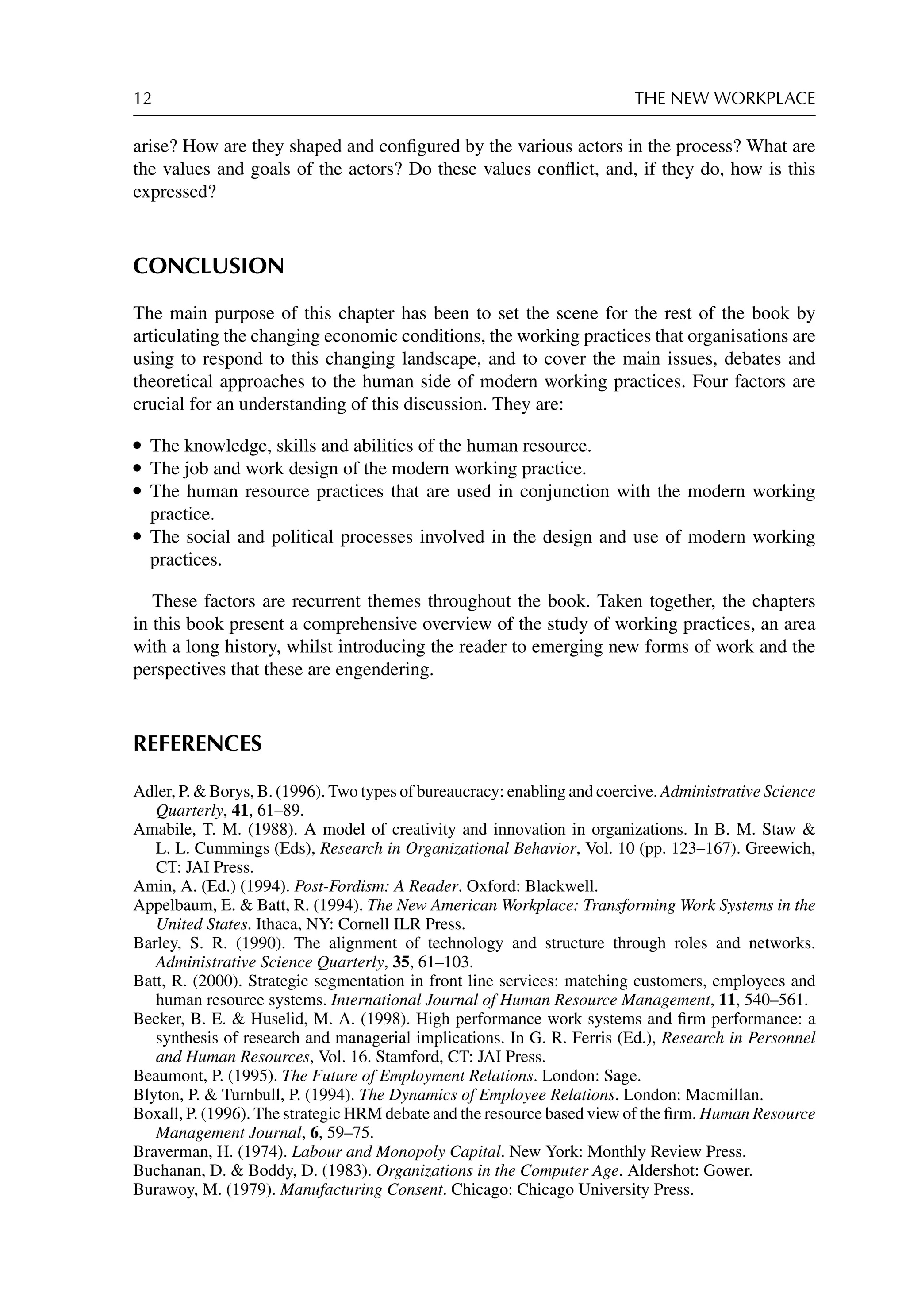 12 THE NEW WORKPLACE
arise? How are they shaped and conﬁgured by the various actors in the process? What are
the values and goals of the actors? Do these values conﬂict, and, if they do, how is this
expressed?
CONCLUSION
The main purpose of this chapter has been to set the scene for the rest of the book by
articulating the changing economic conditions, the working practices that organisations are
using to respond to this changing landscape, and to cover the main issues, debates and
theoretical approaches to the human side of modern working practices. Four factors are
crucial for an understanding of this discussion. They are:
r The knowledge, skills and abilities of the human resource.
r The job and work design of the modern working practice.
r The human resource practices that are used in conjunction with the modern working
practice.
r The social and political processes involved in the design and use of modern working
practices.
These factors are recurrent themes throughout the book. Taken together, the chapters
in this book present a comprehensive overview of the study of working practices, an area
with a long history, whilst introducing the reader to emerging new forms of work and the
perspectives that these are engendering.
REFERENCES
Adler, P.  Borys, B. (1996). Two types of bureaucracy: enabling and coercive. Administrative Science
Quarterly, 41, 61–89.
Amabile, T. M. (1988). A model of creativity and innovation in organizations. In B. M. Staw 
L. L. Cummings (Eds), Research in Organizational Behavior, Vol. 10 (pp. 123–167). Greewich,
CT: JAI Press.
Amin, A. (Ed.) (1994). Post-Fordism: A Reader. Oxford: Blackwell.
Appelbaum, E.  Batt, R. (1994). The New American Workplace: Transforming Work Systems in the
United States. Ithaca, NY: Cornell ILR Press.
Barley, S. R. (1990). The alignment of technology and structure through roles and networks.
Administrative Science Quarterly, 35, 61–103.
Batt, R. (2000). Strategic segmentation in front line services: matching customers, employees and
human resource systems. International Journal of Human Resource Management, 11, 540–561.
Becker, B. E.  Huselid, M. A. (1998). High performance work systems and ﬁrm performance: a
synthesis of research and managerial implications. In G. R. Ferris (Ed.), Research in Personnel
and Human Resources, Vol. 16. Stamford, CT: JAI Press.
Beaumont, P. (1995). The Future of Employment Relations. London: Sage.
Blyton, P.  Turnbull, P. (1994). The Dynamics of Employee Relations. London: Macmillan.
Boxall, P. (1996). The strategic HRM debate and the resource based view of the ﬁrm. Human Resource
Management Journal, 6, 59–75.
Braverman, H. (1974). Labour and Monopoly Capital. New York: Monthly Review Press.
Buchanan, D.  Boddy, D. (1983). Organizations in the Computer Age. Aldershot: Gower.
Burawoy, M. (1979). Manufacturing Consent. Chicago: Chicago University Press.
 