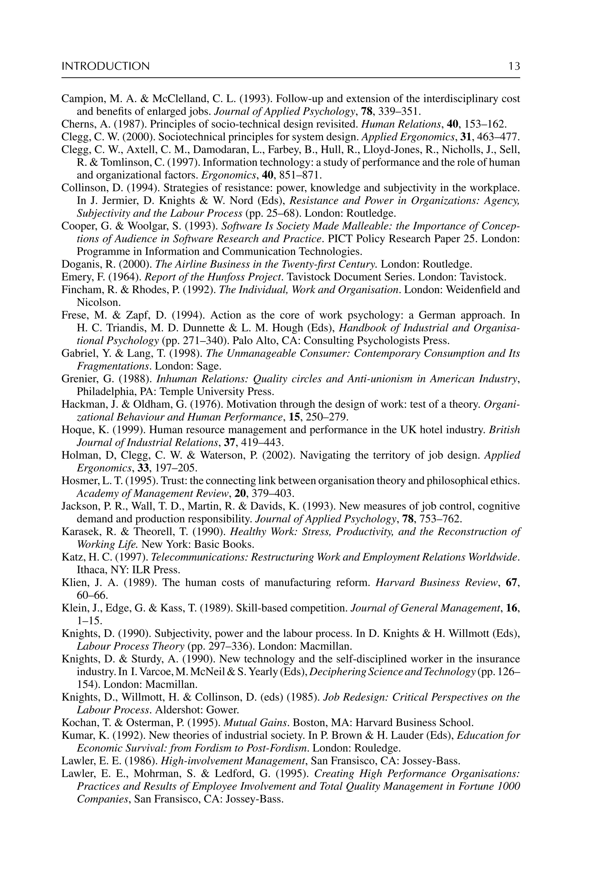 INTRODUCTION 13
Campion, M. A.  McClelland, C. L. (1993). Follow-up and extension of the interdisciplinary cost
and beneﬁts of enlarged jobs. Journal of Applied Psychology, 78, 339–351.
Cherns, A. (1987). Principles of socio-technical design revisited. Human Relations, 40, 153–162.
Clegg, C. W. (2000). Sociotechnical principles for system design. Applied Ergonomics, 31, 463–477.
Clegg, C. W., Axtell, C. M., Damodaran, L., Farbey, B., Hull, R., Lloyd-Jones, R., Nicholls, J., Sell,
R.  Tomlinson, C. (1997). Information technology: a study of performance and the role of human
and organizational factors. Ergonomics, 40, 851–871.
Collinson, D. (1994). Strategies of resistance: power, knowledge and subjectivity in the workplace.
In J. Jermier, D. Knights  W. Nord (Eds), Resistance and Power in Organizations: Agency,
Subjectivity and the Labour Process (pp. 25–68). London: Routledge.
Cooper, G.  Woolgar, S. (1993). Software Is Society Made Malleable: the Importance of Concep-
tions of Audience in Software Research and Practice. PICT Policy Research Paper 25. London:
Programme in Information and Communication Technologies.
Doganis, R. (2000). The Airline Business in the Twenty-ﬁrst Century. London: Routledge.
Emery, F. (1964). Report of the Hunfoss Project. Tavistock Document Series. London: Tavistock.
Fincham, R.  Rhodes, P. (1992). The Individual, Work and Organisation. London: Weidenﬁeld and
Nicolson.
Frese, M.  Zapf, D. (1994). Action as the core of work psychology: a German approach. In
H. C. Triandis, M. D. Dunnette  L. M. Hough (Eds), Handbook of Industrial and Organisa-
tional Psychology (pp. 271–340). Palo Alto, CA: Consulting Psychologists Press.
Gabriel, Y.  Lang, T. (1998). The Unmanageable Consumer: Contemporary Consumption and Its
Fragmentations. London: Sage.
Grenier, G. (1988). Inhuman Relations: Quality circles and Anti-unionism in American Industry,
Philadelphia, PA: Temple University Press.
Hackman, J.  Oldham, G. (1976). Motivation through the design of work: test of a theory. Organi-
zational Behaviour and Human Performance, 15, 250–279.
Hoque, K. (1999). Human resource management and performance in the UK hotel industry. British
Journal of Industrial Relations, 37, 419–443.
Holman, D, Clegg, C. W.  Waterson, P. (2002). Navigating the territory of job design. Applied
Ergonomics, 33, 197–205.
Hosmer, L. T. (1995). Trust: the connecting link between organisation theory and philosophical ethics.
Academy of Management Review, 20, 379–403.
Jackson, P. R., Wall, T. D., Martin, R.  Davids, K. (1993). New measures of job control, cognitive
demand and production responsibility. Journal of Applied Psychology, 78, 753–762.
Karasek, R.  Theorell, T. (1990). Healthy Work: Stress, Productivity, and the Reconstruction of
Working Life. New York: Basic Books.
Katz, H. C. (1997). Telecommunications: Restructuring Work and Employment Relations Worldwide.
Ithaca, NY: ILR Press.
Klien, J. A. (1989). The human costs of manufacturing reform. Harvard Business Review, 67,
60–66.
Klein, J., Edge, G.  Kass, T. (1989). Skill-based competition. Journal of General Management, 16,
1–15.
Knights, D. (1990). Subjectivity, power and the labour process. In D. Knights  H. Willmott (Eds),
Labour Process Theory (pp. 297–336). London: Macmillan.
Knights, D.  Sturdy, A. (1990). New technology and the self-disciplined worker in the insurance
industry.In I.Varcoe,M.McNeilS.Yearly(Eds),DecipheringScienceandTechnology(pp.126–
154). London: Macmillan.
Knights, D., Willmott, H.  Collinson, D. (eds) (1985). Job Redesign: Critical Perspectives on the
Labour Process. Aldershot: Gower.
Kochan, T.  Osterman, P. (1995). Mutual Gains. Boston, MA: Harvard Business School.
Kumar, K. (1992). New theories of industrial society. In P. Brown  H. Lauder (Eds), Education for
Economic Survival: from Fordism to Post-Fordism. London: Rouledge.
Lawler, E. E. (1986). High-involvement Management, San Fransisco, CA: Jossey-Bass.
Lawler, E. E., Mohrman, S.  Ledford, G. (1995). Creating High Performance Organisations:
Practices and Results of Employee Involvement and Total Quality Management in Fortune 1000
Companies, San Fransisco, CA: Jossey-Bass.
 