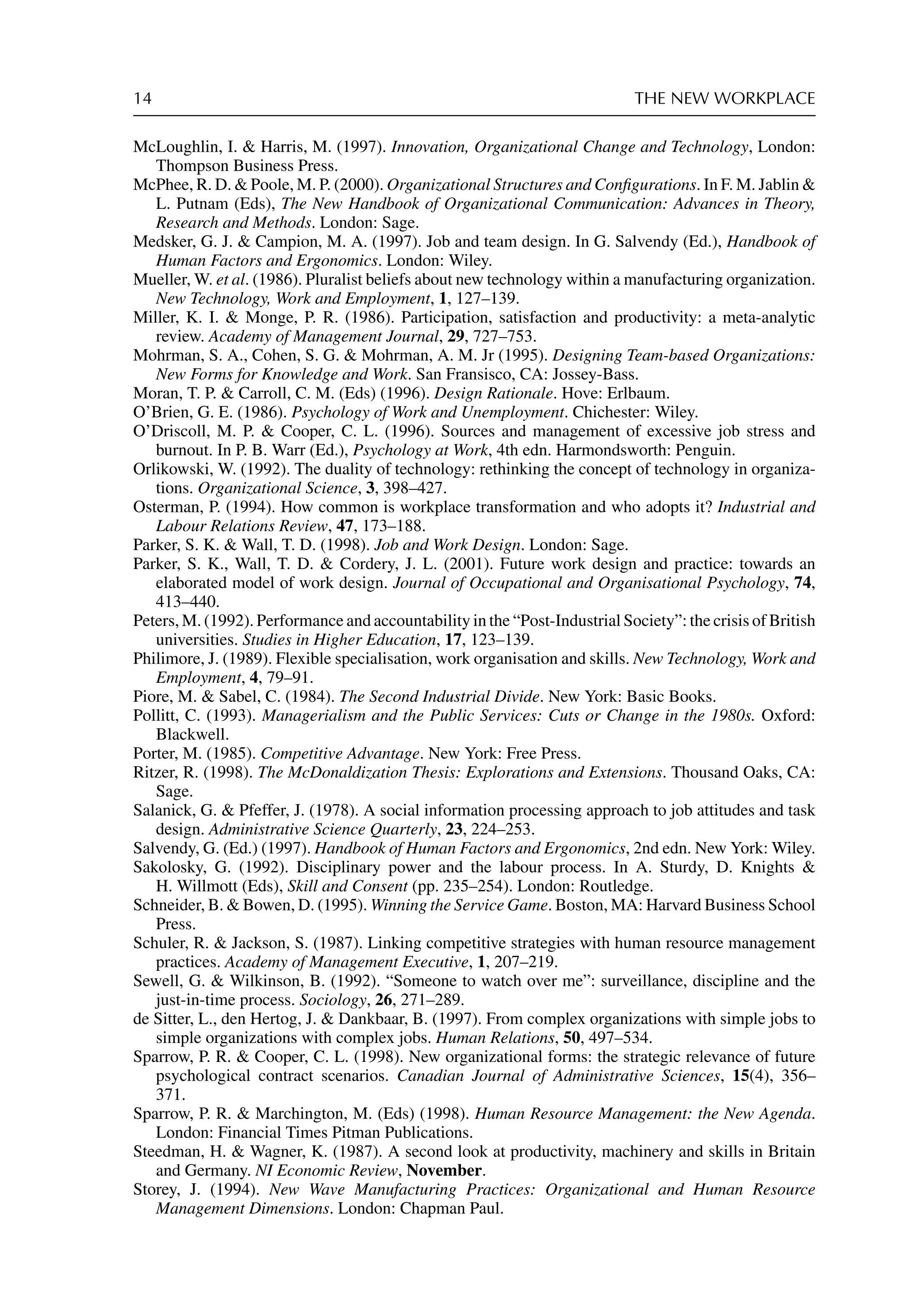 14 THE NEW WORKPLACE
McLoughlin, I.  Harris, M. (1997). Innovation, Organizational Change and Technology, London:
Thompson Business Press.
McPhee, R. D.  Poole, M. P. (2000). Organizational Structures and Conﬁgurations. In F. M. Jablin 
L. Putnam (Eds), The New Handbook of Organizational Communication: Advances in Theory,
Research and Methods. London: Sage.
Medsker, G. J.  Campion, M. A. (1997). Job and team design. In G. Salvendy (Ed.), Handbook of
Human Factors and Ergonomics. London: Wiley.
Mueller, W. et al. (1986). Pluralist beliefs about new technology within a manufacturing organization.
New Technology, Work and Employment, 1, 127–139.
Miller, K. I.  Monge, P. R. (1986). Participation, satisfaction and productivity: a meta-analytic
review. Academy of Management Journal, 29, 727–753.
Mohrman, S. A., Cohen, S. G.  Mohrman, A. M. Jr (1995). Designing Team-based Organizations:
New Forms for Knowledge and Work. San Fransisco, CA: Jossey-Bass.
Moran, T. P.  Carroll, C. M. (Eds) (1996). Design Rationale. Hove: Erlbaum.
O’Brien, G. E. (1986). Psychology of Work and Unemployment. Chichester: Wiley.
O’Driscoll, M. P.  Cooper, C. L. (1996). Sources and management of excessive job stress and
burnout. In P. B. Warr (Ed.), Psychology at Work, 4th edn. Harmondsworth: Penguin.
Orlikowski, W. (1992). The duality of technology: rethinking the concept of technology in organiza-
tions. Organizational Science, 3, 398–427.
Osterman, P. (1994). How common is workplace transformation and who adopts it? Industrial and
Labour Relations Review, 47, 173–188.
Parker, S. K.  Wall, T. D. (1998). Job and Work Design. London: Sage.
Parker, S. K., Wall, T. D.  Cordery, J. L. (2001). Future work design and practice: towards an
elaborated model of work design. Journal of Occupational and Organisational Psychology, 74,
413–440.
Peters, M. (1992). Performance and accountability in the “Post-Industrial Society”: the crisis of British
universities. Studies in Higher Education, 17, 123–139.
Philimore, J. (1989). Flexible specialisation, work organisation and skills. New Technology, Work and
Employment, 4, 79–91.
Piore, M.  Sabel, C. (1984). The Second Industrial Divide. New York: Basic Books.
Pollitt, C. (1993). Managerialism and the Public Services: Cuts or Change in the 1980s. Oxford:
Blackwell.
Porter, M. (1985). Competitive Advantage. New York: Free Press.
Ritzer, R. (1998). The McDonaldization Thesis: Explorations and Extensions. Thousand Oaks, CA:
Sage.
Salanick, G.  Pfeffer, J. (1978). A social information processing approach to job attitudes and task
design. Administrative Science Quarterly, 23, 224–253.
Salvendy, G. (Ed.) (1997). Handbook of Human Factors and Ergonomics, 2nd edn. New York: Wiley.
Sakolosky, G. (1992). Disciplinary power and the labour process. In A. Sturdy, D. Knights 
H. Willmott (Eds), Skill and Consent (pp. 235–254). London: Routledge.
Schneider, B.  Bowen, D. (1995). Winning the Service Game. Boston, MA: Harvard Business School
Press.
Schuler, R.  Jackson, S. (1987). Linking competitive strategies with human resource management
practices. Academy of Management Executive, 1, 207–219.
Sewell, G.  Wilkinson, B. (1992). “Someone to watch over me”: surveillance, discipline and the
just-in-time process. Sociology, 26, 271–289.
de Sitter, L., den Hertog, J.  Dankbaar, B. (1997). From complex organizations with simple jobs to
simple organizations with complex jobs. Human Relations, 50, 497–534.
Sparrow, P. R.  Cooper, C. L. (1998). New organizational forms: the strategic relevance of future
psychological contract scenarios. Canadian Journal of Administrative Sciences, 15(4), 356–
371.
Sparrow, P. R.  Marchington, M. (Eds) (1998). Human Resource Management: the New Agenda.
London: Financial Times Pitman Publications.
Steedman, H.  Wagner, K. (1987). A second look at productivity, machinery and skills in Britain
and Germany. NI Economic Review, November.
Storey, J. (1994). New Wave Manufacturing Practices: Organizational and Human Resource
Management Dimensions. London: Chapman Paul.
 