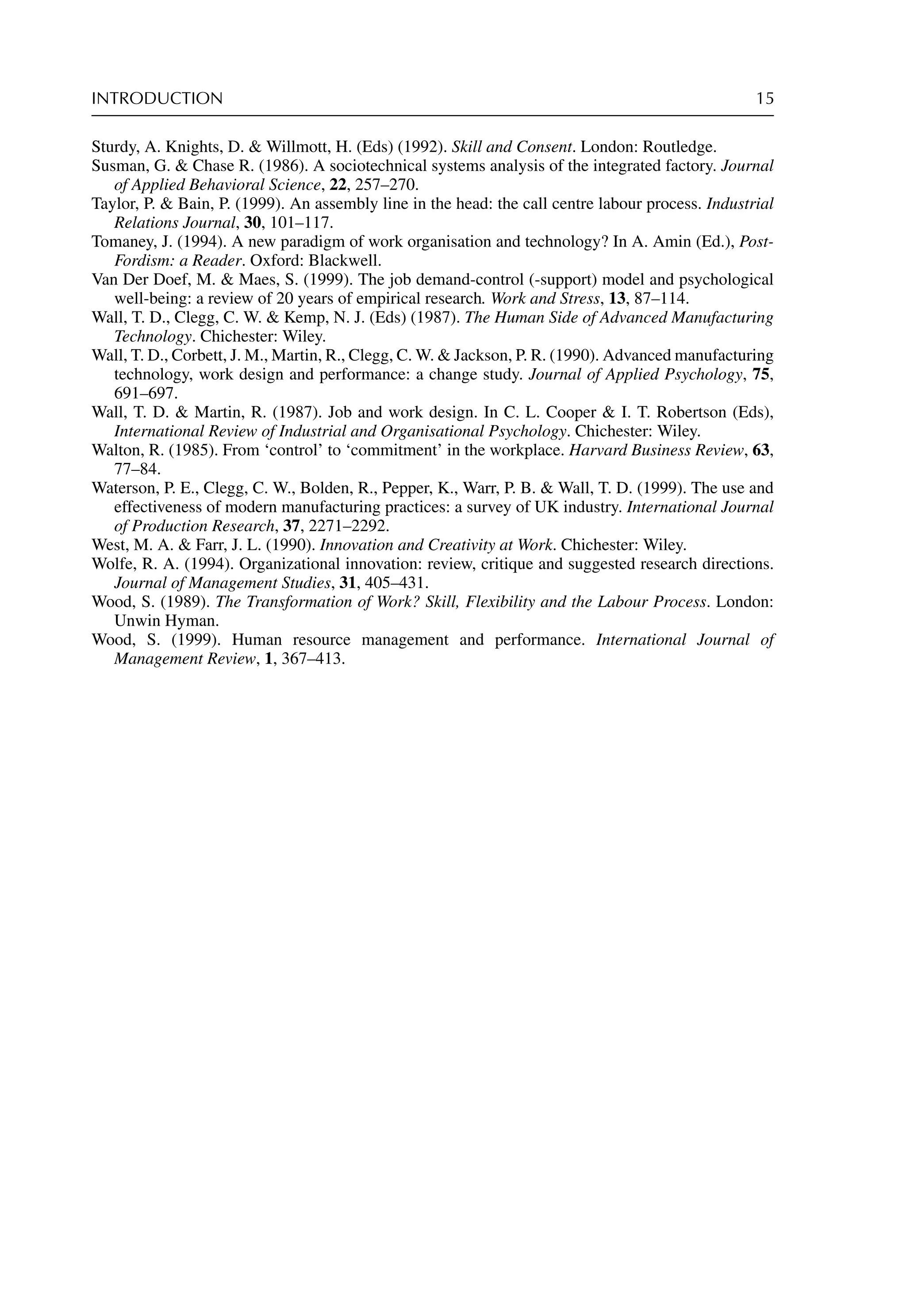 INTRODUCTION 15
Sturdy, A. Knights, D.  Willmott, H. (Eds) (1992). Skill and Consent. London: Routledge.
Susman, G.  Chase R. (1986). A sociotechnical systems analysis of the integrated factory. Journal
of Applied Behavioral Science, 22, 257–270.
Taylor, P.  Bain, P. (1999). An assembly line in the head: the call centre labour process. Industrial
Relations Journal, 30, 101–117.
Tomaney, J. (1994). A new paradigm of work organisation and technology? In A. Amin (Ed.), Post-
Fordism: a Reader. Oxford: Blackwell.
Van Der Doef, M.  Maes, S. (1999). The job demand-control (-support) model and psychological
well-being: a review of 20 years of empirical research. Work and Stress, 13, 87–114.
Wall, T. D., Clegg, C. W.  Kemp, N. J. (Eds) (1987). The Human Side of Advanced Manufacturing
Technology. Chichester: Wiley.
Wall, T. D., Corbett, J. M., Martin, R., Clegg, C. W.  Jackson, P. R. (1990). Advanced manufacturing
technology, work design and performance: a change study. Journal of Applied Psychology, 75,
691–697.
Wall, T. D.  Martin, R. (1987). Job and work design. In C. L. Cooper  I. T. Robertson (Eds),
International Review of Industrial and Organisational Psychology. Chichester: Wiley.
Walton, R. (1985). From ‘control’ to ‘commitment’ in the workplace. Harvard Business Review, 63,
77–84.
Waterson, P. E., Clegg, C. W., Bolden, R., Pepper, K., Warr, P. B.  Wall, T. D. (1999). The use and
effectiveness of modern manufacturing practices: a survey of UK industry. International Journal
of Production Research, 37, 2271–2292.
West, M. A.  Farr, J. L. (1990). Innovation and Creativity at Work. Chichester: Wiley.
Wolfe, R. A. (1994). Organizational innovation: review, critique and suggested research directions.
Journal of Management Studies, 31, 405–431.
Wood, S. (1989). The Transformation of Work? Skill, Flexibility and the Labour Process. London:
Unwin Hyman.
Wood, S. (1999). Human resource management and performance. International Journal of
Management Review, 1, 367–413.
 