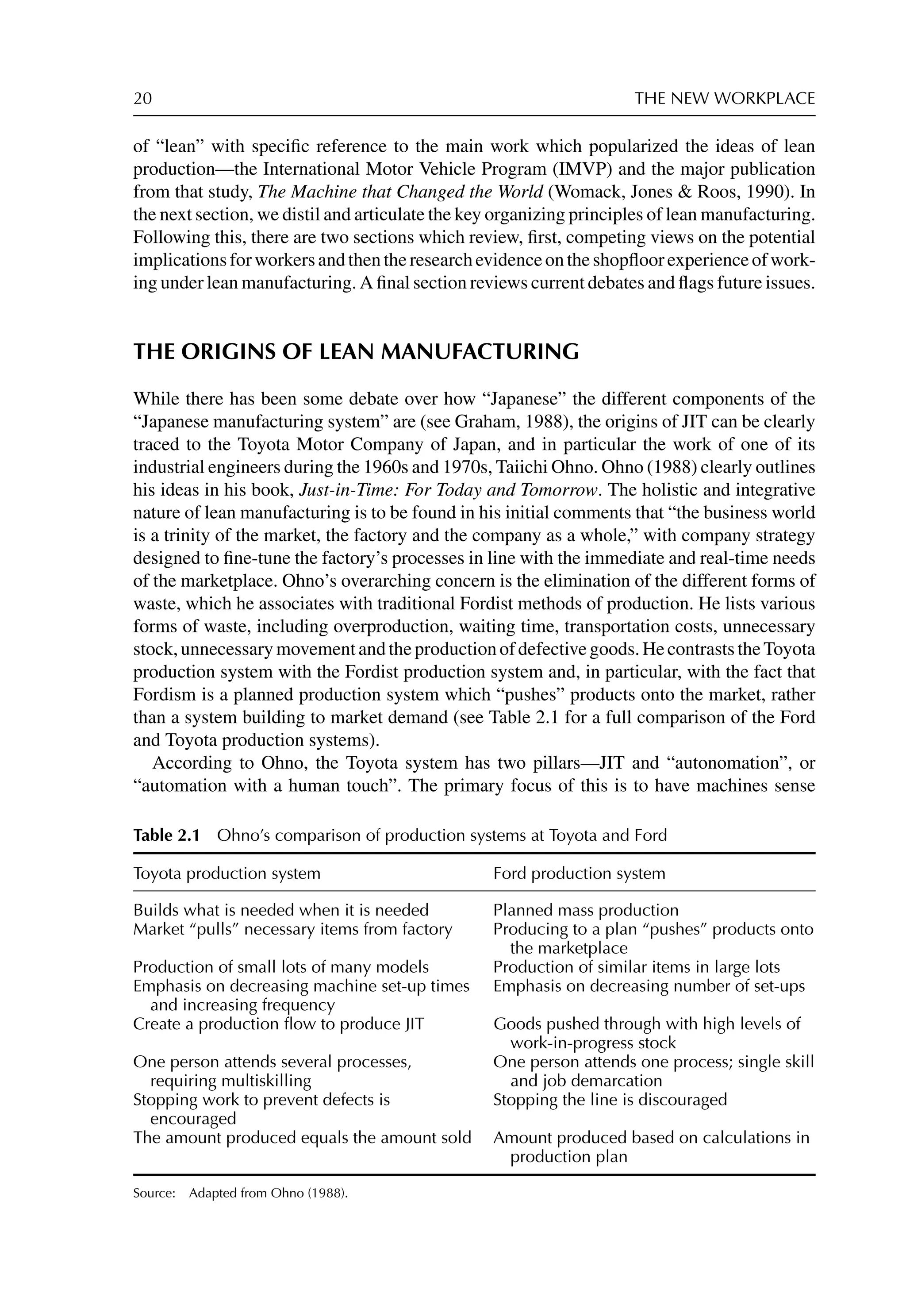 20 THE NEW WORKPLACE
of “lean” with speciﬁc reference to the main work which popularized the ideas of lean
production—the International Motor Vehicle Program (IMVP) and the major publication
from that study, The Machine that Changed the World (Womack, Jones  Roos, 1990). In
the next section, we distil and articulate the key organizing principles of lean manufacturing.
Following this, there are two sections which review, ﬁrst, competing views on the potential
implicationsforworkersandthentheresearchevidenceontheshopﬂoorexperienceofwork-
ing under lean manufacturing. A ﬁnal section reviews current debates and ﬂags future issues.
THE ORIGINS OF LEAN MANUFACTURING
While there has been some debate over how “Japanese” the different components of the
“Japanese manufacturing system” are (see Graham, 1988), the origins of JIT can be clearly
traced to the Toyota Motor Company of Japan, and in particular the work of one of its
industrial engineers during the 1960s and 1970s, Taiichi Ohno. Ohno (1988) clearly outlines
his ideas in his book, Just-in-Time: For Today and Tomorrow. The holistic and integrative
nature of lean manufacturing is to be found in his initial comments that “the business world
is a trinity of the market, the factory and the company as a whole,” with company strategy
designed to ﬁne-tune the factory’s processes in line with the immediate and real-time needs
of the marketplace. Ohno’s overarching concern is the elimination of the different forms of
waste, which he associates with traditional Fordist methods of production. He lists various
forms of waste, including overproduction, waiting time, transportation costs, unnecessary
stock,unnecessarymovementandtheproductionofdefectivegoods.HecontraststheToyota
production system with the Fordist production system and, in particular, with the fact that
Fordism is a planned production system which “pushes” products onto the market, rather
than a system building to market demand (see Table 2.1 for a full comparison of the Ford
and Toyota production systems).
According to Ohno, the Toyota system has two pillars—JIT and “autonomation”, or
“automation with a human touch”. The primary focus of this is to have machines sense
Table 2.1 Ohno’s comparison of production systems at Toyota and Ford
Toyota production system Ford production system
Builds what is needed when it is needed Planned mass production
Market “pulls” necessary items from factory Producing to a plan “pushes” products onto
the marketplace
Production of small lots of many models Production of similar items in large lots
Emphasis on decreasing machine set-up times
and increasing frequency
Emphasis on decreasing number of set-ups
Create a production ﬂow to produce JIT Goods pushed through with high levels of
work-in-progress stock
One person attends several processes,
requiring multiskilling
One person attends one process; single skill
and job demarcation
Stopping work to prevent defects is
encouraged
Stopping the line is discouraged
The amount produced equals the amount sold Amount produced based on calculations in
production plan
Source: Adapted from Ohno (1988).
 