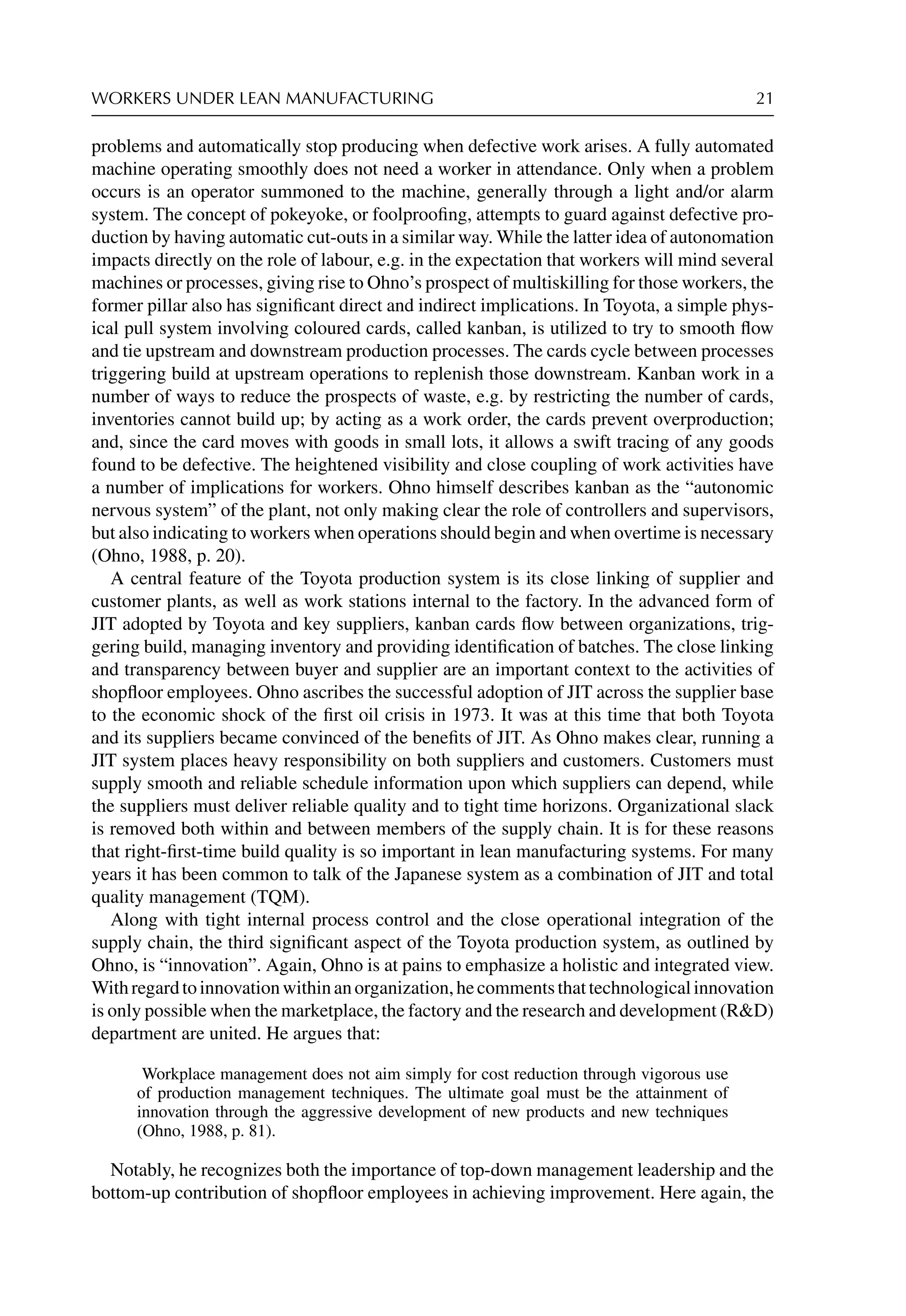 WORKERS UNDER LEAN MANUFACTURING 21
problems and automatically stop producing when defective work arises. A fully automated
machine operating smoothly does not need a worker in attendance. Only when a problem
occurs is an operator summoned to the machine, generally through a light and/or alarm
system. The concept of pokeyoke, or foolprooﬁng, attempts to guard against defective pro-
duction by having automatic cut-outs in a similar way. While the latter idea of autonomation
impacts directly on the role of labour, e.g. in the expectation that workers will mind several
machines or processes, giving rise to Ohno’s prospect of multiskilling for those workers, the
former pillar also has signiﬁcant direct and indirect implications. In Toyota, a simple phys-
ical pull system involving coloured cards, called kanban, is utilized to try to smooth ﬂow
and tie upstream and downstream production processes. The cards cycle between processes
triggering build at upstream operations to replenish those downstream. Kanban work in a
number of ways to reduce the prospects of waste, e.g. by restricting the number of cards,
inventories cannot build up; by acting as a work order, the cards prevent overproduction;
and, since the card moves with goods in small lots, it allows a swift tracing of any goods
found to be defective. The heightened visibility and close coupling of work activities have
a number of implications for workers. Ohno himself describes kanban as the “autonomic
nervous system” of the plant, not only making clear the role of controllers and supervisors,
but also indicating to workers when operations should begin and when overtime is necessary
(Ohno, 1988, p. 20).
A central feature of the Toyota production system is its close linking of supplier and
customer plants, as well as work stations internal to the factory. In the advanced form of
JIT adopted by Toyota and key suppliers, kanban cards ﬂow between organizations, trig-
gering build, managing inventory and providing identiﬁcation of batches. The close linking
and transparency between buyer and supplier are an important context to the activities of
shopﬂoor employees. Ohno ascribes the successful adoption of JIT across the supplier base
to the economic shock of the ﬁrst oil crisis in 1973. It was at this time that both Toyota
and its suppliers became convinced of the beneﬁts of JIT. As Ohno makes clear, running a
JIT system places heavy responsibility on both suppliers and customers. Customers must
supply smooth and reliable schedule information upon which suppliers can depend, while
the suppliers must deliver reliable quality and to tight time horizons. Organizational slack
is removed both within and between members of the supply chain. It is for these reasons
that right-ﬁrst-time build quality is so important in lean manufacturing systems. For many
years it has been common to talk of the Japanese system as a combination of JIT and total
quality management (TQM).
Along with tight internal process control and the close operational integration of the
supply chain, the third signiﬁcant aspect of the Toyota production system, as outlined by
Ohno, is “innovation”. Again, Ohno is at pains to emphasize a holistic and integrated view.
Withregardtoinnovationwithinanorganization,hecommentsthattechnologicalinnovation
is only possible when the marketplace, the factory and the research and development (RD)
department are united. He argues that:
Workplace management does not aim simply for cost reduction through vigorous use
of production management techniques. The ultimate goal must be the attainment of
innovation through the aggressive development of new products and new techniques
(Ohno, 1988, p. 81).
Notably, he recognizes both the importance of top-down management leadership and the
bottom-up contribution of shopﬂoor employees in achieving improvement. Here again, the
 