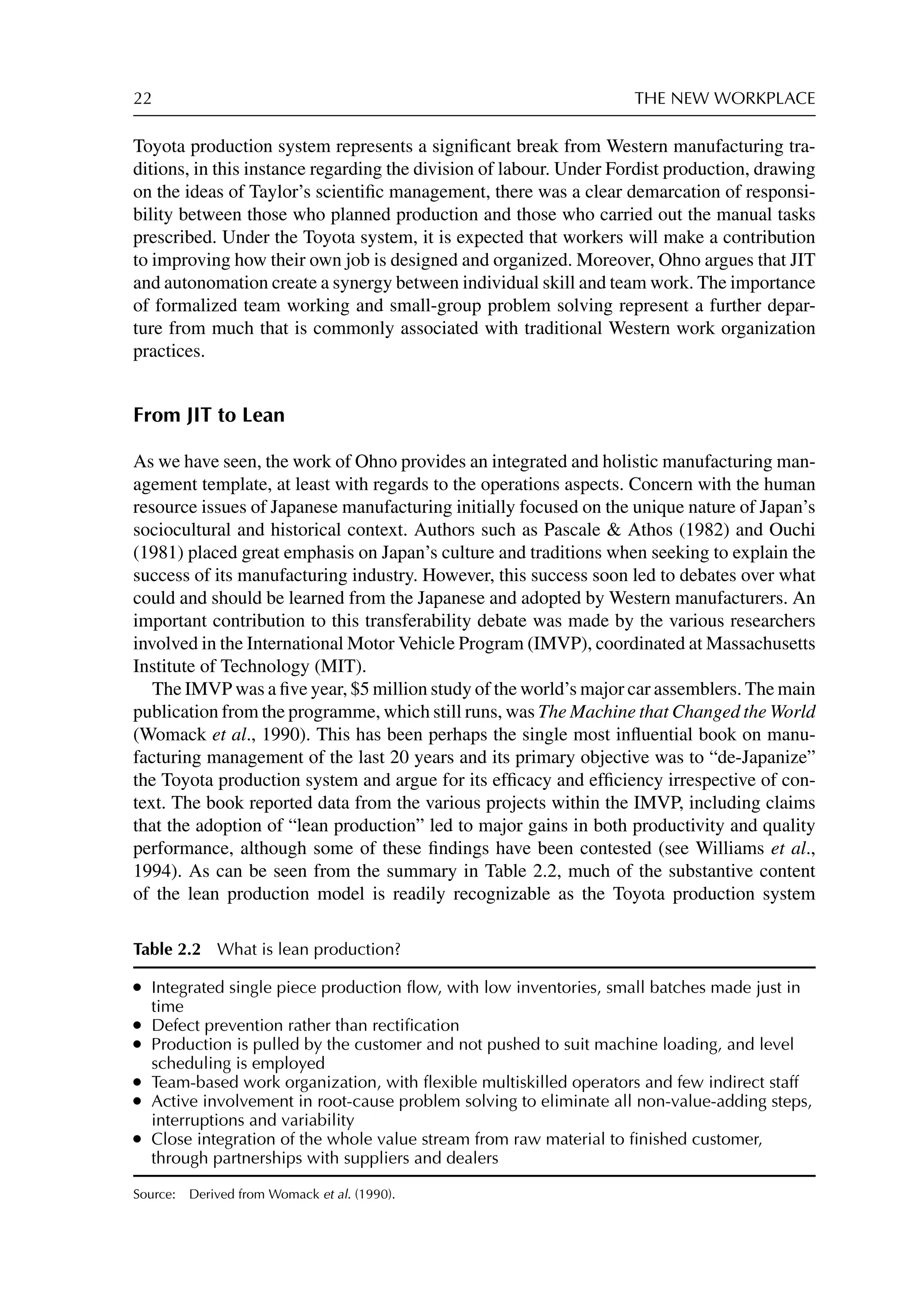 22 THE NEW WORKPLACE
Toyota production system represents a signiﬁcant break from Western manufacturing tra-
ditions, in this instance regarding the division of labour. Under Fordist production, drawing
on the ideas of Taylor’s scientiﬁc management, there was a clear demarcation of responsi-
bility between those who planned production and those who carried out the manual tasks
prescribed. Under the Toyota system, it is expected that workers will make a contribution
to improving how their own job is designed and organized. Moreover, Ohno argues that JIT
and autonomation create a synergy between individual skill and team work. The importance
of formalized team working and small-group problem solving represent a further depar-
ture from much that is commonly associated with traditional Western work organization
practices.
From JIT to Lean
As we have seen, the work of Ohno provides an integrated and holistic manufacturing man-
agement template, at least with regards to the operations aspects. Concern with the human
resource issues of Japanese manufacturing initially focused on the unique nature of Japan’s
sociocultural and historical context. Authors such as Pascale  Athos (1982) and Ouchi
(1981) placed great emphasis on Japan’s culture and traditions when seeking to explain the
success of its manufacturing industry. However, this success soon led to debates over what
could and should be learned from the Japanese and adopted by Western manufacturers. An
important contribution to this transferability debate was made by the various researchers
involved in the International Motor Vehicle Program (IMVP), coordinated at Massachusetts
Institute of Technology (MIT).
The IMVP was a ﬁve year, $5 million study of the world’s major car assemblers. The main
publication from the programme, which still runs, was The Machine that Changed the World
(Womack et al., 1990). This has been perhaps the single most inﬂuential book on manu-
facturing management of the last 20 years and its primary objective was to “de-Japanize”
the Toyota production system and argue for its efﬁcacy and efﬁciency irrespective of con-
text. The book reported data from the various projects within the IMVP, including claims
that the adoption of “lean production” led to major gains in both productivity and quality
performance, although some of these ﬁndings have been contested (see Williams et al.,
1994). As can be seen from the summary in Table 2.2, much of the substantive content
of the lean production model is readily recognizable as the Toyota production system
Table 2.2 What is lean production?
r Integrated single piece production ﬂow, with low inventories, small batches made just in
time
r Defect prevention rather than rectiﬁcation
r Production is pulled by the customer and not pushed to suit machine loading, and level
scheduling is employed
r Team-based work organization, with ﬂexible multiskilled operators and few indirect staff
r Active involvement in root-cause problem solving to eliminate all non-value-adding steps,
interruptions and variability
r Close integration of the whole value stream from raw material to ﬁnished customer,
through partnerships with suppliers and dealers
Source: Derived from Womack et al. (1990).
 