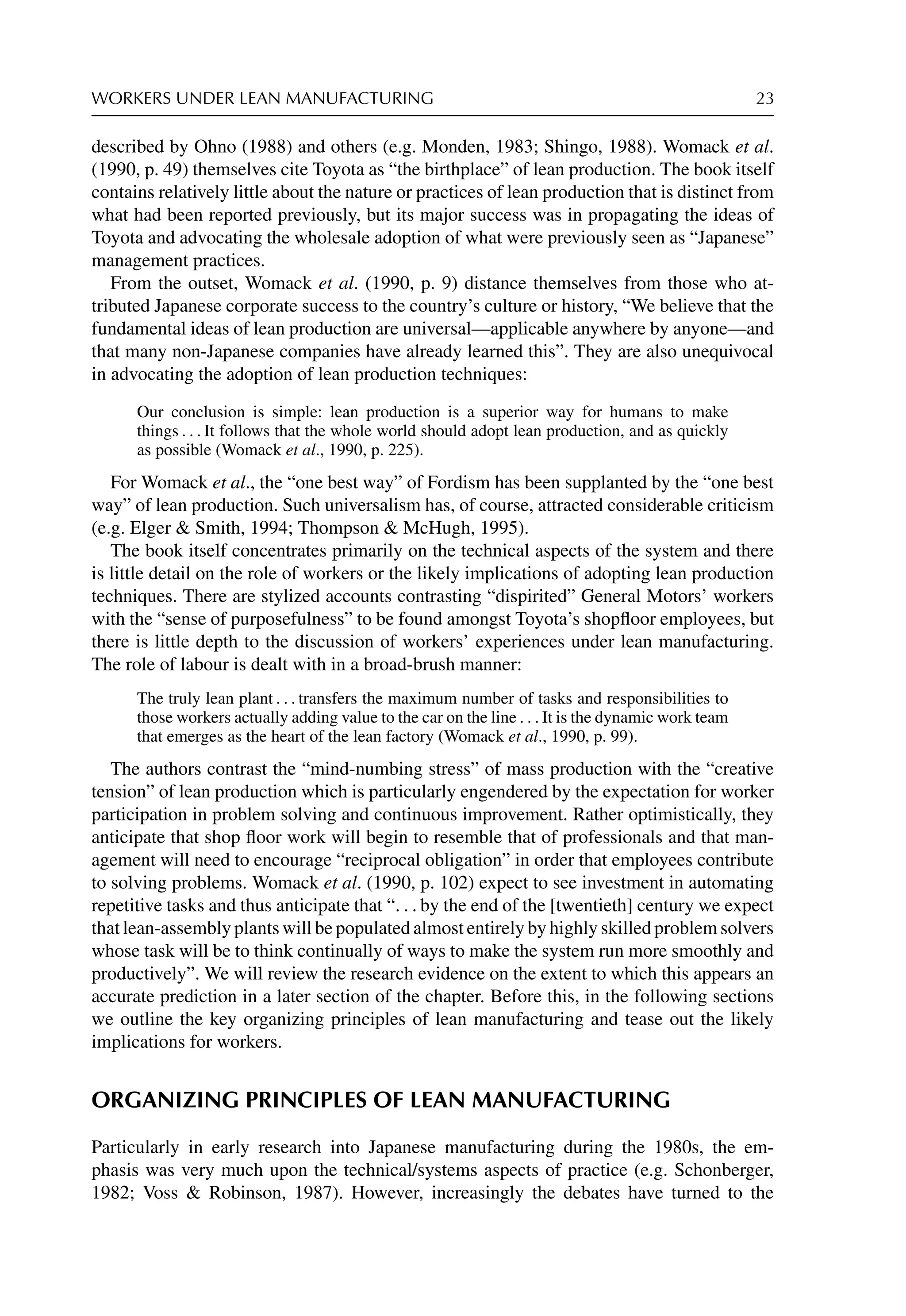 WORKERS UNDER LEAN MANUFACTURING 23
described by Ohno (1988) and others (e.g. Monden, 1983; Shingo, 1988). Womack et al.
(1990, p. 49) themselves cite Toyota as “the birthplace” of lean production. The book itself
contains relatively little about the nature or practices of lean production that is distinct from
what had been reported previously, but its major success was in propagating the ideas of
Toyota and advocating the wholesale adoption of what were previously seen as “Japanese”
management practices.
From the outset, Womack et al. (1990, p. 9) distance themselves from those who at-
tributed Japanese corporate success to the country’s culture or history, “We believe that the
fundamental ideas of lean production are universal—applicable anywhere by anyone—and
that many non-Japanese companies have already learned this”. They are also unequivocal
in advocating the adoption of lean production techniques:
Our conclusion is simple: lean production is a superior way for humans to make
things . . . It follows that the whole world should adopt lean production, and as quickly
as possible (Womack et al., 1990, p. 225).
For Womack et al., the “one best way” of Fordism has been supplanted by the “one best
way” of lean production. Such universalism has, of course, attracted considerable criticism
(e.g. Elger  Smith, 1994; Thompson  McHugh, 1995).
The book itself concentrates primarily on the technical aspects of the system and there
is little detail on the role of workers or the likely implications of adopting lean production
techniques. There are stylized accounts contrasting “dispirited” General Motors’ workers
with the “sense of purposefulness” to be found amongst Toyota’s shopﬂoor employees, but
there is little depth to the discussion of workers’ experiences under lean manufacturing.
The role of labour is dealt with in a broad-brush manner:
The truly lean plant . . . transfers the maximum number of tasks and responsibilities to
those workers actually adding value to the car on the line . . . It is the dynamic work team
that emerges as the heart of the lean factory (Womack et al., 1990, p. 99).
The authors contrast the “mind-numbing stress” of mass production with the “creative
tension” of lean production which is particularly engendered by the expectation for worker
participation in problem solving and continuous improvement. Rather optimistically, they
anticipate that shop ﬂoor work will begin to resemble that of professionals and that man-
agement will need to encourage “reciprocal obligation” in order that employees contribute
to solving problems. Womack et al. (1990, p. 102) expect to see investment in automating
repetitive tasks and thus anticipate that “. . . by the end of the [twentieth] century we expect
that lean-assembly plants will be populated almost entirely by highly skilled problem solvers
whose task will be to think continually of ways to make the system run more smoothly and
productively”. We will review the research evidence on the extent to which this appears an
accurate prediction in a later section of the chapter. Before this, in the following sections
we outline the key organizing principles of lean manufacturing and tease out the likely
implications for workers.
ORGANIZING PRINCIPLES OF LEAN MANUFACTURING
Particularly in early research into Japanese manufacturing during the 1980s, the em-
phasis was very much upon the technical/systems aspects of practice (e.g. Schonberger,
1982; Voss  Robinson, 1987). However, increasingly the debates have turned to the
 