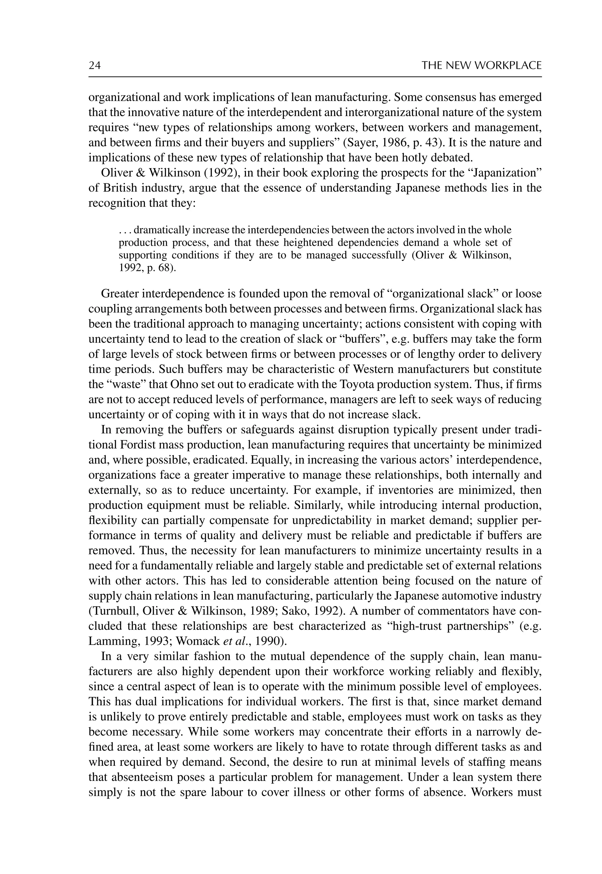 24 THE NEW WORKPLACE
organizational and work implications of lean manufacturing. Some consensus has emerged
that the innovative nature of the interdependent and interorganizational nature of the system
requires “new types of relationships among workers, between workers and management,
and between ﬁrms and their buyers and suppliers” (Sayer, 1986, p. 43). It is the nature and
implications of these new types of relationship that have been hotly debated.
Oliver  Wilkinson (1992), in their book exploring the prospects for the “Japanization”
of British industry, argue that the essence of understanding Japanese methods lies in the
recognition that they:
. . . dramatically increase the interdependencies between the actors involved in the whole
production process, and that these heightened dependencies demand a whole set of
supporting conditions if they are to be managed successfully (Oliver  Wilkinson,
1992, p. 68).
Greater interdependence is founded upon the removal of “organizational slack” or loose
coupling arrangements both between processes and between ﬁrms. Organizational slack has
been the traditional approach to managing uncertainty; actions consistent with coping with
uncertainty tend to lead to the creation of slack or “buffers”, e.g. buffers may take the form
of large levels of stock between ﬁrms or between processes or of lengthy order to delivery
time periods. Such buffers may be characteristic of Western manufacturers but constitute
the “waste” that Ohno set out to eradicate with the Toyota production system. Thus, if ﬁrms
are not to accept reduced levels of performance, managers are left to seek ways of reducing
uncertainty or of coping with it in ways that do not increase slack.
In removing the buffers or safeguards against disruption typically present under tradi-
tional Fordist mass production, lean manufacturing requires that uncertainty be minimized
and, where possible, eradicated. Equally, in increasing the various actors’ interdependence,
organizations face a greater imperative to manage these relationships, both internally and
externally, so as to reduce uncertainty. For example, if inventories are minimized, then
production equipment must be reliable. Similarly, while introducing internal production,
ﬂexibility can partially compensate for unpredictability in market demand; supplier per-
formance in terms of quality and delivery must be reliable and predictable if buffers are
removed. Thus, the necessity for lean manufacturers to minimize uncertainty results in a
need for a fundamentally reliable and largely stable and predictable set of external relations
with other actors. This has led to considerable attention being focused on the nature of
supply chain relations in lean manufacturing, particularly the Japanese automotive industry
(Turnbull, Oliver  Wilkinson, 1989; Sako, 1992). A number of commentators have con-
cluded that these relationships are best characterized as “high-trust partnerships” (e.g.
Lamming, 1993; Womack et al., 1990).
In a very similar fashion to the mutual dependence of the supply chain, lean manu-
facturers are also highly dependent upon their workforce working reliably and ﬂexibly,
since a central aspect of lean is to operate with the minimum possible level of employees.
This has dual implications for individual workers. The ﬁrst is that, since market demand
is unlikely to prove entirely predictable and stable, employees must work on tasks as they
become necessary. While some workers may concentrate their efforts in a narrowly de-
ﬁned area, at least some workers are likely to have to rotate through different tasks as and
when required by demand. Second, the desire to run at minimal levels of stafﬁng means
that absenteeism poses a particular problem for management. Under a lean system there
simply is not the spare labour to cover illness or other forms of absence. Workers must
 
