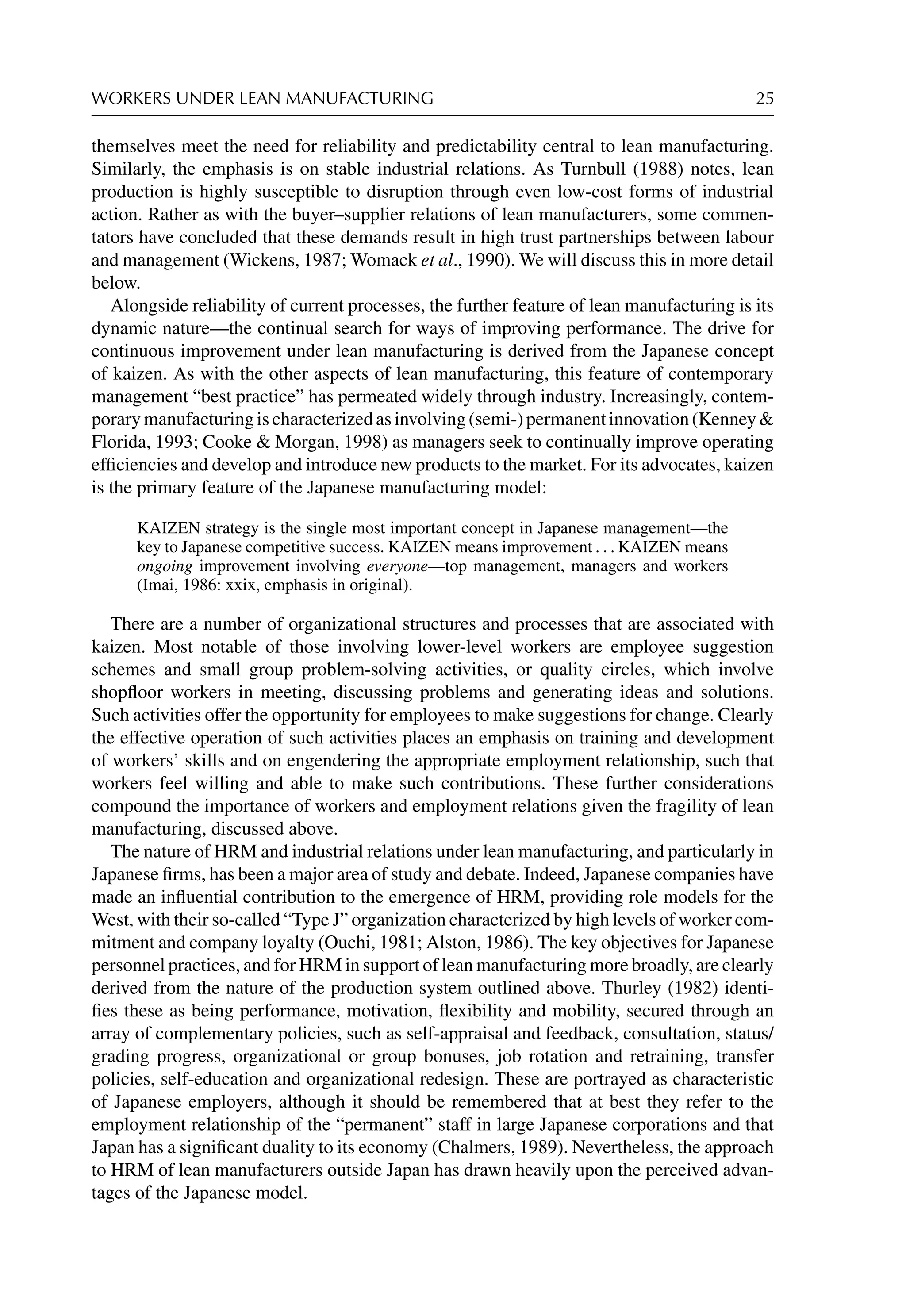 WORKERS UNDER LEAN MANUFACTURING 25
themselves meet the need for reliability and predictability central to lean manufacturing.
Similarly, the emphasis is on stable industrial relations. As Turnbull (1988) notes, lean
production is highly susceptible to disruption through even low-cost forms of industrial
action. Rather as with the buyer–supplier relations of lean manufacturers, some commen-
tators have concluded that these demands result in high trust partnerships between labour
and management (Wickens, 1987; Womack et al., 1990). We will discuss this in more detail
below.
Alongside reliability of current processes, the further feature of lean manufacturing is its
dynamic nature—the continual search for ways of improving performance. The drive for
continuous improvement under lean manufacturing is derived from the Japanese concept
of kaizen. As with the other aspects of lean manufacturing, this feature of contemporary
management “best practice” has permeated widely through industry. Increasingly, contem-
porarymanufacturingischaracterizedasinvolving(semi-)permanentinnovation(Kenney
Florida, 1993; Cooke  Morgan, 1998) as managers seek to continually improve operating
efﬁciencies and develop and introduce new products to the market. For its advocates, kaizen
is the primary feature of the Japanese manufacturing model:
KAIZEN strategy is the single most important concept in Japanese management—the
key to Japanese competitive success. KAIZEN means improvement . . . KAIZEN means
ongoing improvement involving everyone—top management, managers and workers
(Imai, 1986: xxix, emphasis in original).
There are a number of organizational structures and processes that are associated with
kaizen. Most notable of those involving lower-level workers are employee suggestion
schemes and small group problem-solving activities, or quality circles, which involve
shopﬂoor workers in meeting, discussing problems and generating ideas and solutions.
Such activities offer the opportunity for employees to make suggestions for change. Clearly
the effective operation of such activities places an emphasis on training and development
of workers’ skills and on engendering the appropriate employment relationship, such that
workers feel willing and able to make such contributions. These further considerations
compound the importance of workers and employment relations given the fragility of lean
manufacturing, discussed above.
The nature of HRM and industrial relations under lean manufacturing, and particularly in
Japanese ﬁrms, has been a major area of study and debate. Indeed, Japanese companies have
made an inﬂuential contribution to the emergence of HRM, providing role models for the
West, with their so-called “Type J” organization characterized by high levels of worker com-
mitment and company loyalty (Ouchi, 1981; Alston, 1986). The key objectives for Japanese
personnel practices, and for HRM in support of lean manufacturing more broadly, are clearly
derived from the nature of the production system outlined above. Thurley (1982) identi-
ﬁes these as being performance, motivation, ﬂexibility and mobility, secured through an
array of complementary policies, such as self-appraisal and feedback, consultation, status/
grading progress, organizational or group bonuses, job rotation and retraining, transfer
policies, self-education and organizational redesign. These are portrayed as characteristic
of Japanese employers, although it should be remembered that at best they refer to the
employment relationship of the “permanent” staff in large Japanese corporations and that
Japan has a signiﬁcant duality to its economy (Chalmers, 1989). Nevertheless, the approach
to HRM of lean manufacturers outside Japan has drawn heavily upon the perceived advan-
tages of the Japanese model.
 