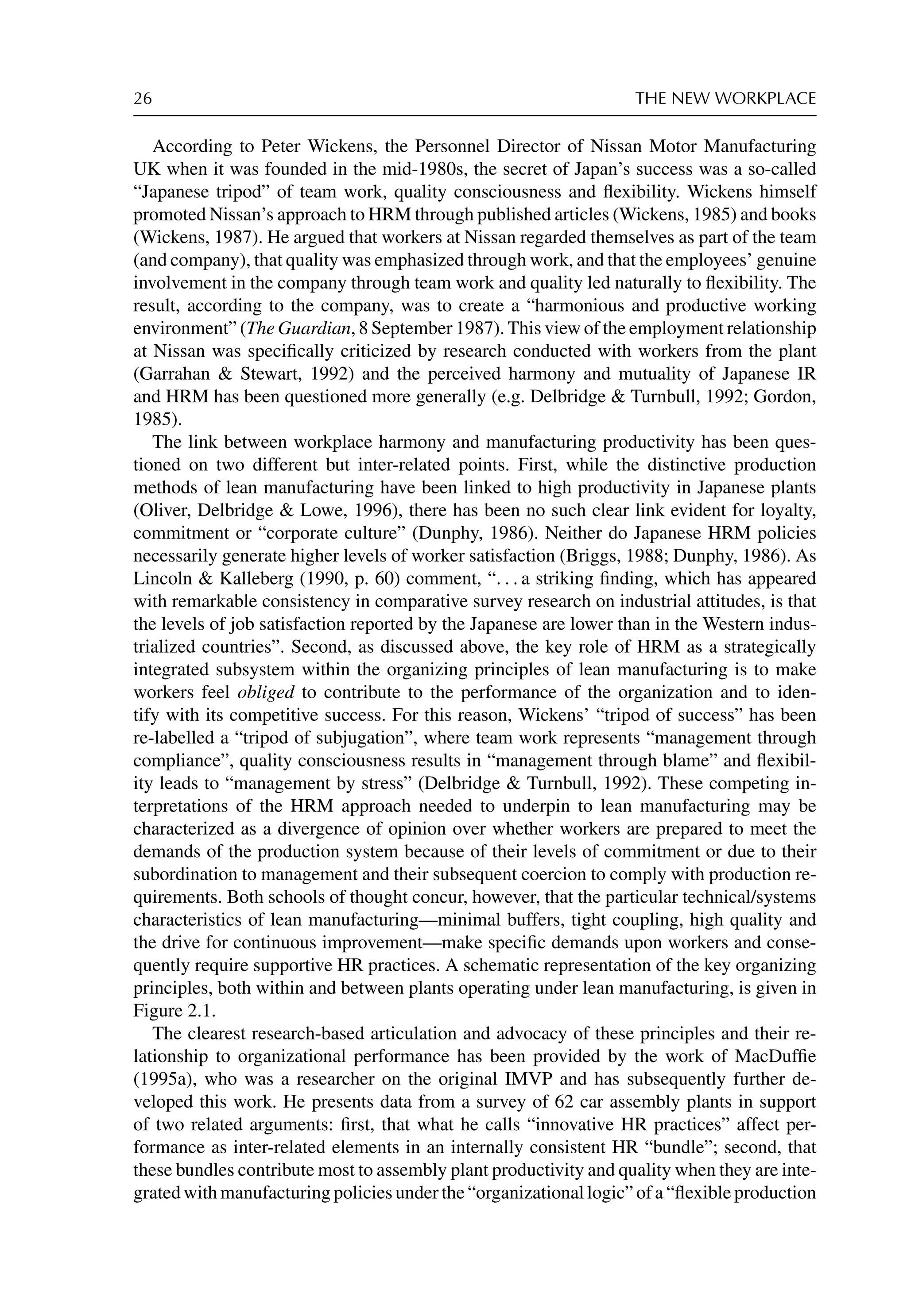 26 THE NEW WORKPLACE
According to Peter Wickens, the Personnel Director of Nissan Motor Manufacturing
UK when it was founded in the mid-1980s, the secret of Japan’s success was a so-called
“Japanese tripod” of team work, quality consciousness and ﬂexibility. Wickens himself
promoted Nissan’s approach to HRM through published articles (Wickens, 1985) and books
(Wickens, 1987). He argued that workers at Nissan regarded themselves as part of the team
(and company), that quality was emphasized through work, and that the employees’ genuine
involvement in the company through team work and quality led naturally to ﬂexibility. The
result, according to the company, was to create a “harmonious and productive working
environment” (The Guardian, 8 September 1987). This view of the employment relationship
at Nissan was speciﬁcally criticized by research conducted with workers from the plant
(Garrahan  Stewart, 1992) and the perceived harmony and mutuality of Japanese IR
and HRM has been questioned more generally (e.g. Delbridge  Turnbull, 1992; Gordon,
1985).
The link between workplace harmony and manufacturing productivity has been ques-
tioned on two different but inter-related points. First, while the distinctive production
methods of lean manufacturing have been linked to high productivity in Japanese plants
(Oliver, Delbridge  Lowe, 1996), there has been no such clear link evident for loyalty,
commitment or “corporate culture” (Dunphy, 1986). Neither do Japanese HRM policies
necessarily generate higher levels of worker satisfaction (Briggs, 1988; Dunphy, 1986). As
Lincoln  Kalleberg (1990, p. 60) comment, “. . . a striking ﬁnding, which has appeared
with remarkable consistency in comparative survey research on industrial attitudes, is that
the levels of job satisfaction reported by the Japanese are lower than in the Western indus-
trialized countries”. Second, as discussed above, the key role of HRM as a strategically
integrated subsystem within the organizing principles of lean manufacturing is to make
workers feel obliged to contribute to the performance of the organization and to iden-
tify with its competitive success. For this reason, Wickens’ “tripod of success” has been
re-labelled a “tripod of subjugation”, where team work represents “management through
compliance”, quality consciousness results in “management through blame” and ﬂexibil-
ity leads to “management by stress” (Delbridge  Turnbull, 1992). These competing in-
terpretations of the HRM approach needed to underpin to lean manufacturing may be
characterized as a divergence of opinion over whether workers are prepared to meet the
demands of the production system because of their levels of commitment or due to their
subordination to management and their subsequent coercion to comply with production re-
quirements. Both schools of thought concur, however, that the particular technical/systems
characteristics of lean manufacturing—minimal buffers, tight coupling, high quality and
the drive for continuous improvement—make speciﬁc demands upon workers and conse-
quently require supportive HR practices. A schematic representation of the key organizing
principles, both within and between plants operating under lean manufacturing, is given in
Figure 2.1.
The clearest research-based articulation and advocacy of these principles and their re-
lationship to organizational performance has been provided by the work of MacDufﬁe
(1995a), who was a researcher on the original IMVP and has subsequently further de-
veloped this work. He presents data from a survey of 62 car assembly plants in support
of two related arguments: ﬁrst, that what he calls “innovative HR practices” affect per-
formance as inter-related elements in an internally consistent HR “bundle”; second, that
these bundles contribute most to assembly plant productivity and quality when they are inte-
grated with manufacturing policies under the “organizational logic” of a “ﬂexible production
 