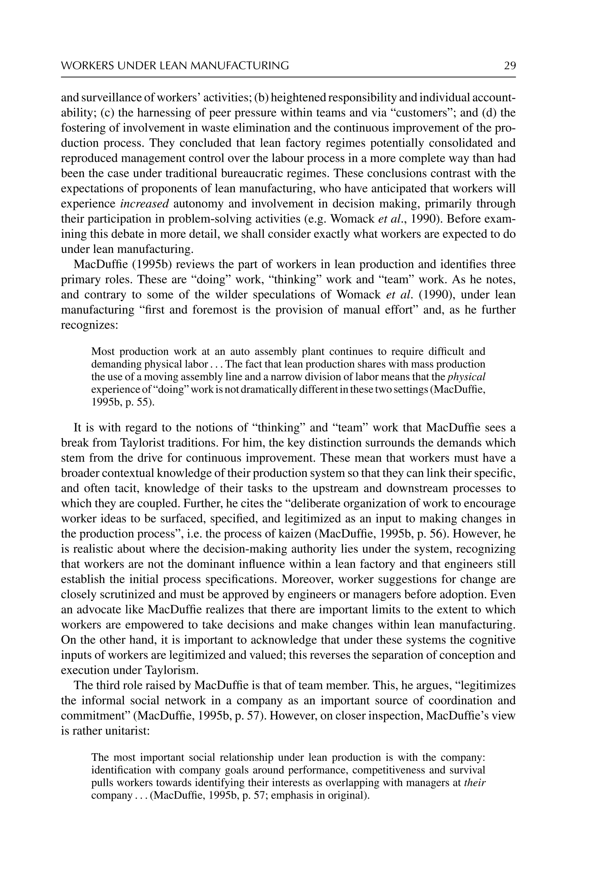 WORKERS UNDER LEAN MANUFACTURING 29
and surveillance of workers’ activities; (b) heightened responsibility and individual account-
ability; (c) the harnessing of peer pressure within teams and via “customers”; and (d) the
fostering of involvement in waste elimination and the continuous improvement of the pro-
duction process. They concluded that lean factory regimes potentially consolidated and
reproduced management control over the labour process in a more complete way than had
been the case under traditional bureaucratic regimes. These conclusions contrast with the
expectations of proponents of lean manufacturing, who have anticipated that workers will
experience increased autonomy and involvement in decision making, primarily through
their participation in problem-solving activities (e.g. Womack et al., 1990). Before exam-
ining this debate in more detail, we shall consider exactly what workers are expected to do
under lean manufacturing.
MacDufﬁe (1995b) reviews the part of workers in lean production and identiﬁes three
primary roles. These are “doing” work, “thinking” work and “team” work. As he notes,
and contrary to some of the wilder speculations of Womack et al. (1990), under lean
manufacturing “ﬁrst and foremost is the provision of manual effort” and, as he further
recognizes:
Most production work at an auto assembly plant continues to require difﬁcult and
demanding physical labor . . . The fact that lean production shares with mass production
the use of a moving assembly line and a narrow division of labor means that the physical
experienceof“doing”workisnotdramaticallydifferentinthesetwosettings(MacDufﬁe,
1995b, p. 55).
It is with regard to the notions of “thinking” and “team” work that MacDufﬁe sees a
break from Taylorist traditions. For him, the key distinction surrounds the demands which
stem from the drive for continuous improvement. These mean that workers must have a
broader contextual knowledge of their production system so that they can link their speciﬁc,
and often tacit, knowledge of their tasks to the upstream and downstream processes to
which they are coupled. Further, he cites the “deliberate organization of work to encourage
worker ideas to be surfaced, speciﬁed, and legitimized as an input to making changes in
the production process”, i.e. the process of kaizen (MacDufﬁe, 1995b, p. 56). However, he
is realistic about where the decision-making authority lies under the system, recognizing
that workers are not the dominant inﬂuence within a lean factory and that engineers still
establish the initial process speciﬁcations. Moreover, worker suggestions for change are
closely scrutinized and must be approved by engineers or managers before adoption. Even
an advocate like MacDufﬁe realizes that there are important limits to the extent to which
workers are empowered to take decisions and make changes within lean manufacturing.
On the other hand, it is important to acknowledge that under these systems the cognitive
inputs of workers are legitimized and valued; this reverses the separation of conception and
execution under Taylorism.
The third role raised by MacDufﬁe is that of team member. This, he argues, “legitimizes
the informal social network in a company as an important source of coordination and
commitment” (MacDufﬁe, 1995b, p. 57). However, on closer inspection, MacDufﬁe’s view
is rather unitarist:
The most important social relationship under lean production is with the company:
identiﬁcation with company goals around performance, competitiveness and survival
pulls workers towards identifying their interests as overlapping with managers at their
company . . . (MacDufﬁe, 1995b, p. 57; emphasis in original).
 
