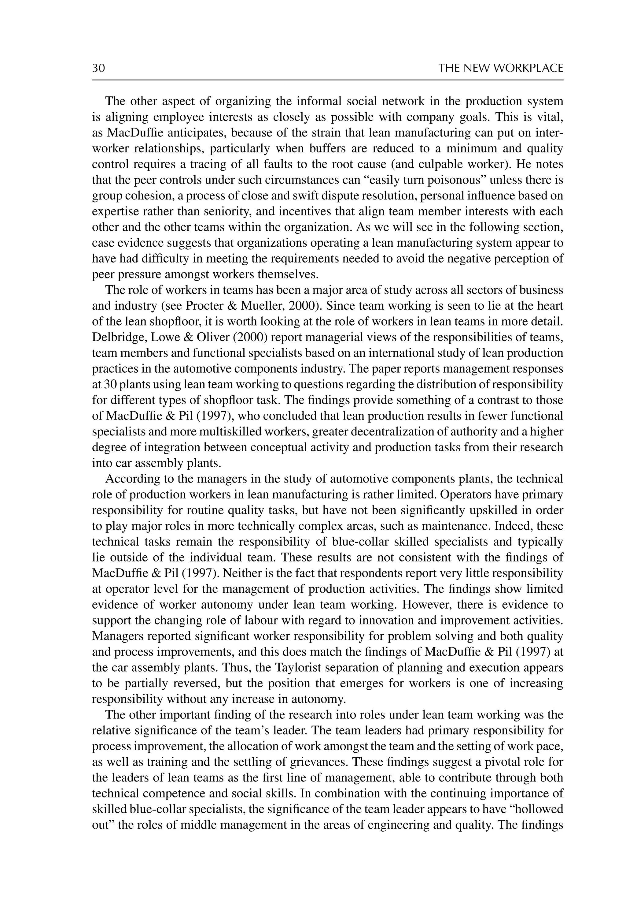 30 THE NEW WORKPLACE
The other aspect of organizing the informal social network in the production system
is aligning employee interests as closely as possible with company goals. This is vital,
as MacDufﬁe anticipates, because of the strain that lean manufacturing can put on inter-
worker relationships, particularly when buffers are reduced to a minimum and quality
control requires a tracing of all faults to the root cause (and culpable worker). He notes
that the peer controls under such circumstances can “easily turn poisonous” unless there is
group cohesion, a process of close and swift dispute resolution, personal inﬂuence based on
expertise rather than seniority, and incentives that align team member interests with each
other and the other teams within the organization. As we will see in the following section,
case evidence suggests that organizations operating a lean manufacturing system appear to
have had difﬁculty in meeting the requirements needed to avoid the negative perception of
peer pressure amongst workers themselves.
The role of workers in teams has been a major area of study across all sectors of business
and industry (see Procter  Mueller, 2000). Since team working is seen to lie at the heart
of the lean shopﬂoor, it is worth looking at the role of workers in lean teams in more detail.
Delbridge, Lowe  Oliver (2000) report managerial views of the responsibilities of teams,
team members and functional specialists based on an international study of lean production
practices in the automotive components industry. The paper reports management responses
at 30 plants using lean team working to questions regarding the distribution of responsibility
for different types of shopﬂoor task. The ﬁndings provide something of a contrast to those
of MacDufﬁe  Pil (1997), who concluded that lean production results in fewer functional
specialists and more multiskilled workers, greater decentralization of authority and a higher
degree of integration between conceptual activity and production tasks from their research
into car assembly plants.
According to the managers in the study of automotive components plants, the technical
role of production workers in lean manufacturing is rather limited. Operators have primary
responsibility for routine quality tasks, but have not been signiﬁcantly upskilled in order
to play major roles in more technically complex areas, such as maintenance. Indeed, these
technical tasks remain the responsibility of blue-collar skilled specialists and typically
lie outside of the individual team. These results are not consistent with the ﬁndings of
MacDufﬁe  Pil (1997). Neither is the fact that respondents report very little responsibility
at operator level for the management of production activities. The ﬁndings show limited
evidence of worker autonomy under lean team working. However, there is evidence to
support the changing role of labour with regard to innovation and improvement activities.
Managers reported signiﬁcant worker responsibility for problem solving and both quality
and process improvements, and this does match the ﬁndings of MacDufﬁe  Pil (1997) at
the car assembly plants. Thus, the Taylorist separation of planning and execution appears
to be partially reversed, but the position that emerges for workers is one of increasing
responsibility without any increase in autonomy.
The other important ﬁnding of the research into roles under lean team working was the
relative signiﬁcance of the team’s leader. The team leaders had primary responsibility for
process improvement, the allocation of work amongst the team and the setting of work pace,
as well as training and the settling of grievances. These ﬁndings suggest a pivotal role for
the leaders of lean teams as the ﬁrst line of management, able to contribute through both
technical competence and social skills. In combination with the continuing importance of
skilled blue-collar specialists, the signiﬁcance of the team leader appears to have “hollowed
out” the roles of middle management in the areas of engineering and quality. The ﬁndings
 