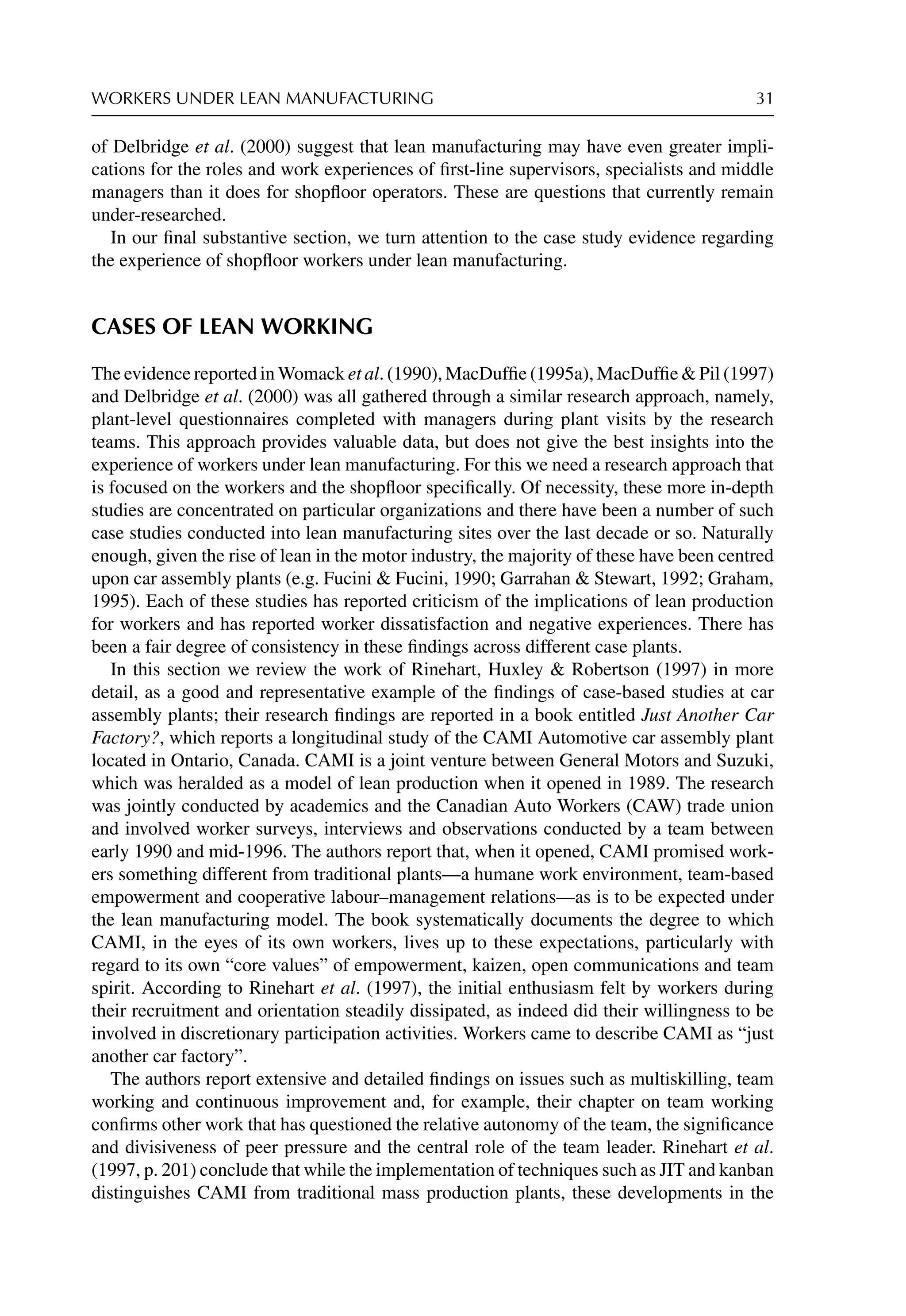 WORKERS UNDER LEAN MANUFACTURING 31
of Delbridge et al. (2000) suggest that lean manufacturing may have even greater impli-
cations for the roles and work experiences of ﬁrst-line supervisors, specialists and middle
managers than it does for shopﬂoor operators. These are questions that currently remain
under-researched.
In our ﬁnal substantive section, we turn attention to the case study evidence regarding
the experience of shopﬂoor workers under lean manufacturing.
CASES OF LEAN WORKING
The evidence reported in Womack et al. (1990), MacDufﬁe (1995a), MacDufﬁe  Pil (1997)
and Delbridge et al. (2000) was all gathered through a similar research approach, namely,
plant-level questionnaires completed with managers during plant visits by the research
teams. This approach provides valuable data, but does not give the best insights into the
experience of workers under lean manufacturing. For this we need a research approach that
is focused on the workers and the shopﬂoor speciﬁcally. Of necessity, these more in-depth
studies are concentrated on particular organizations and there have been a number of such
case studies conducted into lean manufacturing sites over the last decade or so. Naturally
enough, given the rise of lean in the motor industry, the majority of these have been centred
upon car assembly plants (e.g. Fucini  Fucini, 1990; Garrahan  Stewart, 1992; Graham,
1995). Each of these studies has reported criticism of the implications of lean production
for workers and has reported worker dissatisfaction and negative experiences. There has
been a fair degree of consistency in these ﬁndings across different case plants.
In this section we review the work of Rinehart, Huxley  Robertson (1997) in more
detail, as a good and representative example of the ﬁndings of case-based studies at car
assembly plants; their research ﬁndings are reported in a book entitled Just Another Car
Factory?, which reports a longitudinal study of the CAMI Automotive car assembly plant
located in Ontario, Canada. CAMI is a joint venture between General Motors and Suzuki,
which was heralded as a model of lean production when it opened in 1989. The research
was jointly conducted by academics and the Canadian Auto Workers (CAW) trade union
and involved worker surveys, interviews and observations conducted by a team between
early 1990 and mid-1996. The authors report that, when it opened, CAMI promised work-
ers something different from traditional plants—a humane work environment, team-based
empowerment and cooperative labour–management relations—as is to be expected under
the lean manufacturing model. The book systematically documents the degree to which
CAMI, in the eyes of its own workers, lives up to these expectations, particularly with
regard to its own “core values” of empowerment, kaizen, open communications and team
spirit. According to Rinehart et al. (1997), the initial enthusiasm felt by workers during
their recruitment and orientation steadily dissipated, as indeed did their willingness to be
involved in discretionary participation activities. Workers came to describe CAMI as “just
another car factory”.
The authors report extensive and detailed ﬁndings on issues such as multiskilling, team
working and continuous improvement and, for example, their chapter on team working
conﬁrms other work that has questioned the relative autonomy of the team, the signiﬁcance
and divisiveness of peer pressure and the central role of the team leader. Rinehart et al.
(1997, p. 201) conclude that while the implementation of techniques such as JIT and kanban
distinguishes CAMI from traditional mass production plants, these developments in the
 