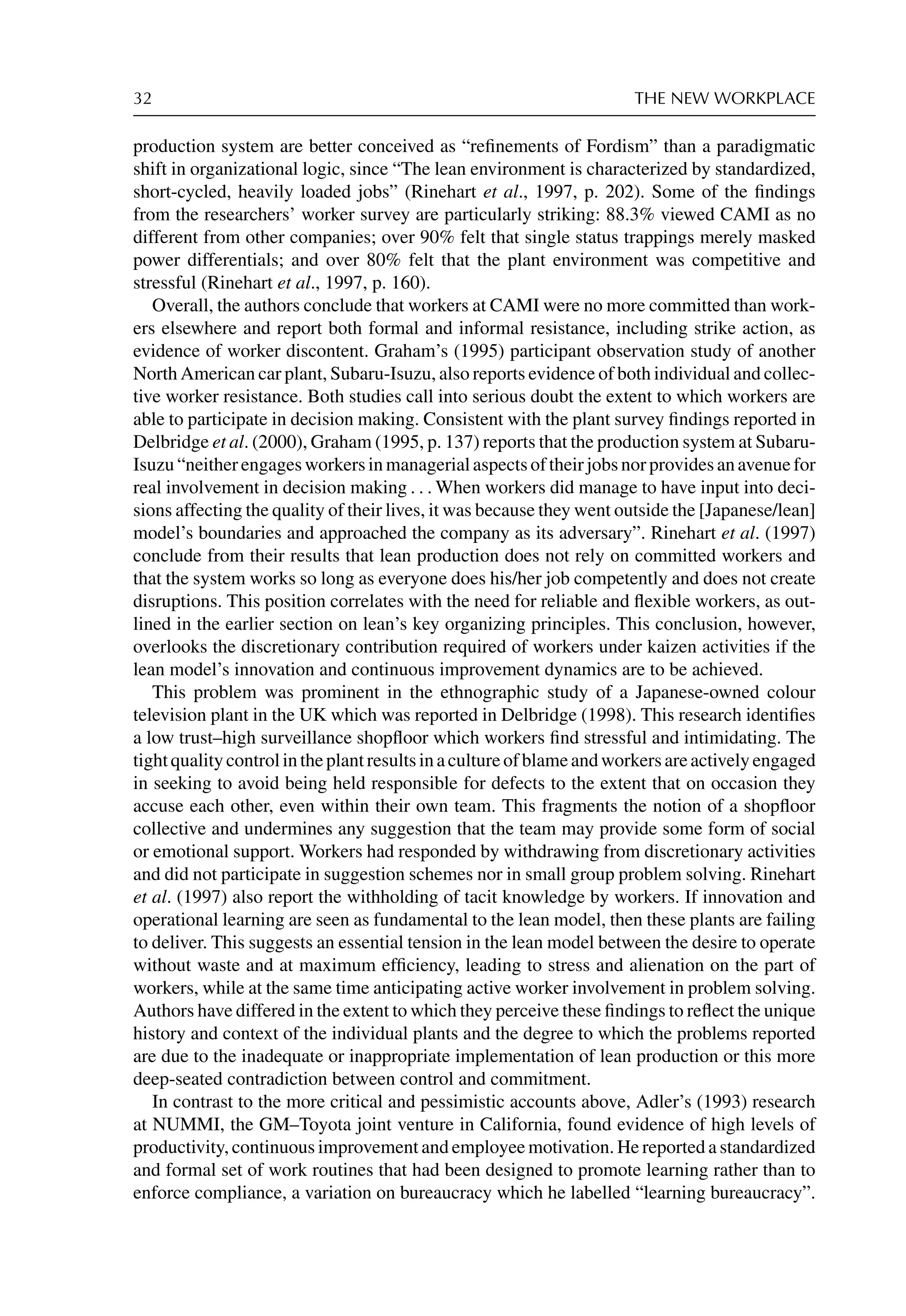 32 THE NEW WORKPLACE
production system are better conceived as “reﬁnements of Fordism” than a paradigmatic
shift in organizational logic, since “The lean environment is characterized by standardized,
short-cycled, heavily loaded jobs” (Rinehart et al., 1997, p. 202). Some of the ﬁndings
from the researchers’ worker survey are particularly striking: 88.3% viewed CAMI as no
different from other companies; over 90% felt that single status trappings merely masked
power differentials; and over 80% felt that the plant environment was competitive and
stressful (Rinehart et al., 1997, p. 160).
Overall, the authors conclude that workers at CAMI were no more committed than work-
ers elsewhere and report both formal and informal resistance, including strike action, as
evidence of worker discontent. Graham’s (1995) participant observation study of another
North American car plant, Subaru-Isuzu, also reports evidence of both individual and collec-
tive worker resistance. Both studies call into serious doubt the extent to which workers are
able to participate in decision making. Consistent with the plant survey ﬁndings reported in
Delbridge et al. (2000), Graham (1995, p. 137) reports that the production system at Subaru-
Isuzu“neitherengagesworkersinmanagerialaspectsoftheirjobsnorprovidesanavenuefor
real involvement in decision making . . . When workers did manage to have input into deci-
sions affecting the quality of their lives, it was because they went outside the [Japanese/lean]
model’s boundaries and approached the company as its adversary”. Rinehart et al. (1997)
conclude from their results that lean production does not rely on committed workers and
that the system works so long as everyone does his/her job competently and does not create
disruptions. This position correlates with the need for reliable and ﬂexible workers, as out-
lined in the earlier section on lean’s key organizing principles. This conclusion, however,
overlooks the discretionary contribution required of workers under kaizen activities if the
lean model’s innovation and continuous improvement dynamics are to be achieved.
This problem was prominent in the ethnographic study of a Japanese-owned colour
television plant in the UK which was reported in Delbridge (1998). This research identiﬁes
a low trust–high surveillance shopﬂoor which workers ﬁnd stressful and intimidating. The
tightqualitycontrolintheplantresultsinacultureofblameandworkersareactivelyengaged
in seeking to avoid being held responsible for defects to the extent that on occasion they
accuse each other, even within their own team. This fragments the notion of a shopﬂoor
collective and undermines any suggestion that the team may provide some form of social
or emotional support. Workers had responded by withdrawing from discretionary activities
and did not participate in suggestion schemes nor in small group problem solving. Rinehart
et al. (1997) also report the withholding of tacit knowledge by workers. If innovation and
operational learning are seen as fundamental to the lean model, then these plants are failing
to deliver. This suggests an essential tension in the lean model between the desire to operate
without waste and at maximum efﬁciency, leading to stress and alienation on the part of
workers, while at the same time anticipating active worker involvement in problem solving.
Authors have differed in the extent to which they perceive these ﬁndings to reﬂect the unique
history and context of the individual plants and the degree to which the problems reported
are due to the inadequate or inappropriate implementation of lean production or this more
deep-seated contradiction between control and commitment.
In contrast to the more critical and pessimistic accounts above, Adler’s (1993) research
at NUMMI, the GM–Toyota joint venture in California, found evidence of high levels of
productivity, continuous improvement and employee motivation. He reported a standardized
and formal set of work routines that had been designed to promote learning rather than to
enforce compliance, a variation on bureaucracy which he labelled “learning bureaucracy”.
 