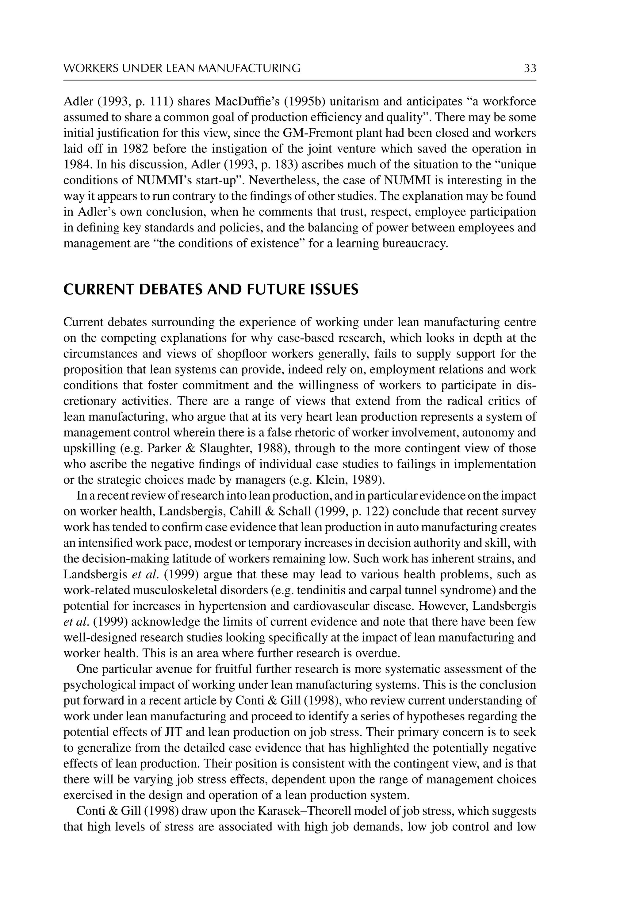 WORKERS UNDER LEAN MANUFACTURING 33
Adler (1993, p. 111) shares MacDufﬁe’s (1995b) unitarism and anticipates “a workforce
assumed to share a common goal of production efﬁciency and quality”. There may be some
initial justiﬁcation for this view, since the GM-Fremont plant had been closed and workers
laid off in 1982 before the instigation of the joint venture which saved the operation in
1984. In his discussion, Adler (1993, p. 183) ascribes much of the situation to the “unique
conditions of NUMMI’s start-up”. Nevertheless, the case of NUMMI is interesting in the
way it appears to run contrary to the ﬁndings of other studies. The explanation may be found
in Adler’s own conclusion, when he comments that trust, respect, employee participation
in deﬁning key standards and policies, and the balancing of power between employees and
management are “the conditions of existence” for a learning bureaucracy.
CURRENT DEBATES AND FUTURE ISSUES
Current debates surrounding the experience of working under lean manufacturing centre
on the competing explanations for why case-based research, which looks in depth at the
circumstances and views of shopﬂoor workers generally, fails to supply support for the
proposition that lean systems can provide, indeed rely on, employment relations and work
conditions that foster commitment and the willingness of workers to participate in dis-
cretionary activities. There are a range of views that extend from the radical critics of
lean manufacturing, who argue that at its very heart lean production represents a system of
management control wherein there is a false rhetoric of worker involvement, autonomy and
upskilling (e.g. Parker  Slaughter, 1988), through to the more contingent view of those
who ascribe the negative ﬁndings of individual case studies to failings in implementation
or the strategic choices made by managers (e.g. Klein, 1989).
Inarecentreviewofresearchintoleanproduction,andinparticularevidenceontheimpact
on worker health, Landsbergis, Cahill  Schall (1999, p. 122) conclude that recent survey
work has tended to conﬁrm case evidence that lean production in auto manufacturing creates
an intensiﬁed work pace, modest or temporary increases in decision authority and skill, with
the decision-making latitude of workers remaining low. Such work has inherent strains, and
Landsbergis et al. (1999) argue that these may lead to various health problems, such as
work-related musculoskeletal disorders (e.g. tendinitis and carpal tunnel syndrome) and the
potential for increases in hypertension and cardiovascular disease. However, Landsbergis
et al. (1999) acknowledge the limits of current evidence and note that there have been few
well-designed research studies looking speciﬁcally at the impact of lean manufacturing and
worker health. This is an area where further research is overdue.
One particular avenue for fruitful further research is more systematic assessment of the
psychological impact of working under lean manufacturing systems. This is the conclusion
put forward in a recent article by Conti  Gill (1998), who review current understanding of
work under lean manufacturing and proceed to identify a series of hypotheses regarding the
potential effects of JIT and lean production on job stress. Their primary concern is to seek
to generalize from the detailed case evidence that has highlighted the potentially negative
effects of lean production. Their position is consistent with the contingent view, and is that
there will be varying job stress effects, dependent upon the range of management choices
exercised in the design and operation of a lean production system.
Conti  Gill (1998) draw upon the Karasek–Theorell model of job stress, which suggests
that high levels of stress are associated with high job demands, low job control and low
 