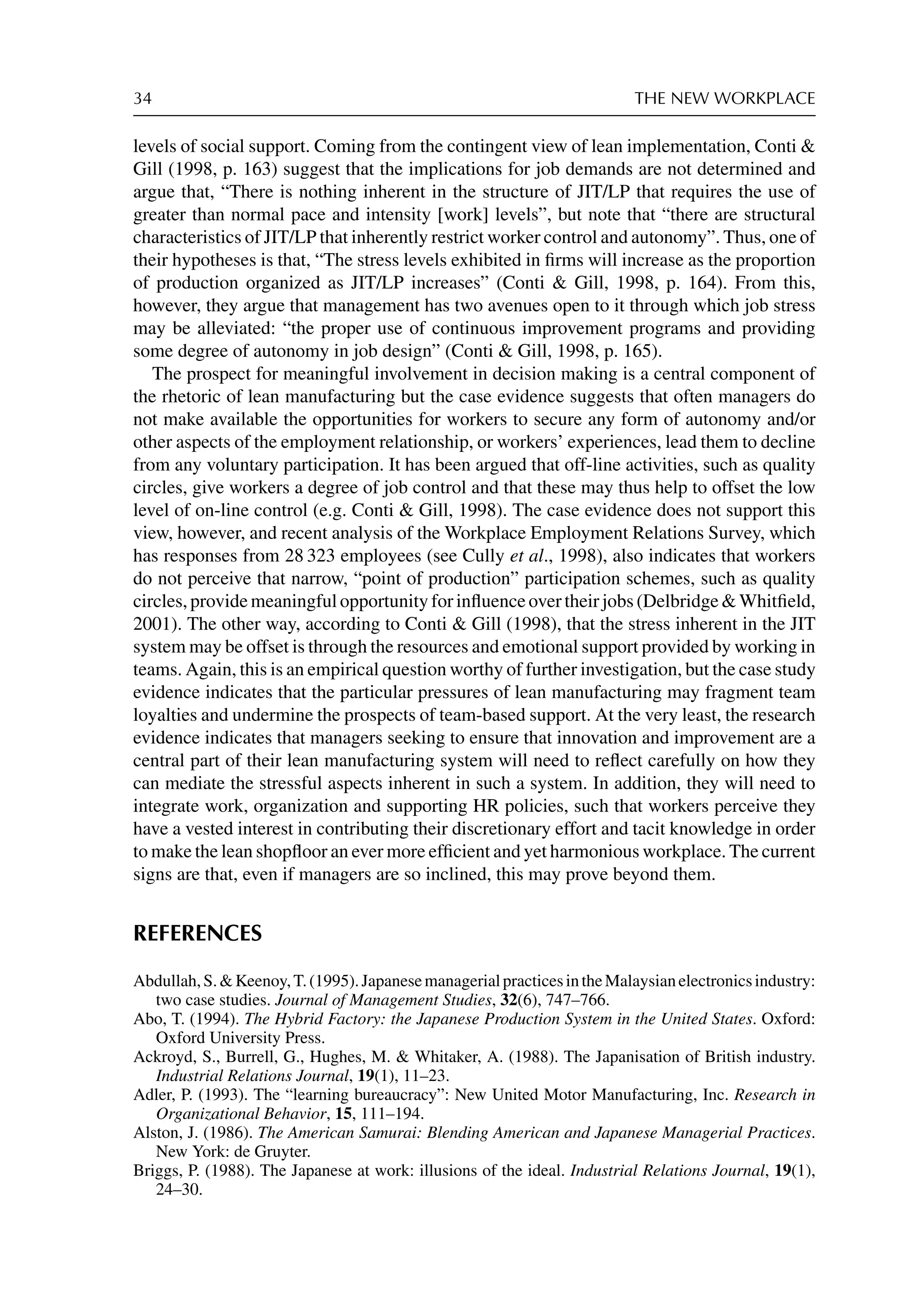 34 THE NEW WORKPLACE
levels of social support. Coming from the contingent view of lean implementation, Conti 
Gill (1998, p. 163) suggest that the implications for job demands are not determined and
argue that, “There is nothing inherent in the structure of JIT/LP that requires the use of
greater than normal pace and intensity [work] levels”, but note that “there are structural
characteristics of JIT/LP that inherently restrict worker control and autonomy”. Thus, one of
their hypotheses is that, “The stress levels exhibited in ﬁrms will increase as the proportion
of production organized as JIT/LP increases” (Conti  Gill, 1998, p. 164). From this,
however, they argue that management has two avenues open to it through which job stress
may be alleviated: “the proper use of continuous improvement programs and providing
some degree of autonomy in job design” (Conti  Gill, 1998, p. 165).
The prospect for meaningful involvement in decision making is a central component of
the rhetoric of lean manufacturing but the case evidence suggests that often managers do
not make available the opportunities for workers to secure any form of autonomy and/or
other aspects of the employment relationship, or workers’ experiences, lead them to decline
from any voluntary participation. It has been argued that off-line activities, such as quality
circles, give workers a degree of job control and that these may thus help to offset the low
level of on-line control (e.g. Conti  Gill, 1998). The case evidence does not support this
view, however, and recent analysis of the Workplace Employment Relations Survey, which
has responses from 28 323 employees (see Cully et al., 1998), also indicates that workers
do not perceive that narrow, “point of production” participation schemes, such as quality
circles, provide meaningful opportunity for inﬂuence over their jobs (Delbridge  Whitﬁeld,
2001). The other way, according to Conti  Gill (1998), that the stress inherent in the JIT
system may be offset is through the resources and emotional support provided by working in
teams. Again, this is an empirical question worthy of further investigation, but the case study
evidence indicates that the particular pressures of lean manufacturing may fragment team
loyalties and undermine the prospects of team-based support. At the very least, the research
evidence indicates that managers seeking to ensure that innovation and improvement are a
central part of their lean manufacturing system will need to reﬂect carefully on how they
can mediate the stressful aspects inherent in such a system. In addition, they will need to
integrate work, organization and supporting HR policies, such that workers perceive they
have a vested interest in contributing their discretionary effort and tacit knowledge in order
to make the lean shopﬂoor an ever more efﬁcient and yet harmonious workplace. The current
signs are that, even if managers are so inclined, this may prove beyond them.
REFERENCES
Abdullah,S.Keenoy,T.(1995).JapanesemanagerialpracticesintheMalaysianelectronicsindustry:
two case studies. Journal of Management Studies, 32(6), 747–766.
Abo, T. (1994). The Hybrid Factory: the Japanese Production System in the United States. Oxford:
Oxford University Press.
Ackroyd, S., Burrell, G., Hughes, M.  Whitaker, A. (1988). The Japanisation of British industry.
Industrial Relations Journal, 19(1), 11–23.
Adler, P. (1993). The “learning bureaucracy”: New United Motor Manufacturing, Inc. Research in
Organizational Behavior, 15, 111–194.
Alston, J. (1986). The American Samurai: Blending American and Japanese Managerial Practices.
New York: de Gruyter.
Briggs, P. (1988). The Japanese at work: illusions of the ideal. Industrial Relations Journal, 19(1),
24–30.
 