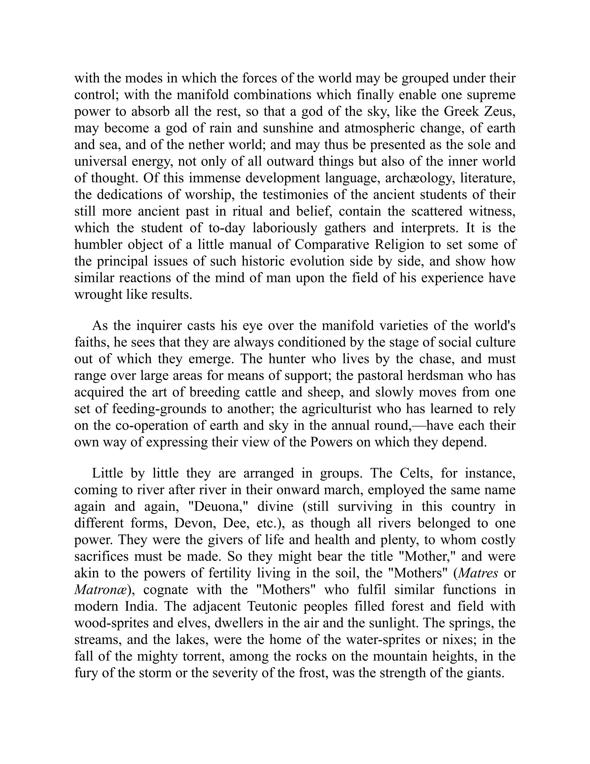 with the modes in which the forces of the world may be grouped under their
control; with the manifold combinations which finally enable one supreme
power to absorb all the rest, so that a god of the sky, like the Greek Zeus,
may become a god of rain and sunshine and atmospheric change, of earth
and sea, and of the nether world; and may thus be presented as the sole and
universal energy, not only of all outward things but also of the inner world
of thought. Of this immense development language, archæology, literature,
the dedications of worship, the testimonies of the ancient students of their
still more ancient past in ritual and belief, contain the scattered witness,
which the student of to-day laboriously gathers and interprets. It is the
humbler object of a little manual of Comparative Religion to set some of
the principal issues of such historic evolution side by side, and show how
similar reactions of the mind of man upon the field of his experience have
wrought like results.
As the inquirer casts his eye over the manifold varieties of the world's
faiths, he sees that they are always conditioned by the stage of social culture
out of which they emerge. The hunter who lives by the chase, and must
range over large areas for means of support; the pastoral herdsman who has
acquired the art of breeding cattle and sheep, and slowly moves from one
set of feeding-grounds to another; the agriculturist who has learned to rely
on the co-operation of earth and sky in the annual round,—have each their
own way of expressing their view of the Powers on which they depend.
Little by little they are arranged in groups. The Celts, for instance,
coming to river after river in their onward march, employed the same name
again and again, Deuona, divine (still surviving in this country in
different forms, Devon, Dee, etc.), as though all rivers belonged to one
power. They were the givers of life and health and plenty, to whom costly
sacrifices must be made. So they might bear the title Mother, and were
akin to the powers of fertility living in the soil, the Mothers (Matres or
Matronæ), cognate with the Mothers who fulfil similar functions in
modern India. The adjacent Teutonic peoples filled forest and field with
wood-sprites and elves, dwellers in the air and the sunlight. The springs, the
streams, and the lakes, were the home of the water-sprites or nixes; in the
fall of the mighty torrent, among the rocks on the mountain heights, in the
fury of the storm or the severity of the frost, was the strength of the giants.
 