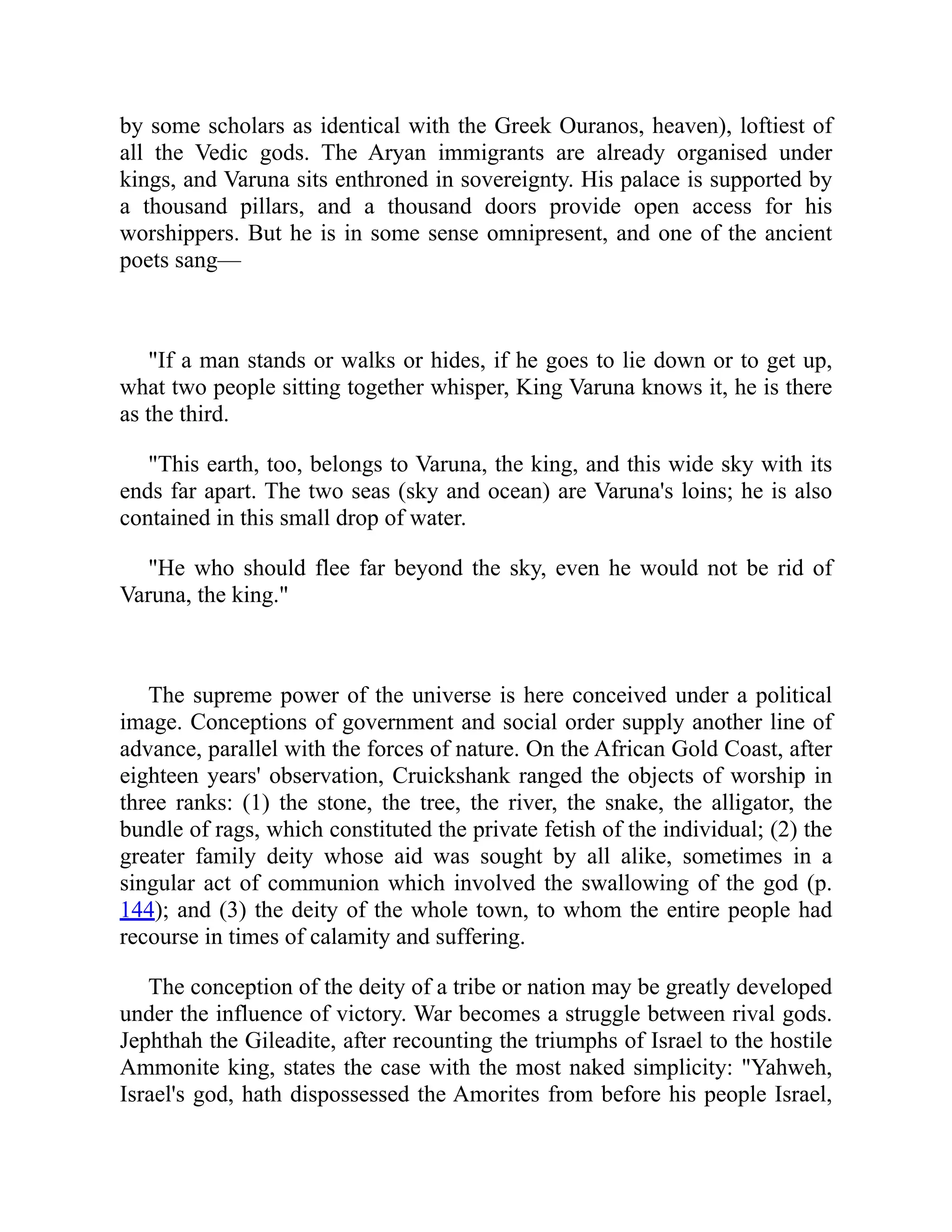 by some scholars as identical with the Greek Ouranos, heaven), loftiest of
all the Vedic gods. The Aryan immigrants are already organised under
kings, and Varuna sits enthroned in sovereignty. His palace is supported by
a thousand pillars, and a thousand doors provide open access for his
worshippers. But he is in some sense omnipresent, and one of the ancient
poets sang—
If a man stands or walks or hides, if he goes to lie down or to get up,
what two people sitting together whisper, King Varuna knows it, he is there
as the third.
This earth, too, belongs to Varuna, the king, and this wide sky with its
ends far apart. The two seas (sky and ocean) are Varuna's loins; he is also
contained in this small drop of water.
He who should flee far beyond the sky, even he would not be rid of
Varuna, the king.
The supreme power of the universe is here conceived under a political
image. Conceptions of government and social order supply another line of
advance, parallel with the forces of nature. On the African Gold Coast, after
eighteen years' observation, Cruickshank ranged the objects of worship in
three ranks: (1) the stone, the tree, the river, the snake, the alligator, the
bundle of rags, which constituted the private fetish of the individual; (2) the
greater family deity whose aid was sought by all alike, sometimes in a
singular act of communion which involved the swallowing of the god (p.
144); and (3) the deity of the whole town, to whom the entire people had
recourse in times of calamity and suffering.
The conception of the deity of a tribe or nation may be greatly developed
under the influence of victory. War becomes a struggle between rival gods.
Jephthah the Gileadite, after recounting the triumphs of Israel to the hostile
Ammonite king, states the case with the most naked simplicity: Yahweh,
Israel's god, hath dispossessed the Amorites from before his people Israel,
 