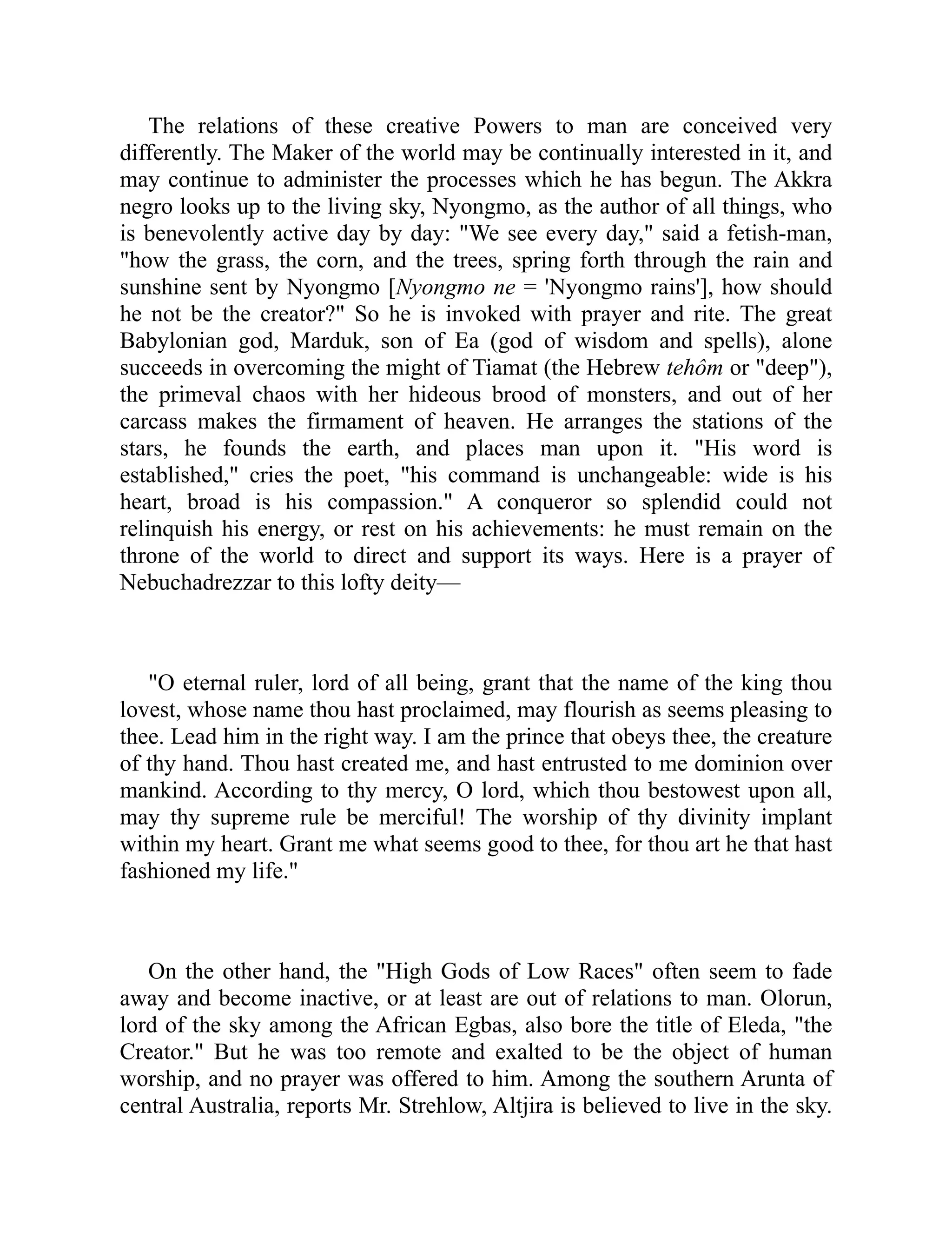 The relations of these creative Powers to man are conceived very
differently. The Maker of the world may be continually interested in it, and
may continue to administer the processes which he has begun. The Akkra
negro looks up to the living sky, Nyongmo, as the author of all things, who
is benevolently active day by day: We see every day, said a fetish-man,
how the grass, the corn, and the trees, spring forth through the rain and
sunshine sent by Nyongmo [Nyongmo ne = 'Nyongmo rains'], how should
he not be the creator? So he is invoked with prayer and rite. The great
Babylonian god, Marduk, son of Ea (god of wisdom and spells), alone
succeeds in overcoming the might of Tiamat (the Hebrew tehôm or deep),
the primeval chaos with her hideous brood of monsters, and out of her
carcass makes the firmament of heaven. He arranges the stations of the
stars, he founds the earth, and places man upon it. His word is
established, cries the poet, his command is unchangeable: wide is his
heart, broad is his compassion. A conqueror so splendid could not
relinquish his energy, or rest on his achievements: he must remain on the
throne of the world to direct and support its ways. Here is a prayer of
Nebuchadrezzar to this lofty deity—
O eternal ruler, lord of all being, grant that the name of the king thou
lovest, whose name thou hast proclaimed, may flourish as seems pleasing to
thee. Lead him in the right way. I am the prince that obeys thee, the creature
of thy hand. Thou hast created me, and hast entrusted to me dominion over
mankind. According to thy mercy, O lord, which thou bestowest upon all,
may thy supreme rule be merciful! The worship of thy divinity implant
within my heart. Grant me what seems good to thee, for thou art he that hast
fashioned my life.
On the other hand, the High Gods of Low Races often seem to fade
away and become inactive, or at least are out of relations to man. Olorun,
lord of the sky among the African Egbas, also bore the title of Eleda, the
Creator. But he was too remote and exalted to be the object of human
worship, and no prayer was offered to him. Among the southern Arunta of
central Australia, reports Mr. Strehlow, Altjira is believed to live in the sky.
 