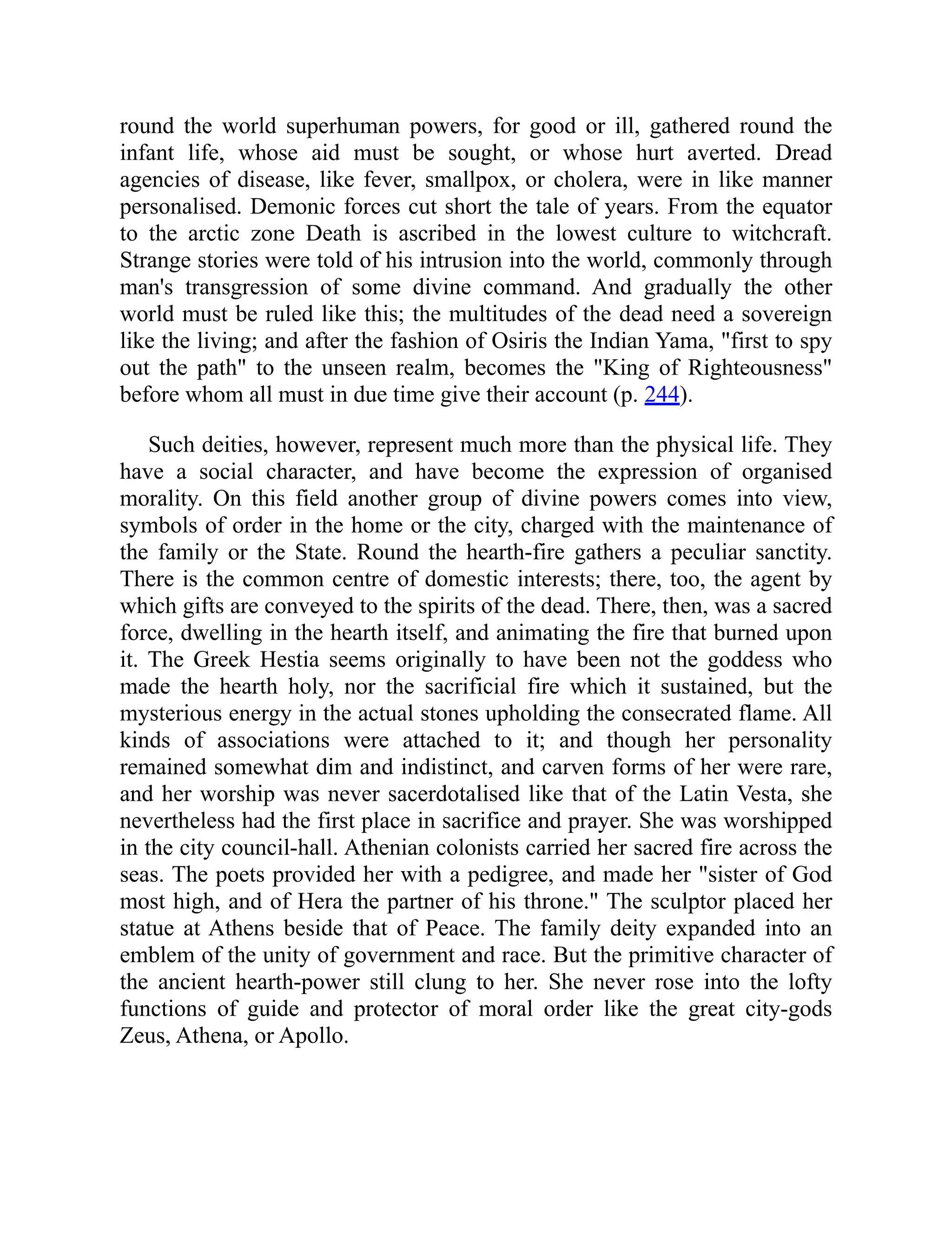 round the world superhuman powers, for good or ill, gathered round the
infant life, whose aid must be sought, or whose hurt averted. Dread
agencies of disease, like fever, smallpox, or cholera, were in like manner
personalised. Demonic forces cut short the tale of years. From the equator
to the arctic zone Death is ascribed in the lowest culture to witchcraft.
Strange stories were told of his intrusion into the world, commonly through
man's transgression of some divine command. And gradually the other
world must be ruled like this; the multitudes of the dead need a sovereign
like the living; and after the fashion of Osiris the Indian Yama, first to spy
out the path to the unseen realm, becomes the King of Righteousness
before whom all must in due time give their account (p. 244).
Such deities, however, represent much more than the physical life. They
have a social character, and have become the expression of organised
morality. On this field another group of divine powers comes into view,
symbols of order in the home or the city, charged with the maintenance of
the family or the State. Round the hearth-fire gathers a peculiar sanctity.
There is the common centre of domestic interests; there, too, the agent by
which gifts are conveyed to the spirits of the dead. There, then, was a sacred
force, dwelling in the hearth itself, and animating the fire that burned upon
it. The Greek Hestia seems originally to have been not the goddess who
made the hearth holy, nor the sacrificial fire which it sustained, but the
mysterious energy in the actual stones upholding the consecrated flame. All
kinds of associations were attached to it; and though her personality
remained somewhat dim and indistinct, and carven forms of her were rare,
and her worship was never sacerdotalised like that of the Latin Vesta, she
nevertheless had the first place in sacrifice and prayer. She was worshipped
in the city council-hall. Athenian colonists carried her sacred fire across the
seas. The poets provided her with a pedigree, and made her sister of God
most high, and of Hera the partner of his throne. The sculptor placed her
statue at Athens beside that of Peace. The family deity expanded into an
emblem of the unity of government and race. But the primitive character of
the ancient hearth-power still clung to her. She never rose into the lofty
functions of guide and protector of moral order like the great city-gods
Zeus, Athena, or Apollo.
 