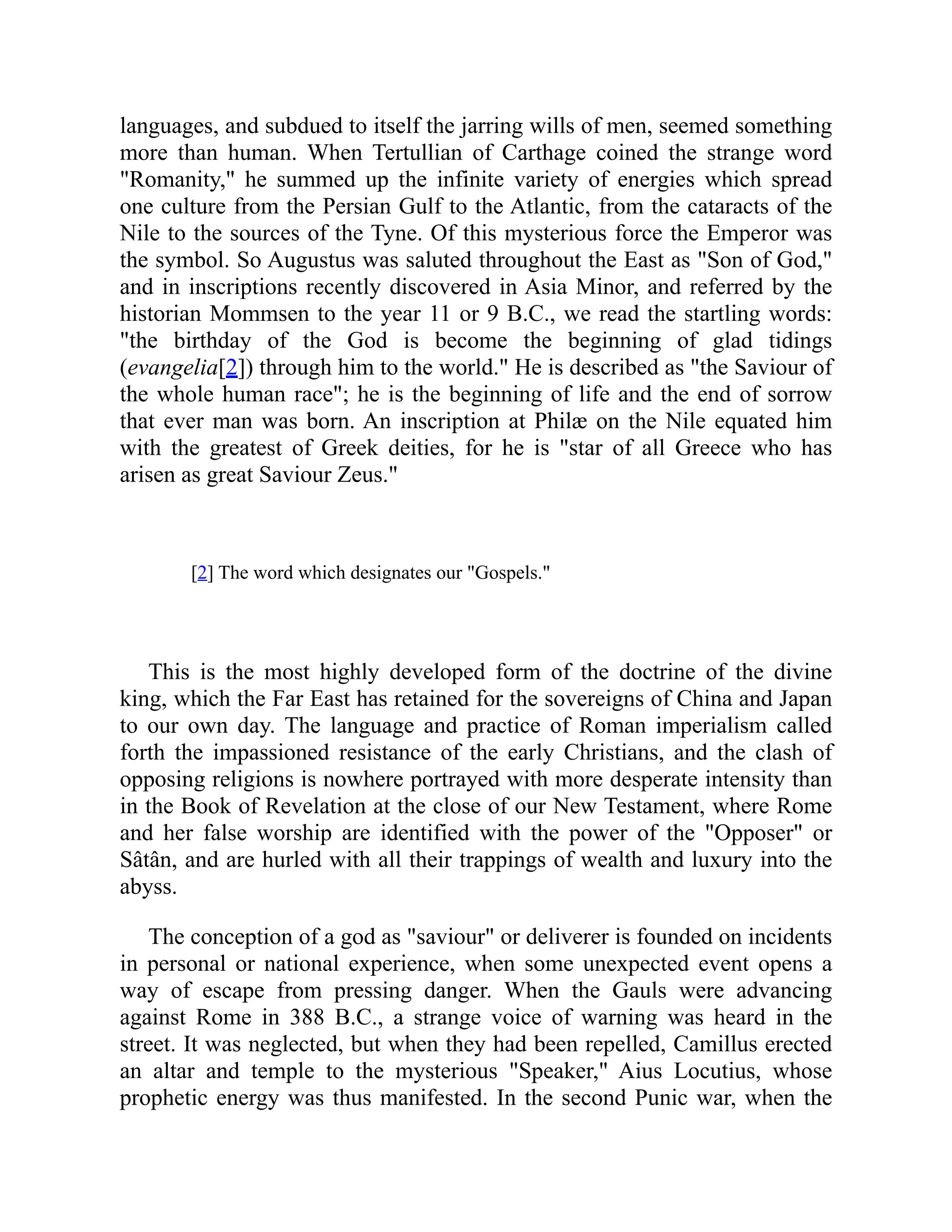 languages, and subdued to itself the jarring wills of men, seemed something
more than human. When Tertullian of Carthage coined the strange word
Romanity, he summed up the infinite variety of energies which spread
one culture from the Persian Gulf to the Atlantic, from the cataracts of the
Nile to the sources of the Tyne. Of this mysterious force the Emperor was
the symbol. So Augustus was saluted throughout the East as Son of God,
and in inscriptions recently discovered in Asia Minor, and referred by the
historian Mommsen to the year 11 or 9 B.C., we read the startling words:
the birthday of the God is become the beginning of glad tidings
(evangelia[2]) through him to the world. He is described as the Saviour of
the whole human race; he is the beginning of life and the end of sorrow
that ever man was born. An inscription at Philæ on the Nile equated him
with the greatest of Greek deities, for he is star of all Greece who has
arisen as great Saviour Zeus.
[2] The word which designates our Gospels.
This is the most highly developed form of the doctrine of the divine
king, which the Far East has retained for the sovereigns of China and Japan
to our own day. The language and practice of Roman imperialism called
forth the impassioned resistance of the early Christians, and the clash of
opposing religions is nowhere portrayed with more desperate intensity than
in the Book of Revelation at the close of our New Testament, where Rome
and her false worship are identified with the power of the Opposer or
Sâtân, and are hurled with all their trappings of wealth and luxury into the
abyss.
The conception of a god as saviour or deliverer is founded on incidents
in personal or national experience, when some unexpected event opens a
way of escape from pressing danger. When the Gauls were advancing
against Rome in 388 B.C., a strange voice of warning was heard in the
street. It was neglected, but when they had been repelled, Camillus erected
an altar and temple to the mysterious Speaker, Aius Locutius, whose
prophetic energy was thus manifested. In the second Punic war, when the
 