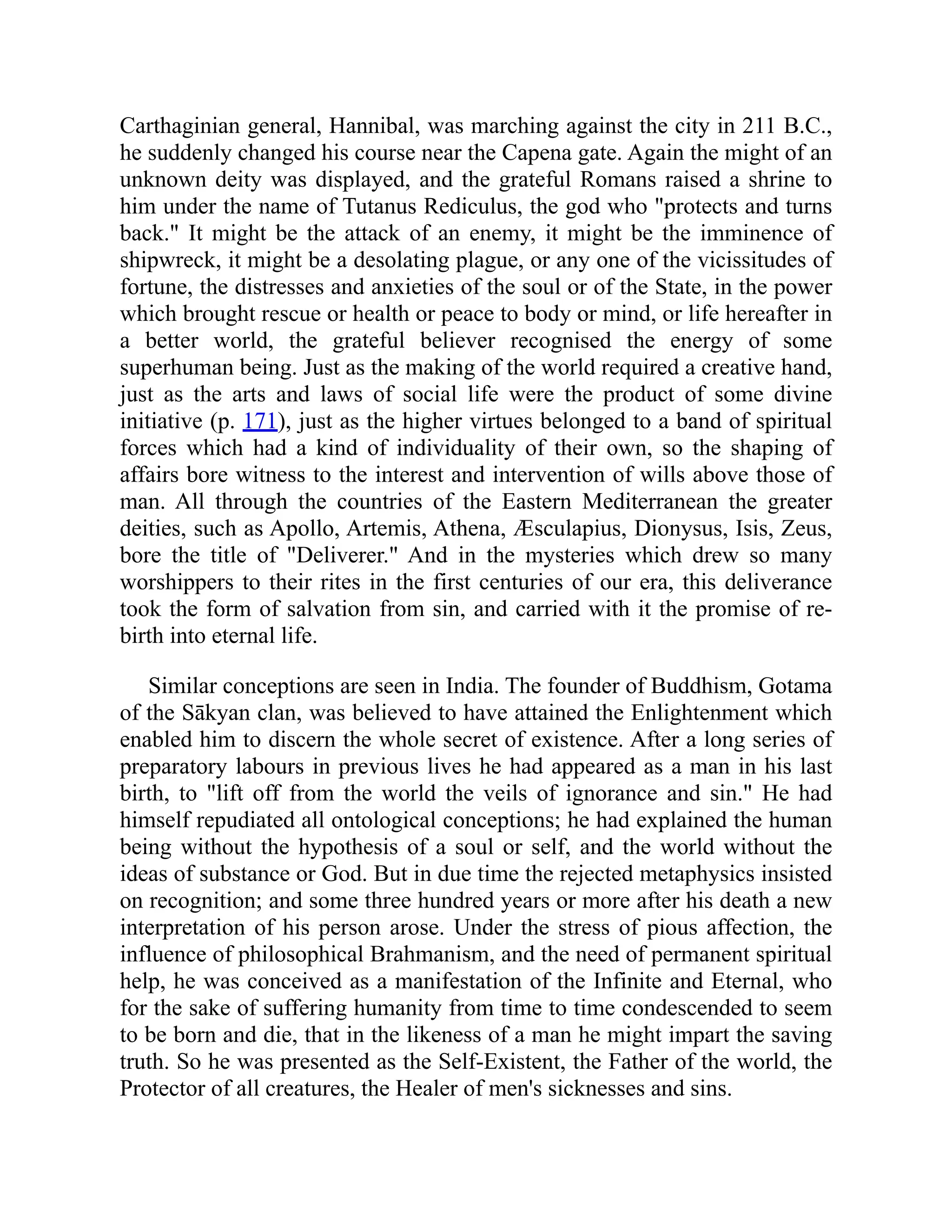 Carthaginian general, Hannibal, was marching against the city in 211 B.C.,
he suddenly changed his course near the Capena gate. Again the might of an
unknown deity was displayed, and the grateful Romans raised a shrine to
him under the name of Tutanus Rediculus, the god who protects and turns
back. It might be the attack of an enemy, it might be the imminence of
shipwreck, it might be a desolating plague, or any one of the vicissitudes of
fortune, the distresses and anxieties of the soul or of the State, in the power
which brought rescue or health or peace to body or mind, or life hereafter in
a better world, the grateful believer recognised the energy of some
superhuman being. Just as the making of the world required a creative hand,
just as the arts and laws of social life were the product of some divine
initiative (p. 171), just as the higher virtues belonged to a band of spiritual
forces which had a kind of individuality of their own, so the shaping of
affairs bore witness to the interest and intervention of wills above those of
man. All through the countries of the Eastern Mediterranean the greater
deities, such as Apollo, Artemis, Athena, Æsculapius, Dionysus, Isis, Zeus,
bore the title of Deliverer. And in the mysteries which drew so many
worshippers to their rites in the first centuries of our era, this deliverance
took the form of salvation from sin, and carried with it the promise of re-
birth into eternal life.
Similar conceptions are seen in India. The founder of Buddhism, Gotama
of the Sākyan clan, was believed to have attained the Enlightenment which
enabled him to discern the whole secret of existence. After a long series of
preparatory labours in previous lives he had appeared as a man in his last
birth, to lift off from the world the veils of ignorance and sin. He had
himself repudiated all ontological conceptions; he had explained the human
being without the hypothesis of a soul or self, and the world without the
ideas of substance or God. But in due time the rejected metaphysics insisted
on recognition; and some three hundred years or more after his death a new
interpretation of his person arose. Under the stress of pious affection, the
influence of philosophical Brahmanism, and the need of permanent spiritual
help, he was conceived as a manifestation of the Infinite and Eternal, who
for the sake of suffering humanity from time to time condescended to seem
to be born and die, that in the likeness of a man he might impart the saving
truth. So he was presented as the Self-Existent, the Father of the world, the
Protector of all creatures, the Healer of men's sicknesses and sins.
 