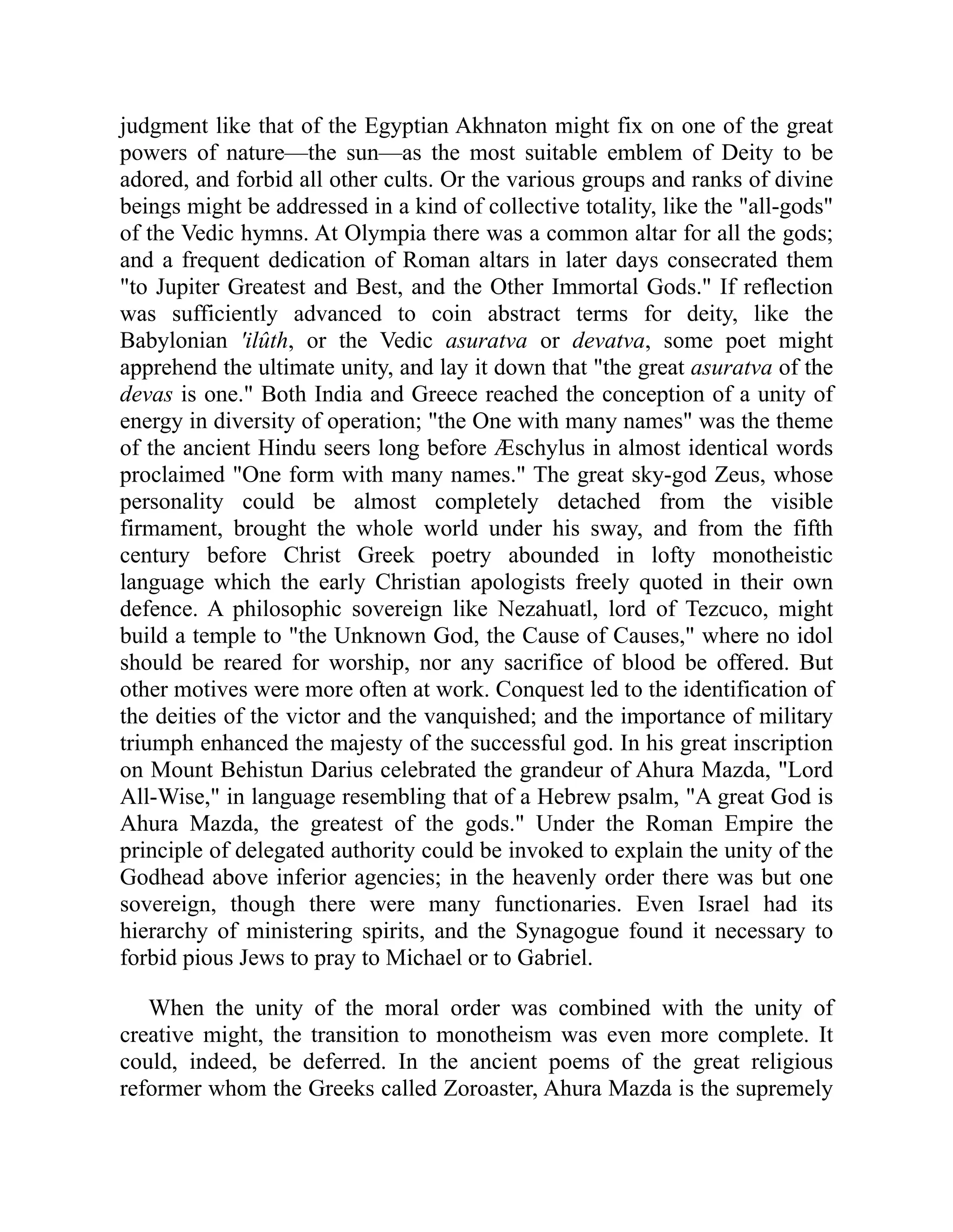 judgment like that of the Egyptian Akhnaton might fix on one of the great
powers of nature—the sun—as the most suitable emblem of Deity to be
adored, and forbid all other cults. Or the various groups and ranks of divine
beings might be addressed in a kind of collective totality, like the all-gods
of the Vedic hymns. At Olympia there was a common altar for all the gods;
and a frequent dedication of Roman altars in later days consecrated them
to Jupiter Greatest and Best, and the Other Immortal Gods. If reflection
was sufficiently advanced to coin abstract terms for deity, like the
Babylonian 'ilûth, or the Vedic asuratva or devatva, some poet might
apprehend the ultimate unity, and lay it down that the great asuratva of the
devas is one. Both India and Greece reached the conception of a unity of
energy in diversity of operation; the One with many names was the theme
of the ancient Hindu seers long before Æschylus in almost identical words
proclaimed One form with many names. The great sky-god Zeus, whose
personality could be almost completely detached from the visible
firmament, brought the whole world under his sway, and from the fifth
century before Christ Greek poetry abounded in lofty monotheistic
language which the early Christian apologists freely quoted in their own
defence. A philosophic sovereign like Nezahuatl, lord of Tezcuco, might
build a temple to the Unknown God, the Cause of Causes, where no idol
should be reared for worship, nor any sacrifice of blood be offered. But
other motives were more often at work. Conquest led to the identification of
the deities of the victor and the vanquished; and the importance of military
triumph enhanced the majesty of the successful god. In his great inscription
on Mount Behistun Darius celebrated the grandeur of Ahura Mazda, Lord
All-Wise, in language resembling that of a Hebrew psalm, A great God is
Ahura Mazda, the greatest of the gods. Under the Roman Empire the
principle of delegated authority could be invoked to explain the unity of the
Godhead above inferior agencies; in the heavenly order there was but one
sovereign, though there were many functionaries. Even Israel had its
hierarchy of ministering spirits, and the Synagogue found it necessary to
forbid pious Jews to pray to Michael or to Gabriel.
When the unity of the moral order was combined with the unity of
creative might, the transition to monotheism was even more complete. It
could, indeed, be deferred. In the ancient poems of the great religious
reformer whom the Greeks called Zoroaster, Ahura Mazda is the supremely
 